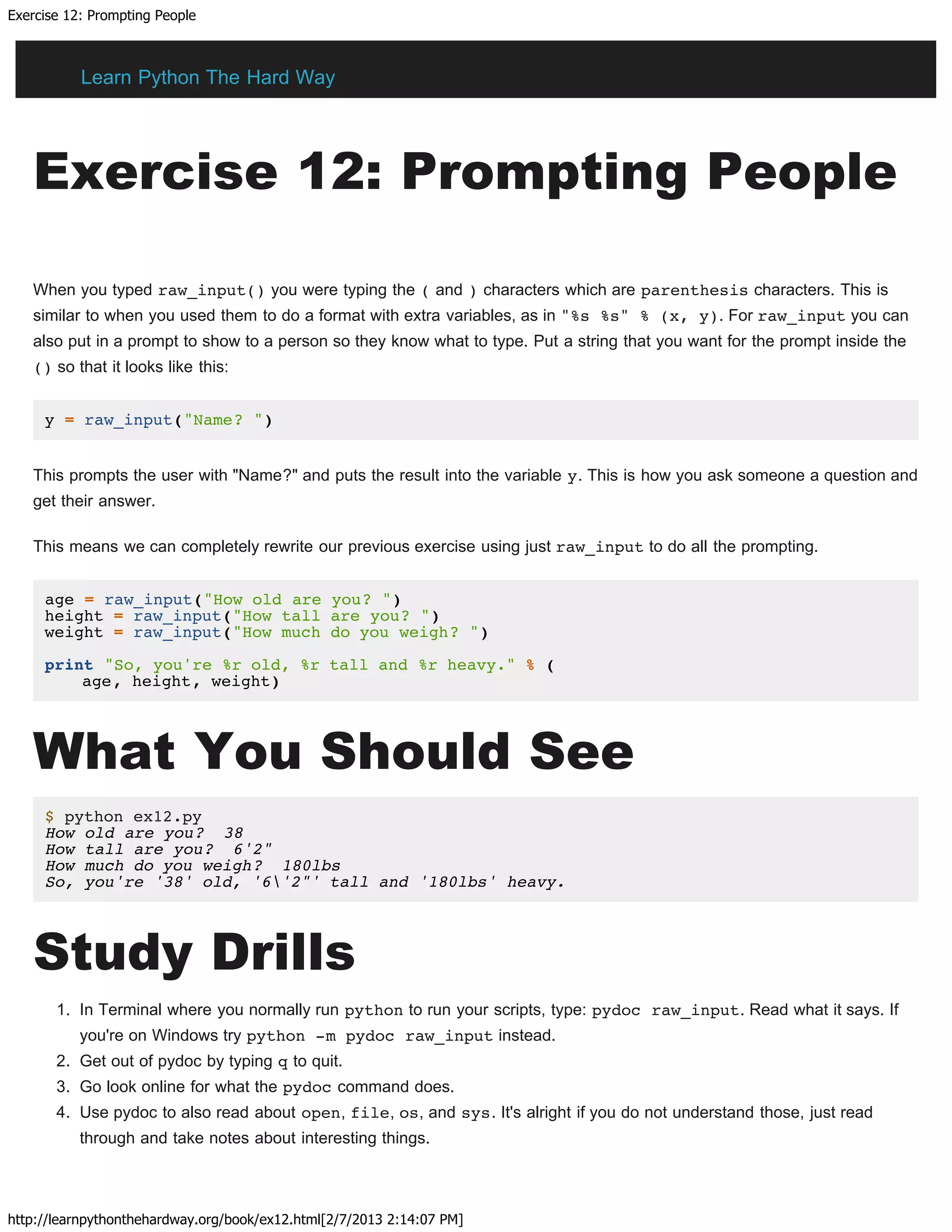 Exercise 12: Prompting People
http://learnpythonthehardway.org/book/ex12.html[2/7/2013 2:14:07 PM]
Exercise 12: Prompting People
When you typed raw_input() you were typing the ( and ) characters which are parenthesis characters. This is
similar to when you used them to do a format with extra variables, as in "%s %s" % (x, y). For raw_input you can
also put in a prompt to show to a person so they know what to type. Put a string that you want for the prompt inside the
() so that it looks like this:
y = raw_input("Name? ")
This prompts the user with "Name?" and puts the result into the variable y. This is how you ask someone a question and
get their answer.
This means we can completely rewrite our previous exercise using just raw_input to do all the prompting.
age = raw_input("How old are you? ")
height = raw_input("How tall are you? ")
weight = raw_input("How much do you weigh? ")
print "So, you're %r old, %r tall and %r heavy." % (
age, height, weight)
What You Should See
$ python ex12.py
How old are you? 38
How tall are you? 6'2"
How much do you weigh? 180lbs
So, you're '38' old, '6'2"' tall and '180lbs' heavy.
Study Drills
1. In Terminal where you normally run python to run your scripts, type: pydoc raw_input. Read what it says. If
you're on Windows try python -m pydoc raw_input instead.
2. Get out of pydoc by typing q to quit.
3. Go look online for what the pydoc command does.
4. Use pydoc to also read about open, file, os, and sys. It's alright if you do not understand those, just read
through and take notes about interesting things.
Learn Python The Hard Way
 