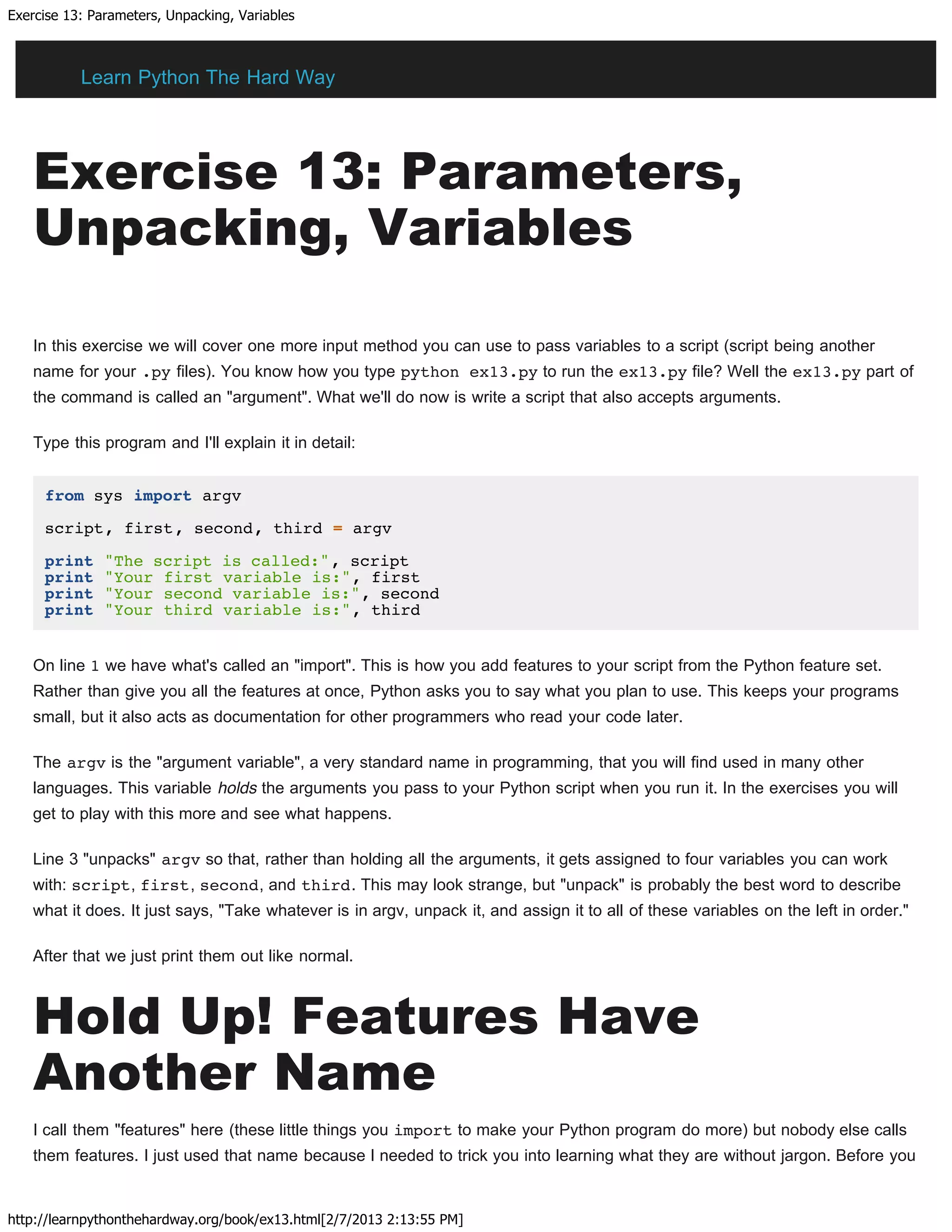Exercise 13: Parameters, Unpacking, Variables
http://learnpythonthehardway.org/book/ex13.html[2/7/2013 2:13:55 PM]
Exercise 13: Parameters,
Unpacking, Variables
In this exercise we will cover one more input method you can use to pass variables to a script (script being another
name for your .py files). You know how you type python ex13.py to run the ex13.py file? Well the ex13.py part of
the command is called an "argument". What we'll do now is write a script that also accepts arguments.
Type this program and I'll explain it in detail:
from sys import argv
script, first, second, third = argv
print "The script is called:", script
print "Your first variable is:", first
print "Your second variable is:", second
print "Your third variable is:", third
On line 1 we have what's called an "import". This is how you add features to your script from the Python feature set.
Rather than give you all the features at once, Python asks you to say what you plan to use. This keeps your programs
small, but it also acts as documentation for other programmers who read your code later.
The argv is the "argument variable", a very standard name in programming, that you will find used in many other
languages. This variable holds the arguments you pass to your Python script when you run it. In the exercises you will
get to play with this more and see what happens.
Line 3 "unpacks" argv so that, rather than holding all the arguments, it gets assigned to four variables you can work
with: script, first, second, and third. This may look strange, but "unpack" is probably the best word to describe
what it does. It just says, "Take whatever is in argv, unpack it, and assign it to all of these variables on the left in order."
After that we just print them out like normal.
Hold Up! Features Have
Another Name
I call them "features" here (these little things you import to make your Python program do more) but nobody else calls
them features. I just used that name because I needed to trick you into learning what they are without jargon. Before you
Learn Python The Hard Way
 