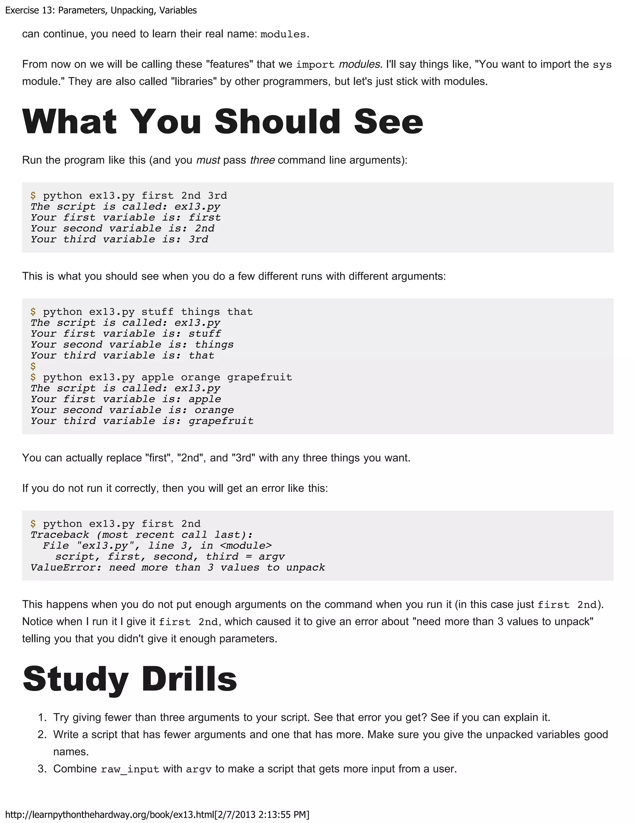 Exercise 13: Parameters, Unpacking, Variables
http://learnpythonthehardway.org/book/ex13.html[2/7/2013 2:13:55 PM]
can continue, you need to learn their real name: modules.
From now on we will be calling these "features" that we import modules. I'll say things like, "You want to import the sys
module." They are also called "libraries" by other programmers, but let's just stick with modules.
What You Should See
Run the program like this (and you must pass three command line arguments):
$ python ex13.py first 2nd 3rd
The script is called: ex13.py
Your first variable is: first
Your second variable is: 2nd
Your third variable is: 3rd
This is what you should see when you do a few different runs with different arguments:
$ python ex13.py stuff things that
The script is called: ex13.py
Your first variable is: stuff
Your second variable is: things
Your third variable is: that
$
$ python ex13.py apple orange grapefruit
The script is called: ex13.py
Your first variable is: apple
Your second variable is: orange
Your third variable is: grapefruit
You can actually replace "first", "2nd", and "3rd" with any three things you want.
If you do not run it correctly, then you will get an error like this:
$ python ex13.py first 2nd
Traceback (most recent call last):
File "ex13.py", line 3, in <module>
script, first, second, third = argv
ValueError: need more than 3 values to unpack
This happens when you do not put enough arguments on the command when you run it (in this case just first 2nd).
Notice when I run it I give it first 2nd, which caused it to give an error about "need more than 3 values to unpack"
telling you that you didn't give it enough parameters.
Study Drills
1. Try giving fewer than three arguments to your script. See that error you get? See if you can explain it.
2. Write a script that has fewer arguments and one that has more. Make sure you give the unpacked variables good
names.
3. Combine raw_input with argv to make a script that gets more input from a user.
 