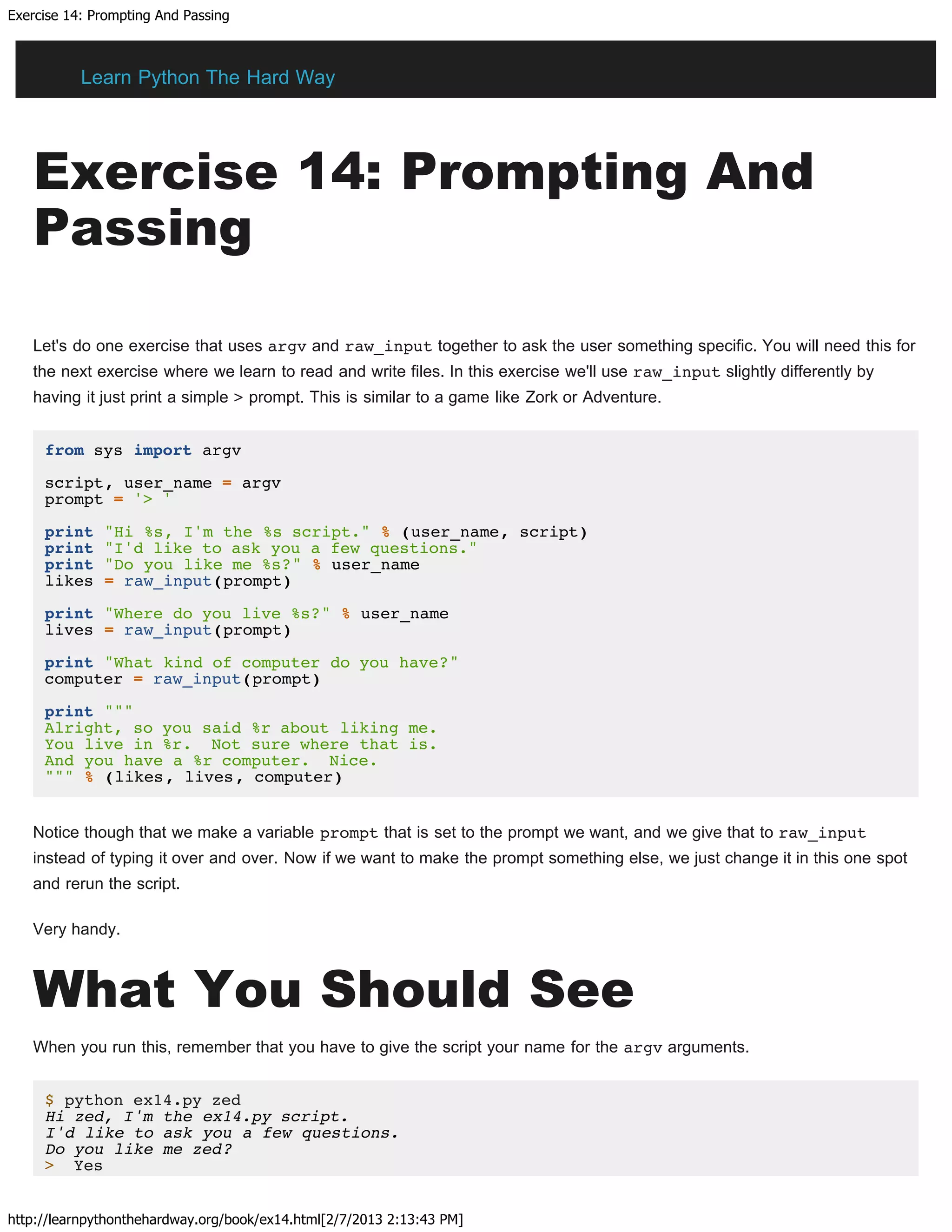 Exercise 14: Prompting And Passing
http://learnpythonthehardway.org/book/ex14.html[2/7/2013 2:13:43 PM]
Exercise 14: Prompting And
Passing
Let's do one exercise that uses argv and raw_input together to ask the user something specific. You will need this for
the next exercise where we learn to read and write files. In this exercise we'll use raw_input slightly differently by
having it just print a simple > prompt. This is similar to a game like Zork or Adventure.
from sys import argv
script, user_name = argv
prompt = '> '
print "Hi %s, I'm the %s script." % (user_name, script)
print "I'd like to ask you a few questions."
print "Do you like me %s?" % user_name
likes = raw_input(prompt)
print "Where do you live %s?" % user_name
lives = raw_input(prompt)
print "What kind of computer do you have?"
computer = raw_input(prompt)
print """
Alright, so you said %r about liking me.
You live in %r. Not sure where that is.
And you have a %r computer. Nice.
""" % (likes, lives, computer)
Notice though that we make a variable prompt that is set to the prompt we want, and we give that to raw_input
instead of typing it over and over. Now if we want to make the prompt something else, we just change it in this one spot
and rerun the script.
Very handy.
What You Should See
When you run this, remember that you have to give the script your name for the argv arguments.
$ python ex14.py zed
Hi zed, I'm the ex14.py script.
I'd like to ask you a few questions.
Do you like me zed?
> Yes
Learn Python The Hard Way
 