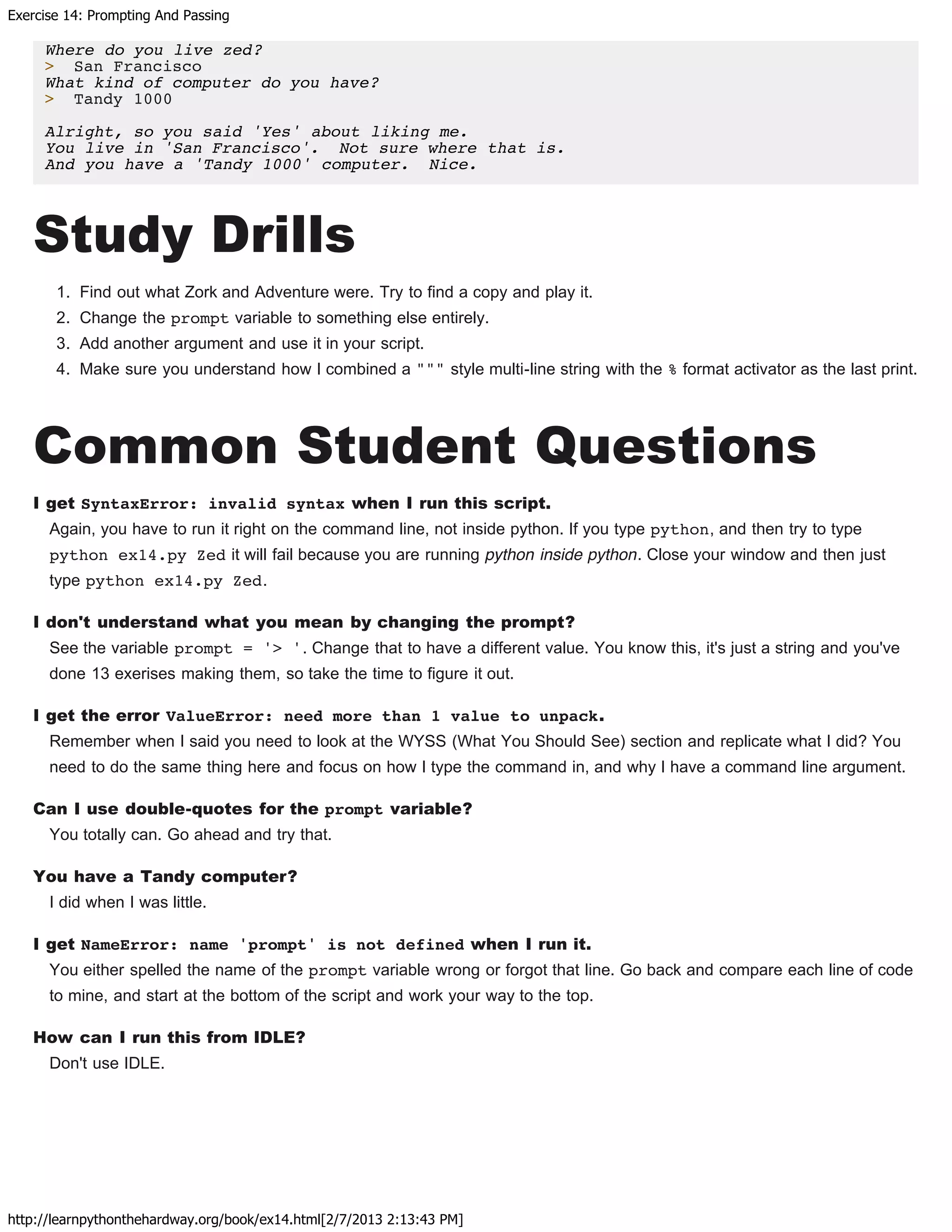 Exercise 14: Prompting And Passing
http://learnpythonthehardway.org/book/ex14.html[2/7/2013 2:13:43 PM]
Where do you live zed?
> San Francisco
What kind of computer do you have?
> Tandy 1000
Alright, so you said 'Yes' about liking me.
You live in 'San Francisco'. Not sure where that is.
And you have a 'Tandy 1000' computer. Nice.
Study Drills
1. Find out what Zork and Adventure were. Try to find a copy and play it.
2. Change the prompt variable to something else entirely.
3. Add another argument and use it in your script.
4. Make sure you understand how I combined a """ style multi-line string with the % format activator as the last print.
Common Student Questions
I get SyntaxError: invalid syntax when I run this script.
Again, you have to run it right on the command line, not inside python. If you type python, and then try to type
python ex14.py Zed it will fail because you are running python inside python. Close your window and then just
type python ex14.py Zed.
I don't understand what you mean by changing the prompt?
See the variable prompt = '> '. Change that to have a different value. You know this, it's just a string and you've
done 13 exerises making them, so take the time to figure it out.
I get the error ValueError: need more than 1 value to unpack.
Remember when I said you need to look at the WYSS (What You Should See) section and replicate what I did? You
need to do the same thing here and focus on how I type the command in, and why I have a command line argument.
Can I use double-quotes for the prompt variable?
You totally can. Go ahead and try that.
You have a Tandy computer?
I did when I was little.
I get NameError: name 'prompt' is not defined when I run it.
You either spelled the name of the prompt variable wrong or forgot that line. Go back and compare each line of code
to mine, and start at the bottom of the script and work your way to the top.
How can I run this from IDLE?
Don't use IDLE.
 