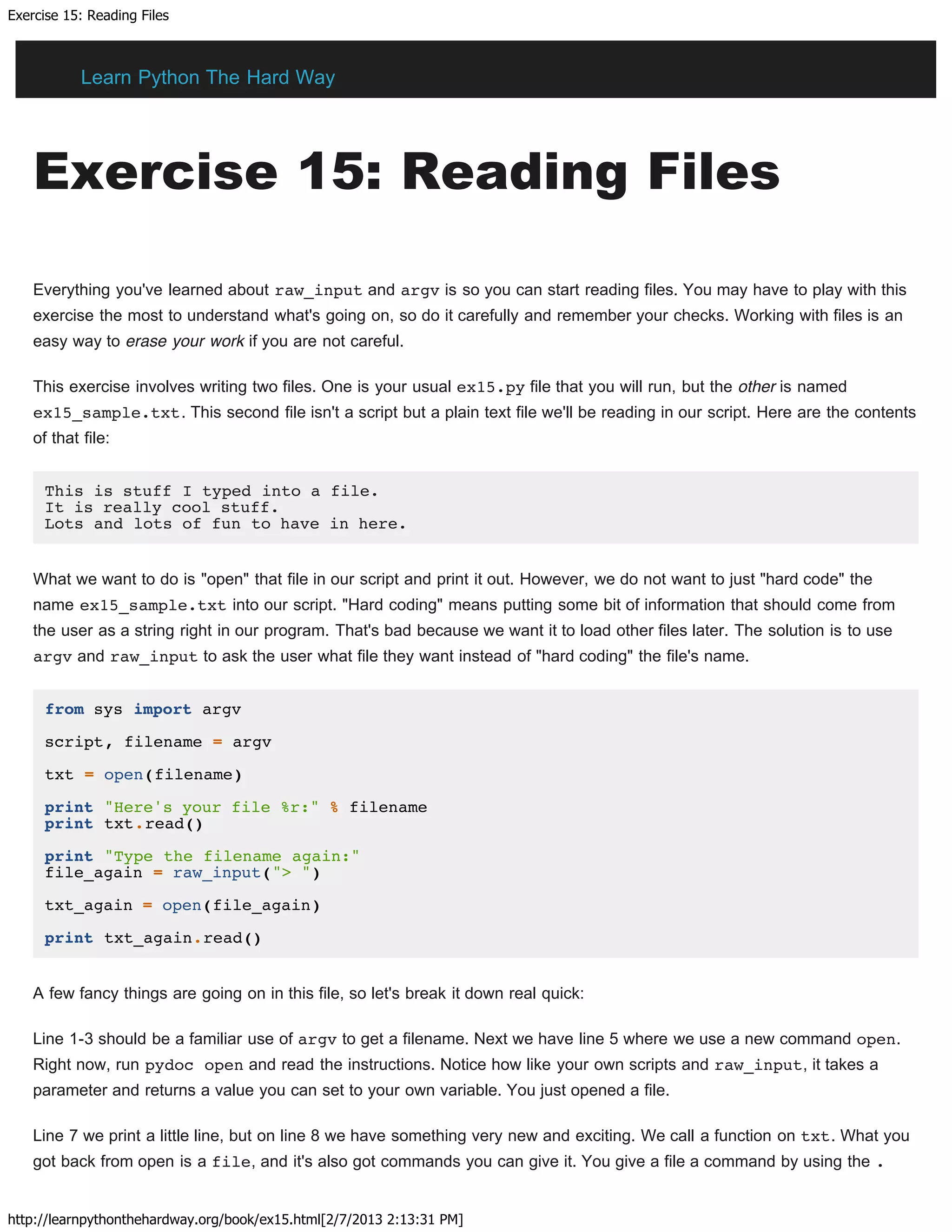 Exercise 15: Reading Files
http://learnpythonthehardway.org/book/ex15.html[2/7/2013 2:13:31 PM]
Exercise 15: Reading Files
Everything you've learned about raw_input and argv is so you can start reading files. You may have to play with this
exercise the most to understand what's going on, so do it carefully and remember your checks. Working with files is an
easy way to erase your work if you are not careful.
This exercise involves writing two files. One is your usual ex15.py file that you will run, but the other is named
ex15_sample.txt. This second file isn't a script but a plain text file we'll be reading in our script. Here are the contents
of that file:
This is stuff I typed into a file.
It is really cool stuff.
Lots and lots of fun to have in here.
What we want to do is "open" that file in our script and print it out. However, we do not want to just "hard code" the
name ex15_sample.txt into our script. "Hard coding" means putting some bit of information that should come from
the user as a string right in our program. That's bad because we want it to load other files later. The solution is to use
argv and raw_input to ask the user what file they want instead of "hard coding" the file's name.
from sys import argv
script, filename = argv
txt = open(filename)
print "Here's your file %r:" % filename
print txt.read()
print "Type the filename again:"
file_again = raw_input("> ")
txt_again = open(file_again)
print txt_again.read()
A few fancy things are going on in this file, so let's break it down real quick:
Line 1-3 should be a familiar use of argv to get a filename. Next we have line 5 where we use a new command open.
Right now, run pydoc open and read the instructions. Notice how like your own scripts and raw_input, it takes a
parameter and returns a value you can set to your own variable. You just opened a file.
Line 7 we print a little line, but on line 8 we have something very new and exciting. We call a function on txt. What you
got back from open is a file, and it's also got commands you can give it. You give a file a command by using the .
Learn Python The Hard Way
 