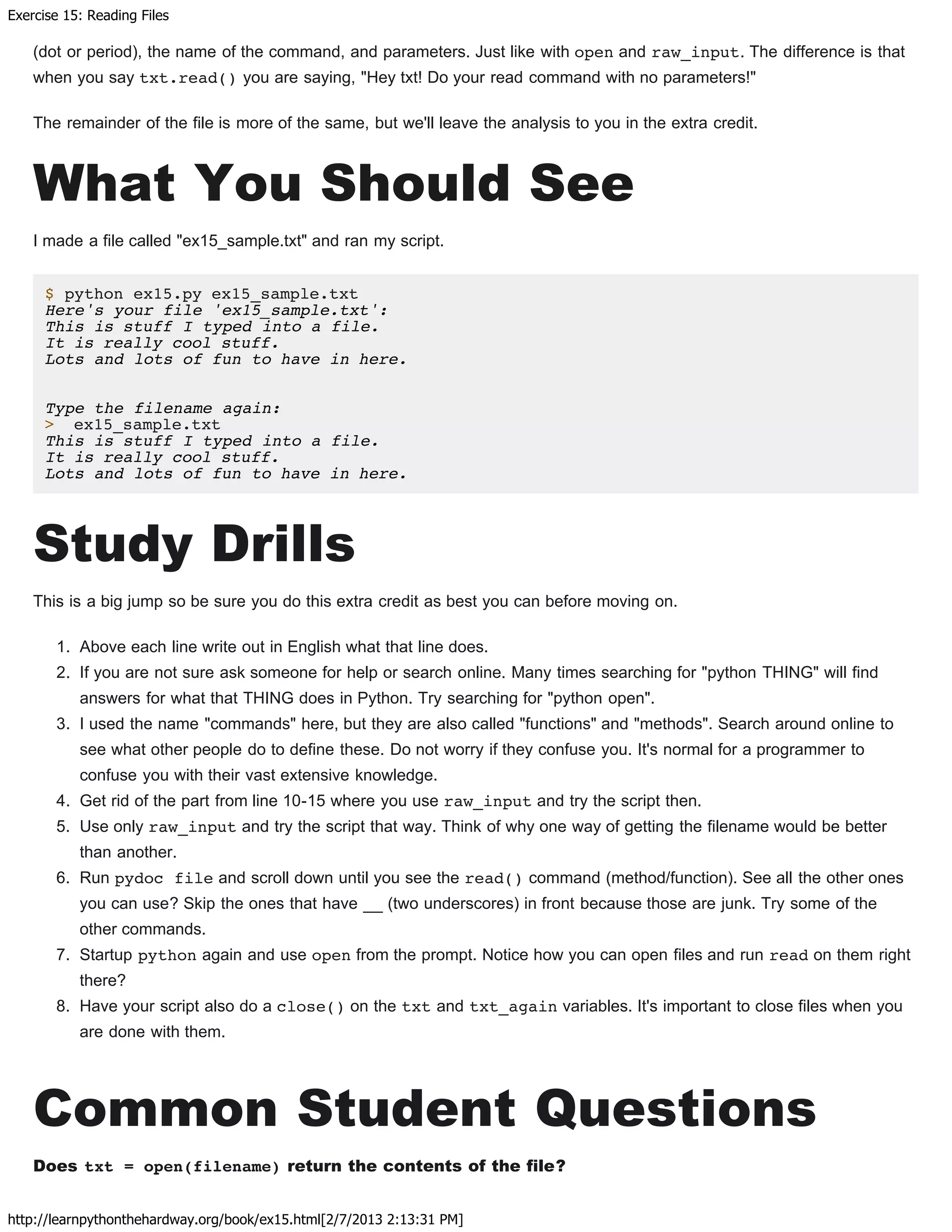 Exercise 15: Reading Files
http://learnpythonthehardway.org/book/ex15.html[2/7/2013 2:13:31 PM]
(dot or period), the name of the command, and parameters. Just like with open and raw_input. The difference is that
when you say txt.read() you are saying, "Hey txt! Do your read command with no parameters!"
The remainder of the file is more of the same, but we'll leave the analysis to you in the extra credit.
What You Should See
I made a file called "ex15_sample.txt" and ran my script.
$ python ex15.py ex15_sample.txt
Here's your file 'ex15_sample.txt':
This is stuff I typed into a file.
It is really cool stuff.
Lots and lots of fun to have in here.
Type the filename again:
> ex15_sample.txt
This is stuff I typed into a file.
It is really cool stuff.
Lots and lots of fun to have in here.
Study Drills
This is a big jump so be sure you do this extra credit as best you can before moving on.
1. Above each line write out in English what that line does.
2. If you are not sure ask someone for help or search online. Many times searching for "python THING" will find
answers for what that THING does in Python. Try searching for "python open".
3. I used the name "commands" here, but they are also called "functions" and "methods". Search around online to
see what other people do to define these. Do not worry if they confuse you. It's normal for a programmer to
confuse you with their vast extensive knowledge.
4. Get rid of the part from line 10-15 where you use raw_input and try the script then.
5. Use only raw_input and try the script that way. Think of why one way of getting the filename would be better
than another.
6. Run pydoc file and scroll down until you see the read() command (method/function). See all the other ones
you can use? Skip the ones that have __ (two underscores) in front because those are junk. Try some of the
other commands.
7. Startup python again and use open from the prompt. Notice how you can open files and run read on them right
there?
8. Have your script also do a close() on the txt and txt_again variables. It's important to close files when you
are done with them.
Common Student Questions
Does txt = open(filename) return the contents of the file?
 