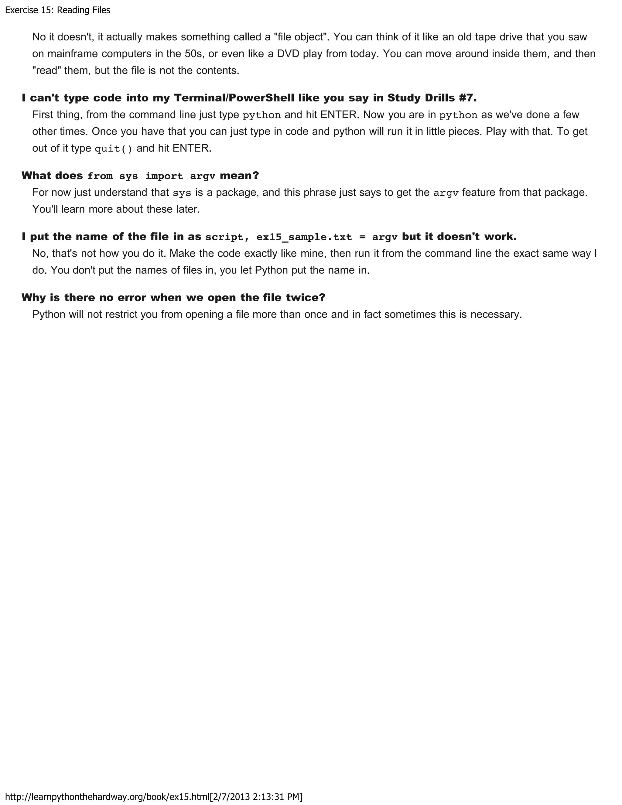 Exercise 15: Reading Files
http://learnpythonthehardway.org/book/ex15.html[2/7/2013 2:13:31 PM]
No it doesn't, it actually makes something called a "file object". You can think of it like an old tape drive that you saw
on mainframe computers in the 50s, or even like a DVD play from today. You can move around inside them, and then
"read" them, but the file is not the contents.
I can't type code into my Terminal/PowerShell like you say in Study Drills #7.
First thing, from the command line just type python and hit ENTER. Now you are in python as we've done a few
other times. Once you have that you can just type in code and python will run it in little pieces. Play with that. To get
out of it type quit() and hit ENTER.
What does from sys import argv mean?
For now just understand that sys is a package, and this phrase just says to get the argv feature from that package.
You'll learn more about these later.
I put the name of the file in as script, ex15_sample.txt = argv but it doesn't work.
No, that's not how you do it. Make the code exactly like mine, then run it from the command line the exact same way I
do. You don't put the names of files in, you let Python put the name in.
Why is there no error when we open the file twice?
Python will not restrict you from opening a file more than once and in fact sometimes this is necessary.
 