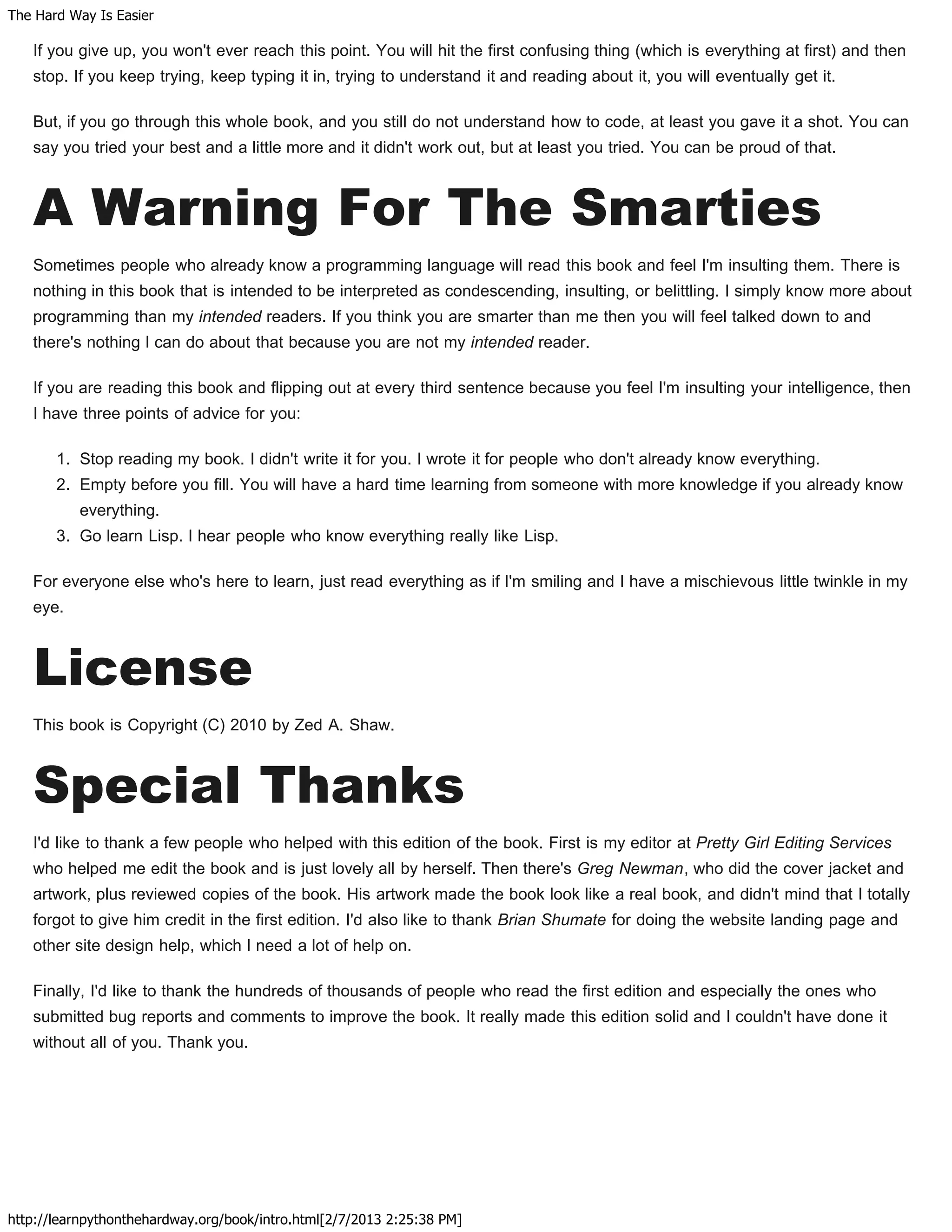 The Hard Way Is Easier
http://learnpythonthehardway.org/book/intro.html[2/7/2013 2:25:38 PM]
If you give up, you won't ever reach this point. You will hit the first confusing thing (which is everything at first) and then
stop. If you keep trying, keep typing it in, trying to understand it and reading about it, you will eventually get it.
But, if you go through this whole book, and you still do not understand how to code, at least you gave it a shot. You can
say you tried your best and a little more and it didn't work out, but at least you tried. You can be proud of that.
A Warning For The Smarties
Sometimes people who already know a programming language will read this book and feel I'm insulting them. There is
nothing in this book that is intended to be interpreted as condescending, insulting, or belittling. I simply know more about
programming than my intended readers. If you think you are smarter than me then you will feel talked down to and
there's nothing I can do about that because you are not my intended reader.
If you are reading this book and flipping out at every third sentence because you feel I'm insulting your intelligence, then
I have three points of advice for you:
1. Stop reading my book. I didn't write it for you. I wrote it for people who don't already know everything.
2. Empty before you fill. You will have a hard time learning from someone with more knowledge if you already know
everything.
3. Go learn Lisp. I hear people who know everything really like Lisp.
For everyone else who's here to learn, just read everything as if I'm smiling and I have a mischievous little twinkle in my
eye.
License
This book is Copyright (C) 2010 by Zed A. Shaw.
Special Thanks
I'd like to thank a few people who helped with this edition of the book. First is my editor at Pretty Girl Editing Services
who helped me edit the book and is just lovely all by herself. Then there's Greg Newman, who did the cover jacket and
artwork, plus reviewed copies of the book. His artwork made the book look like a real book, and didn't mind that I totally
forgot to give him credit in the first edition. I'd also like to thank Brian Shumate for doing the website landing page and
other site design help, which I need a lot of help on.
Finally, I'd like to thank the hundreds of thousands of people who read the first edition and especially the ones who
submitted bug reports and comments to improve the book. It really made this edition solid and I couldn't have done it
without all of you. Thank you.
 