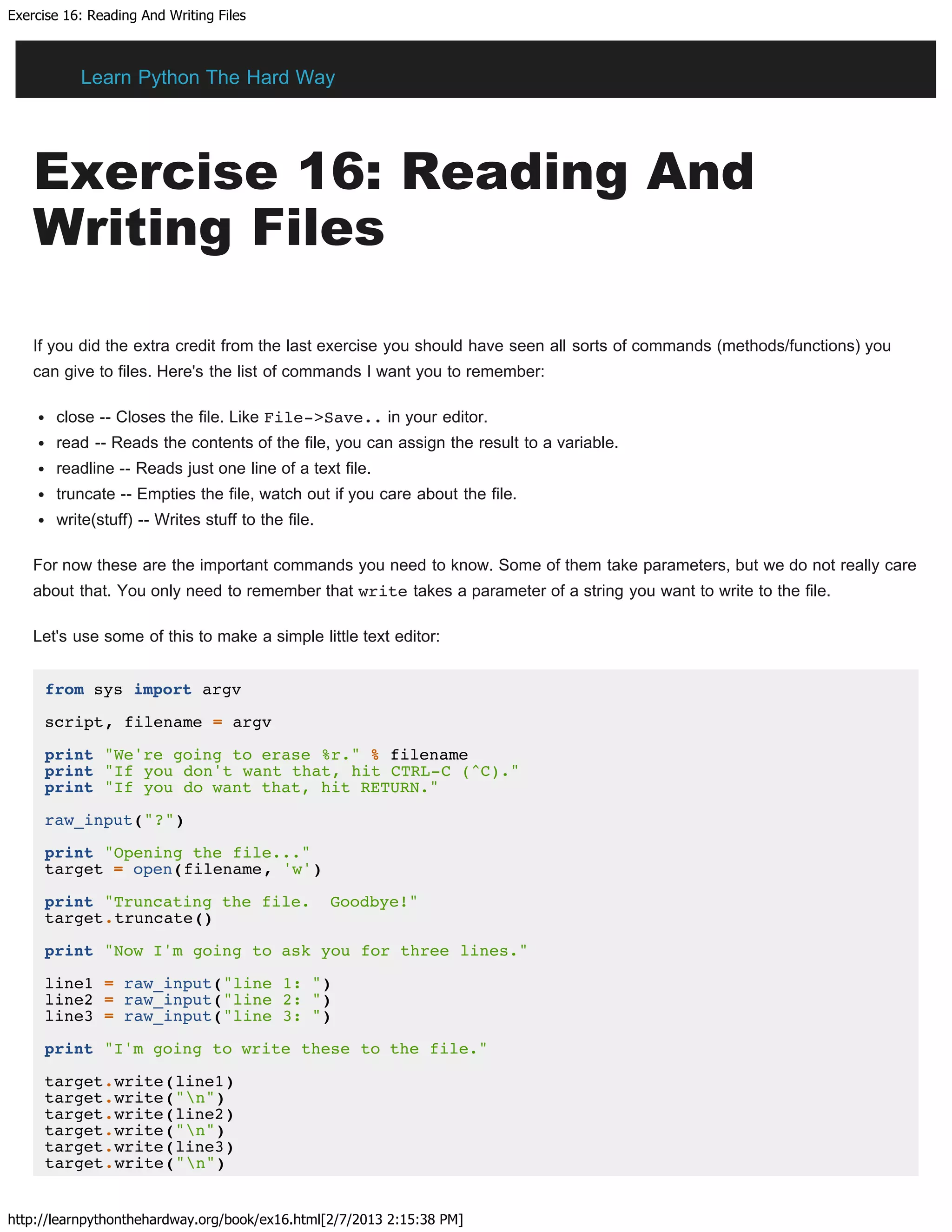 Exercise 16: Reading And Writing Files
http://learnpythonthehardway.org/book/ex16.html[2/7/2013 2:15:38 PM]
Exercise 16: Reading And
Writing Files
If you did the extra credit from the last exercise you should have seen all sorts of commands (methods/functions) you
can give to files. Here's the list of commands I want you to remember:
close -- Closes the file. Like File->Save.. in your editor.
read -- Reads the contents of the file, you can assign the result to a variable.
readline -- Reads just one line of a text file.
truncate -- Empties the file, watch out if you care about the file.
write(stuff) -- Writes stuff to the file.
For now these are the important commands you need to know. Some of them take parameters, but we do not really care
about that. You only need to remember that write takes a parameter of a string you want to write to the file.
Let's use some of this to make a simple little text editor:
from sys import argv
script, filename = argv
print "We're going to erase %r." % filename
print "If you don't want that, hit CTRL-C (^C)."
print "If you do want that, hit RETURN."
raw_input("?")
print "Opening the file..."
target = open(filename, 'w')
print "Truncating the file. Goodbye!"
target.truncate()
print "Now I'm going to ask you for three lines."
line1 = raw_input("line 1: ")
line2 = raw_input("line 2: ")
line3 = raw_input("line 3: ")
print "I'm going to write these to the file."
target.write(line1)
target.write("n")
target.write(line2)
target.write("n")
target.write(line3)
target.write("n")
Learn Python The Hard Way
 