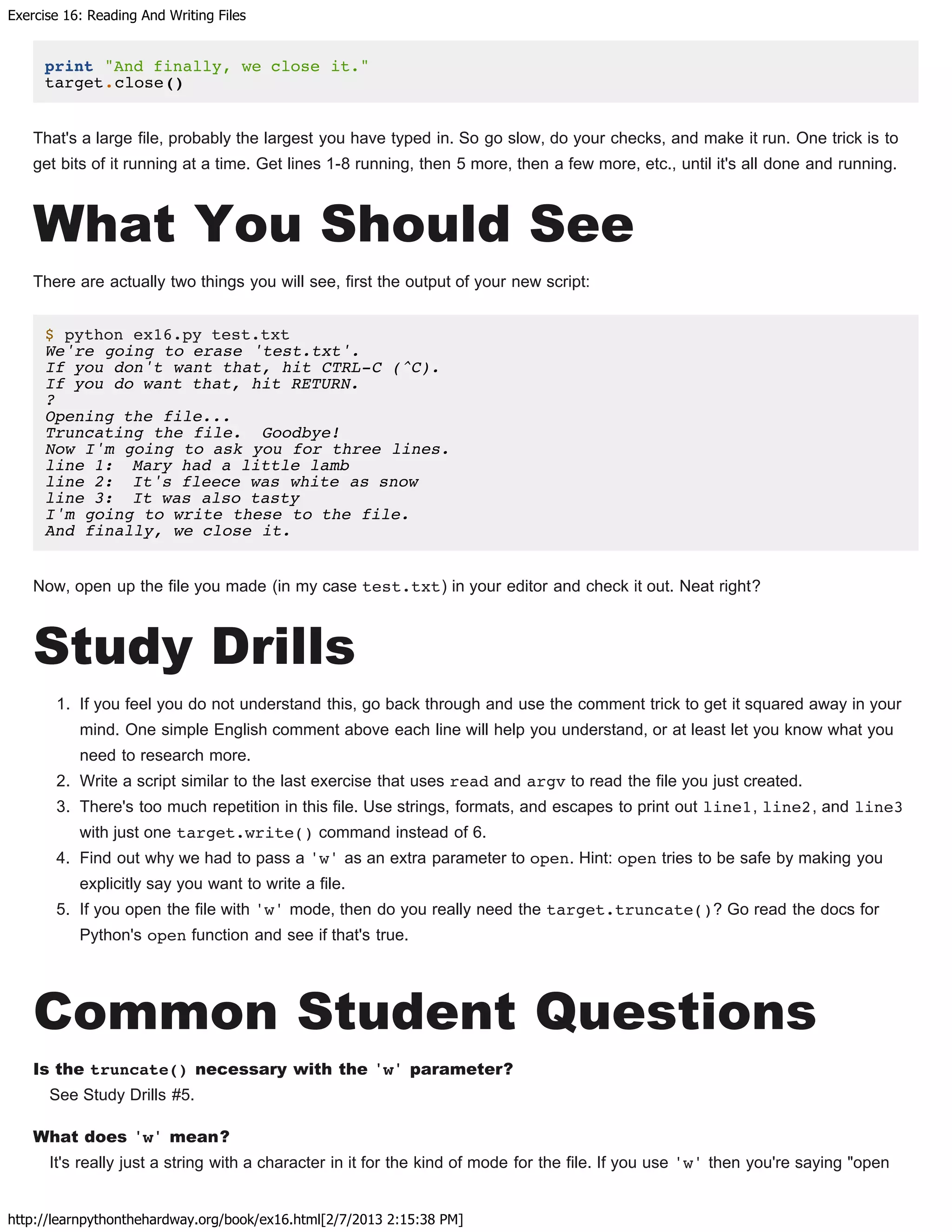 Exercise 16: Reading And Writing Files
http://learnpythonthehardway.org/book/ex16.html[2/7/2013 2:15:38 PM]
print "And finally, we close it."
target.close()
That's a large file, probably the largest you have typed in. So go slow, do your checks, and make it run. One trick is to
get bits of it running at a time. Get lines 1-8 running, then 5 more, then a few more, etc., until it's all done and running.
What You Should See
There are actually two things you will see, first the output of your new script:
$ python ex16.py test.txt
We're going to erase 'test.txt'.
If you don't want that, hit CTRL-C (^C).
If you do want that, hit RETURN.
?
Opening the file...
Truncating the file. Goodbye!
Now I'm going to ask you for three lines.
line 1: Mary had a little lamb
line 2: It's fleece was white as snow
line 3: It was also tasty
I'm going to write these to the file.
And finally, we close it.
Now, open up the file you made (in my case test.txt) in your editor and check it out. Neat right?
Study Drills
1. If you feel you do not understand this, go back through and use the comment trick to get it squared away in your
mind. One simple English comment above each line will help you understand, or at least let you know what you
need to research more.
2. Write a script similar to the last exercise that uses read and argv to read the file you just created.
3. There's too much repetition in this file. Use strings, formats, and escapes to print out line1, line2, and line3
with just one target.write() command instead of 6.
4. Find out why we had to pass a 'w' as an extra parameter to open. Hint: open tries to be safe by making you
explicitly say you want to write a file.
5. If you open the file with 'w' mode, then do you really need the target.truncate()? Go read the docs for
Python's open function and see if that's true.
Common Student Questions
Is the truncate() necessary with the 'w' parameter?
See Study Drills #5.
What does 'w' mean?
It's really just a string with a character in it for the kind of mode for the file. If you use 'w' then you're saying "open
 
