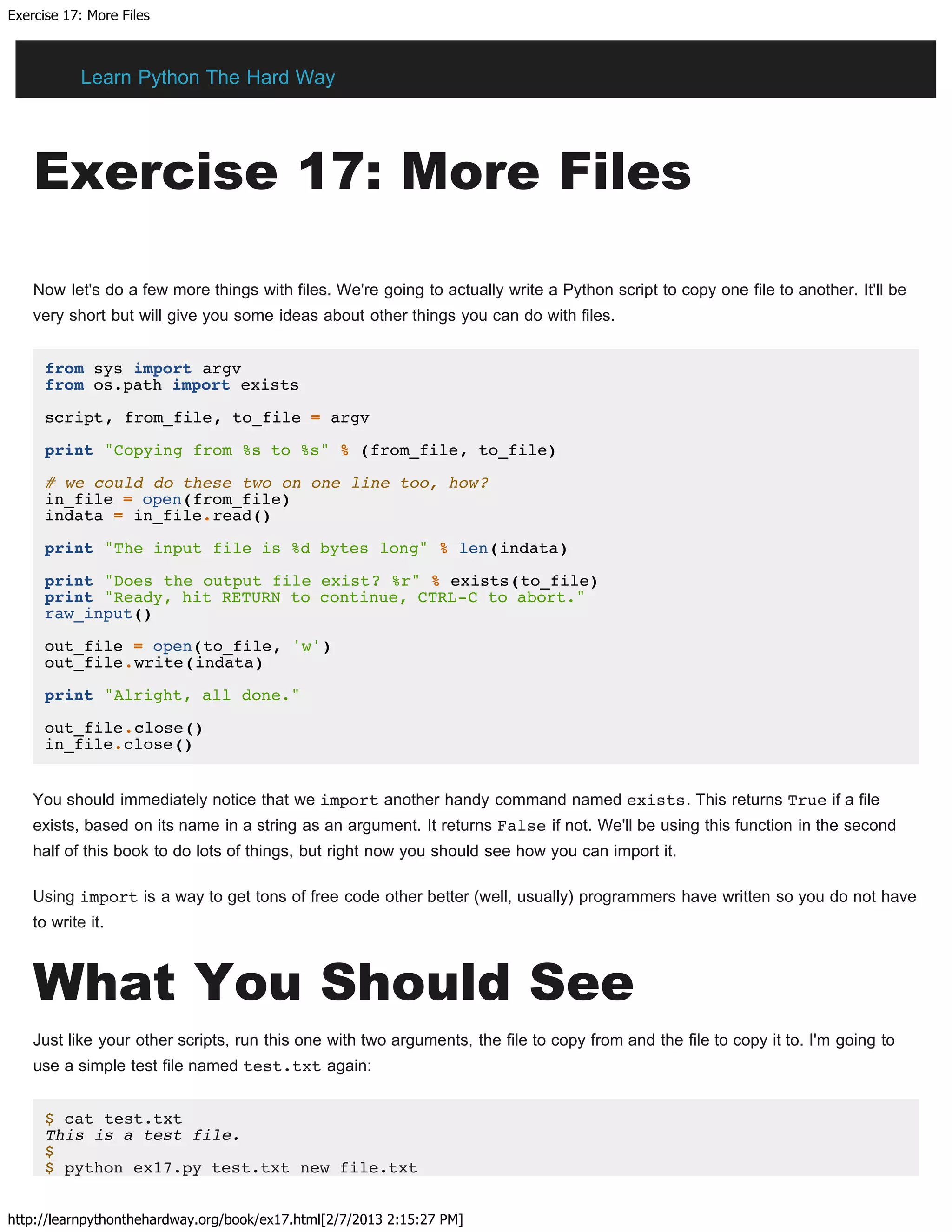 Exercise 17: More Files
http://learnpythonthehardway.org/book/ex17.html[2/7/2013 2:15:27 PM]
Exercise 17: More Files
Now let's do a few more things with files. We're going to actually write a Python script to copy one file to another. It'll be
very short but will give you some ideas about other things you can do with files.
from sys import argv
from os.path import exists
script, from_file, to_file = argv
print "Copying from %s to %s" % (from_file, to_file)
# we could do these two on one line too, how?
in_file = open(from_file)
indata = in_file.read()
print "The input file is %d bytes long" % len(indata)
print "Does the output file exist? %r" % exists(to_file)
print "Ready, hit RETURN to continue, CTRL-C to abort."
raw_input()
out_file = open(to_file, 'w')
out_file.write(indata)
print "Alright, all done."
out_file.close()
in_file.close()
You should immediately notice that we import another handy command named exists. This returns True if a file
exists, based on its name in a string as an argument. It returns False if not. We'll be using this function in the second
half of this book to do lots of things, but right now you should see how you can import it.
Using import is a way to get tons of free code other better (well, usually) programmers have written so you do not have
to write it.
What You Should See
Just like your other scripts, run this one with two arguments, the file to copy from and the file to copy it to. I'm going to
use a simple test file named test.txt again:
$ cat test.txt
This is a test file.
$
$ python ex17.py test.txt new file.txt
Learn Python The Hard Way
 