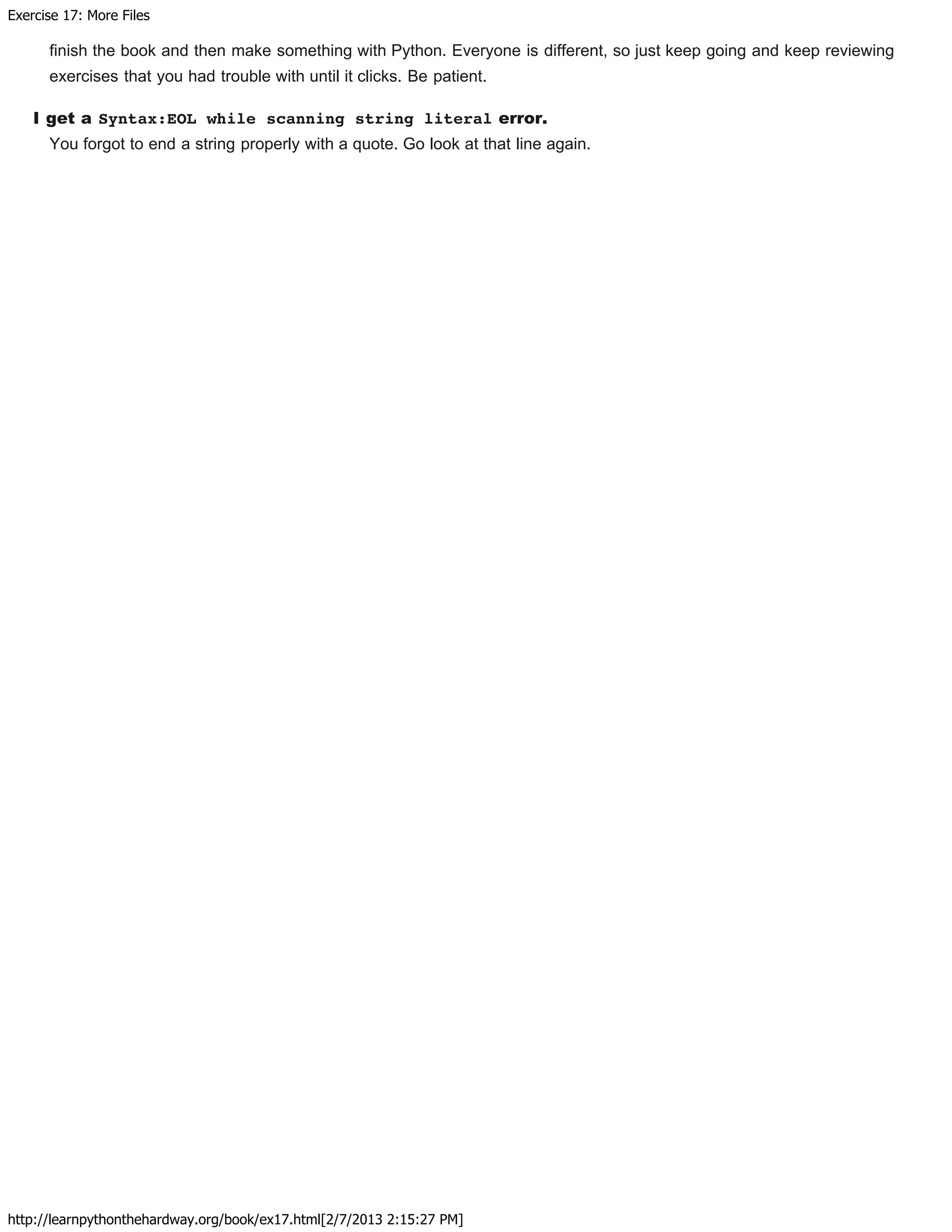 Exercise 17: More Files
http://learnpythonthehardway.org/book/ex17.html[2/7/2013 2:15:27 PM]
finish the book and then make something with Python. Everyone is different, so just keep going and keep reviewing
exercises that you had trouble with until it clicks. Be patient.
I get a Syntax:EOL while scanning string literal error.
You forgot to end a string properly with a quote. Go look at that line again.
 