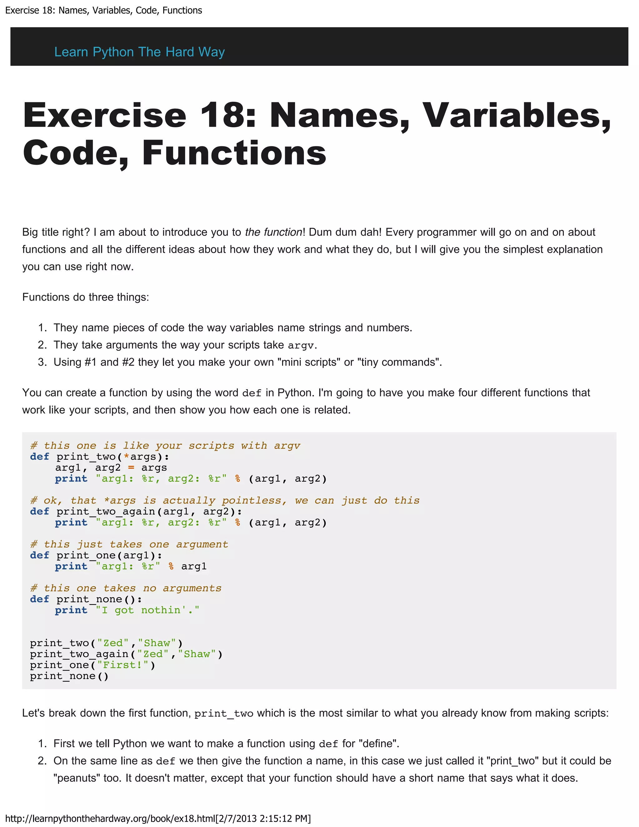 Exercise 18: Names, Variables, Code, Functions
http://learnpythonthehardway.org/book/ex18.html[2/7/2013 2:15:12 PM]
Exercise 18: Names, Variables,
Code, Functions
Big title right? I am about to introduce you to the function! Dum dum dah! Every programmer will go on and on about
functions and all the different ideas about how they work and what they do, but I will give you the simplest explanation
you can use right now.
Functions do three things:
1. They name pieces of code the way variables name strings and numbers.
2. They take arguments the way your scripts take argv.
3. Using #1 and #2 they let you make your own "mini scripts" or "tiny commands".
You can create a function by using the word def in Python. I'm going to have you make four different functions that
work like your scripts, and then show you how each one is related.
# this one is like your scripts with argv
def print_two(*args):
arg1, arg2 = args
print "arg1: %r, arg2: %r" % (arg1, arg2)
# ok, that *args is actually pointless, we can just do this
def print_two_again(arg1, arg2):
print "arg1: %r, arg2: %r" % (arg1, arg2)
# this just takes one argument
def print_one(arg1):
print "arg1: %r" % arg1
# this one takes no arguments
def print_none():
print "I got nothin'."
print_two("Zed","Shaw")
print_two_again("Zed","Shaw")
print_one("First!")
print_none()
Let's break down the first function, print_two which is the most similar to what you already know from making scripts:
1. First we tell Python we want to make a function using def for "define".
2. On the same line as def we then give the function a name, in this case we just called it "print_two" but it could be
"peanuts" too. It doesn't matter, except that your function should have a short name that says what it does.
Learn Python The Hard Way
 