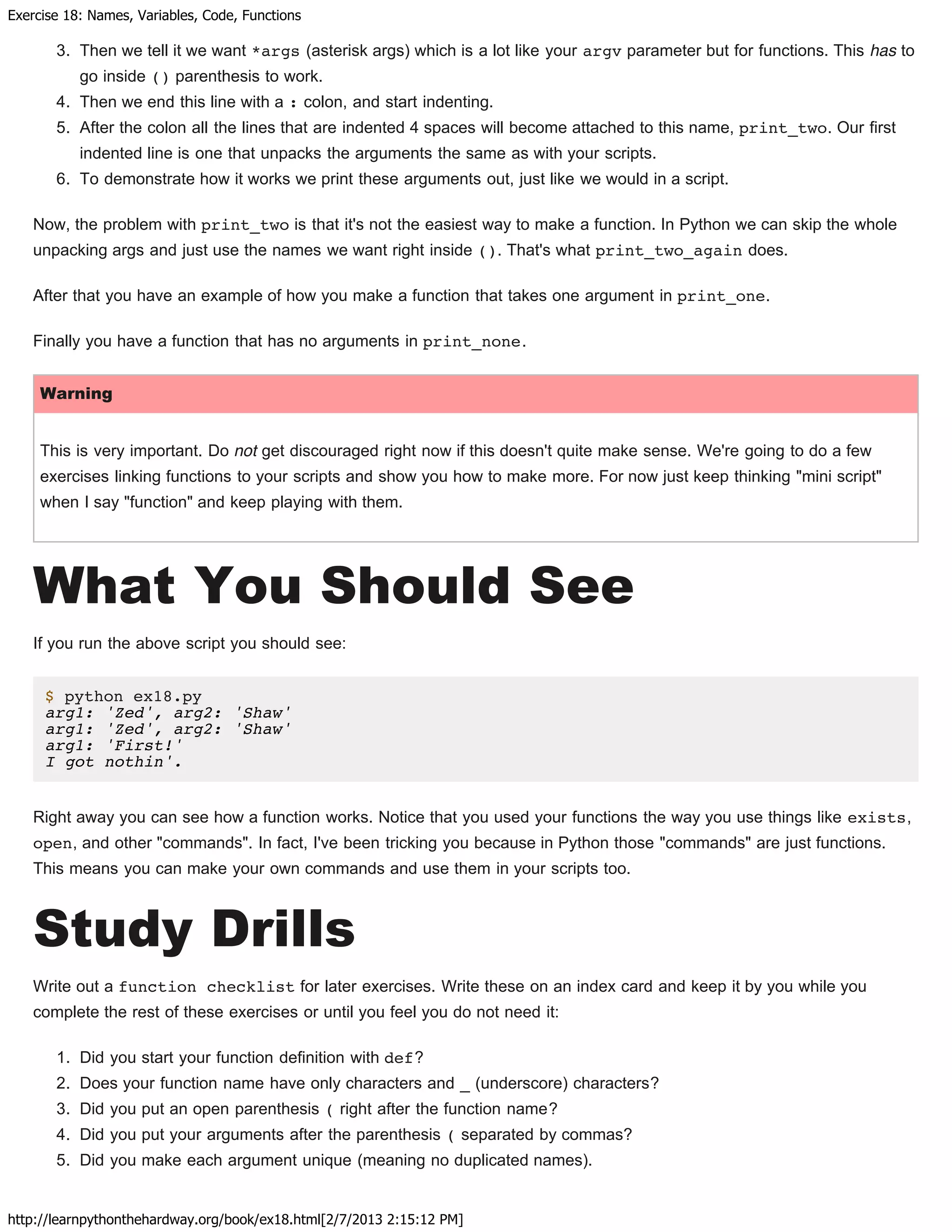 Exercise 18: Names, Variables, Code, Functions
http://learnpythonthehardway.org/book/ex18.html[2/7/2013 2:15:12 PM]
3. Then we tell it we want *args (asterisk args) which is a lot like your argv parameter but for functions. This has to
go inside () parenthesis to work.
4. Then we end this line with a : colon, and start indenting.
5. After the colon all the lines that are indented 4 spaces will become attached to this name, print_two. Our first
indented line is one that unpacks the arguments the same as with your scripts.
6. To demonstrate how it works we print these arguments out, just like we would in a script.
Now, the problem with print_two is that it's not the easiest way to make a function. In Python we can skip the whole
unpacking args and just use the names we want right inside (). That's what print_two_again does.
After that you have an example of how you make a function that takes one argument in print_one.
Finally you have a function that has no arguments in print_none.
Warning
This is very important. Do not get discouraged right now if this doesn't quite make sense. We're going to do a few
exercises linking functions to your scripts and show you how to make more. For now just keep thinking "mini script"
when I say "function" and keep playing with them.
What You Should See
If you run the above script you should see:
$ python ex18.py
arg1: 'Zed', arg2: 'Shaw'
arg1: 'Zed', arg2: 'Shaw'
arg1: 'First!'
I got nothin'.
Right away you can see how a function works. Notice that you used your functions the way you use things like exists,
open, and other "commands". In fact, I've been tricking you because in Python those "commands" are just functions.
This means you can make your own commands and use them in your scripts too.
Study Drills
Write out a function checklist for later exercises. Write these on an index card and keep it by you while you
complete the rest of these exercises or until you feel you do not need it:
1. Did you start your function definition with def?
2. Does your function name have only characters and _ (underscore) characters?
3. Did you put an open parenthesis ( right after the function name?
4. Did you put your arguments after the parenthesis ( separated by commas?
5. Did you make each argument unique (meaning no duplicated names).
 