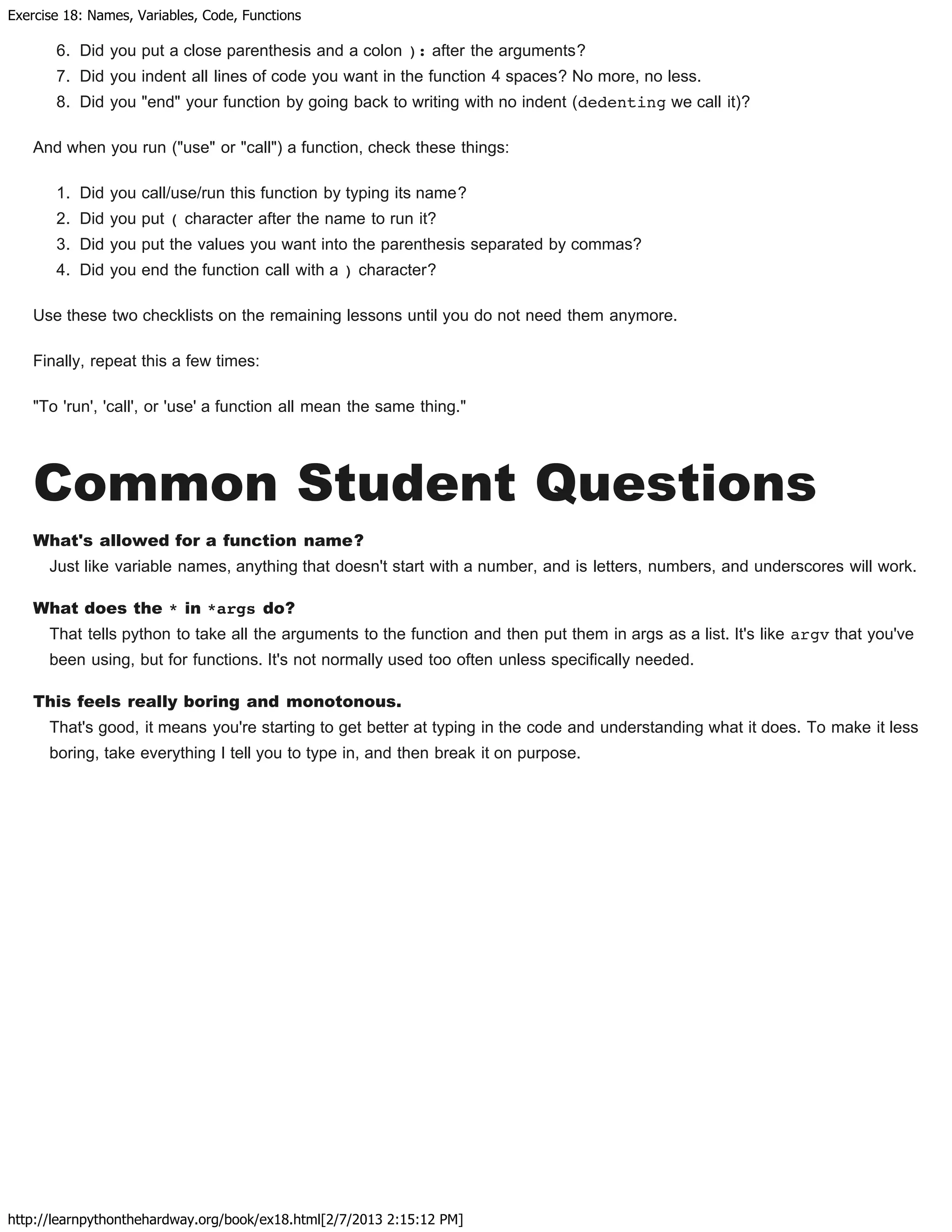 Exercise 18: Names, Variables, Code, Functions
http://learnpythonthehardway.org/book/ex18.html[2/7/2013 2:15:12 PM]
6. Did you put a close parenthesis and a colon ): after the arguments?
7. Did you indent all lines of code you want in the function 4 spaces? No more, no less.
8. Did you "end" your function by going back to writing with no indent (dedenting we call it)?
And when you run ("use" or "call") a function, check these things:
1. Did you call/use/run this function by typing its name?
2. Did you put ( character after the name to run it?
3. Did you put the values you want into the parenthesis separated by commas?
4. Did you end the function call with a ) character?
Use these two checklists on the remaining lessons until you do not need them anymore.
Finally, repeat this a few times:
"To 'run', 'call', or 'use' a function all mean the same thing."
Common Student Questions
What's allowed for a function name?
Just like variable names, anything that doesn't start with a number, and is letters, numbers, and underscores will work.
What does the * in *args do?
That tells python to take all the arguments to the function and then put them in args as a list. It's like argv that you've
been using, but for functions. It's not normally used too often unless specifically needed.
This feels really boring and monotonous.
That's good, it means you're starting to get better at typing in the code and understanding what it does. To make it less
boring, take everything I tell you to type in, and then break it on purpose.
 