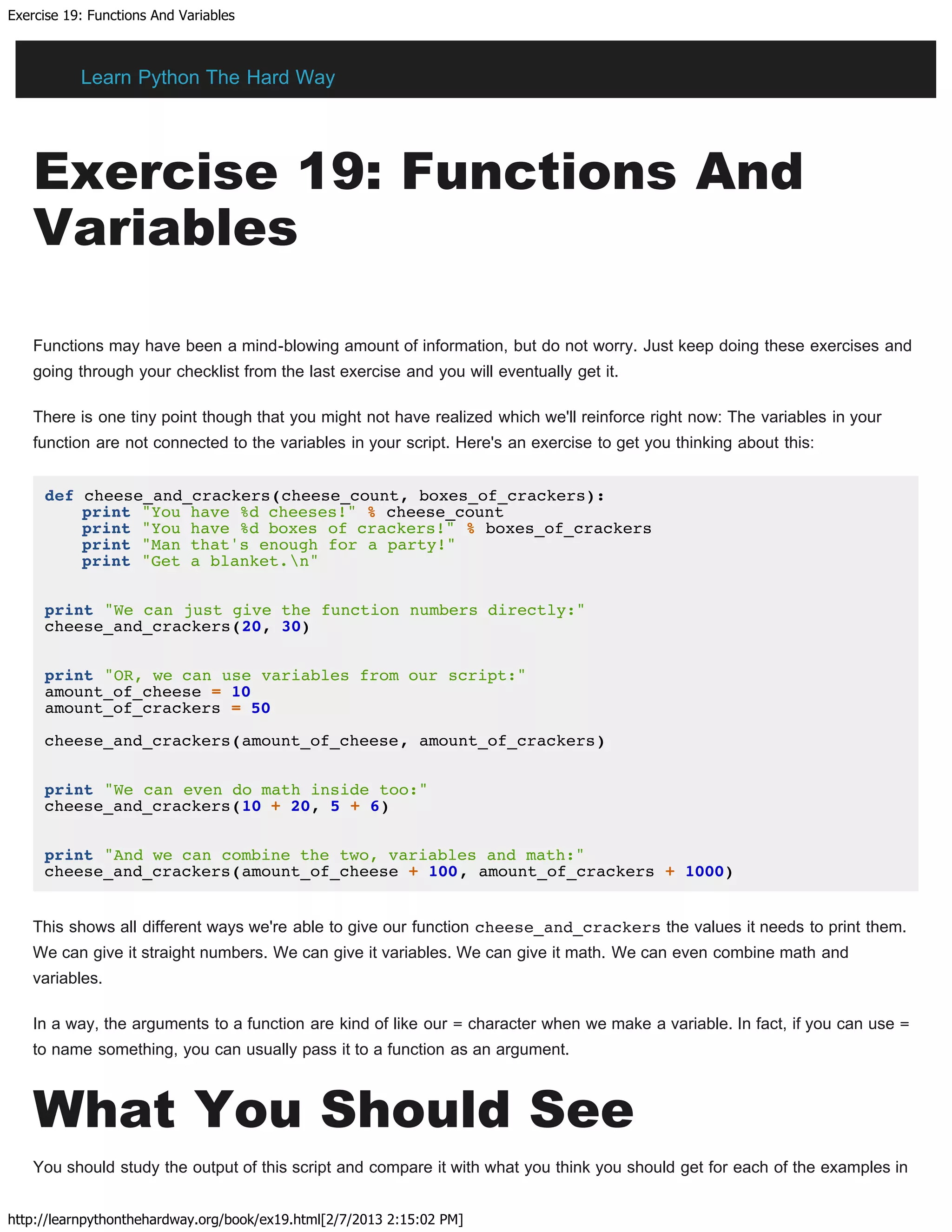 Exercise 19: Functions And Variables
http://learnpythonthehardway.org/book/ex19.html[2/7/2013 2:15:02 PM]
Exercise 19: Functions And
Variables
Functions may have been a mind-blowing amount of information, but do not worry. Just keep doing these exercises and
going through your checklist from the last exercise and you will eventually get it.
There is one tiny point though that you might not have realized which we'll reinforce right now: The variables in your
function are not connected to the variables in your script. Here's an exercise to get you thinking about this:
def cheese_and_crackers(cheese_count, boxes_of_crackers):
print "You have %d cheeses!" % cheese_count
print "You have %d boxes of crackers!" % boxes_of_crackers
print "Man that's enough for a party!"
print "Get a blanket.n"
print "We can just give the function numbers directly:"
cheese_and_crackers(20, 30)
print "OR, we can use variables from our script:"
amount_of_cheese = 10
amount_of_crackers = 50
cheese_and_crackers(amount_of_cheese, amount_of_crackers)
print "We can even do math inside too:"
cheese_and_crackers(10 + 20, 5 + 6)
print "And we can combine the two, variables and math:"
cheese_and_crackers(amount_of_cheese + 100, amount_of_crackers + 1000)
This shows all different ways we're able to give our function cheese_and_crackers the values it needs to print them.
We can give it straight numbers. We can give it variables. We can give it math. We can even combine math and
variables.
In a way, the arguments to a function are kind of like our = character when we make a variable. In fact, if you can use =
to name something, you can usually pass it to a function as an argument.
What You Should See
You should study the output of this script and compare it with what you think you should get for each of the examples in
Learn Python The Hard Way
 
