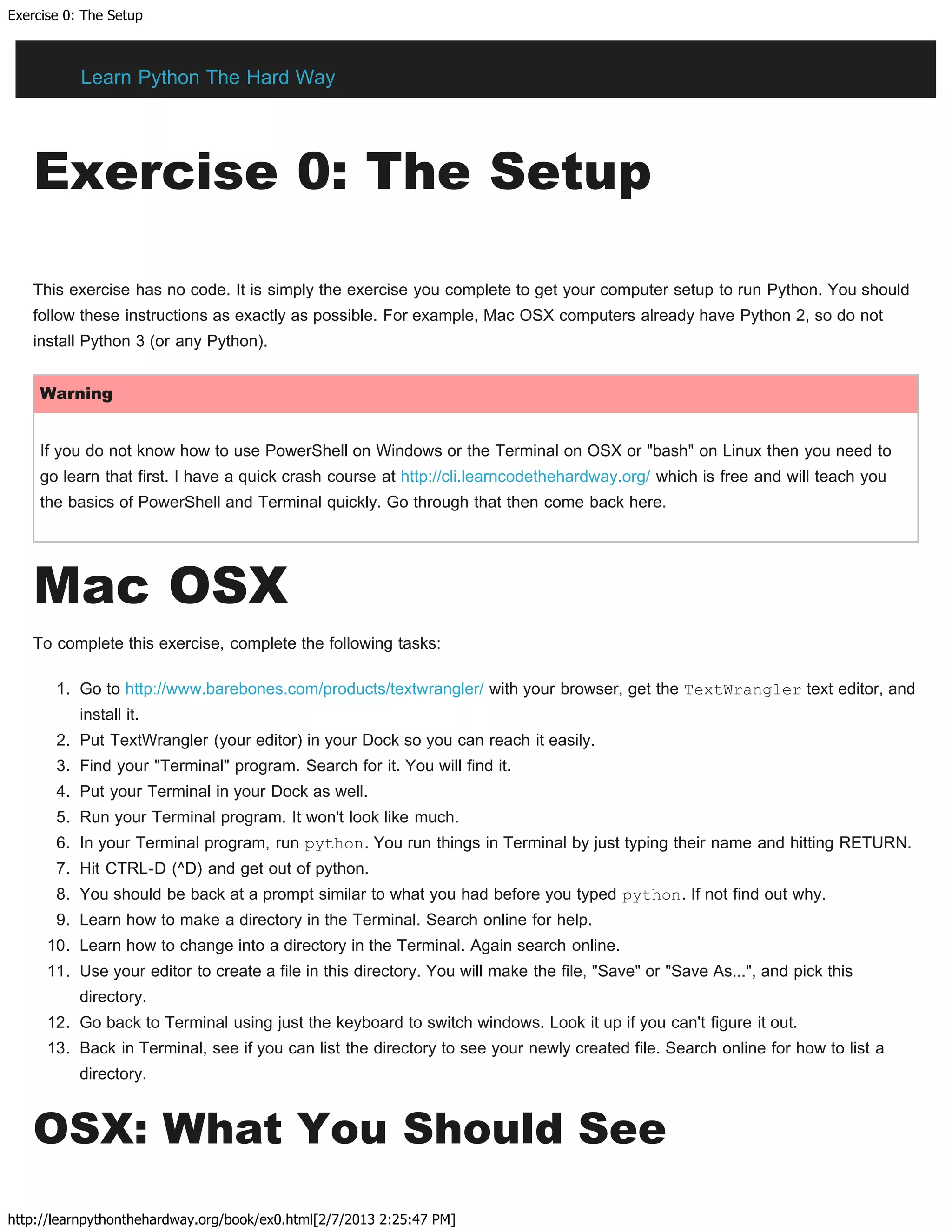 Exercise 0: The Setup
http://learnpythonthehardway.org/book/ex0.html[2/7/2013 2:25:47 PM]
Exercise 0: The Setup
This exercise has no code. It is simply the exercise you complete to get your computer setup to run Python. You should
follow these instructions as exactly as possible. For example, Mac OSX computers already have Python 2, so do not
install Python 3 (or any Python).
Warning
If you do not know how to use PowerShell on Windows or the Terminal on OSX or "bash" on Linux then you need to
go learn that first. I have a quick crash course at http://cli.learncodethehardway.org/ which is free and will teach you
the basics of PowerShell and Terminal quickly. Go through that then come back here.
Mac OSX
To complete this exercise, complete the following tasks:
1. Go to http://www.barebones.com/products/textwrangler/ with your browser, get the TextWrangler text editor, and
install it.
2. Put TextWrangler (your editor) in your Dock so you can reach it easily.
3. Find your "Terminal" program. Search for it. You will find it.
4. Put your Terminal in your Dock as well.
5. Run your Terminal program. It won't look like much.
6. In your Terminal program, run python. You run things in Terminal by just typing their name and hitting RETURN.
7. Hit CTRL-D (^D) and get out of python.
8. You should be back at a prompt similar to what you had before you typed python. If not find out why.
9. Learn how to make a directory in the Terminal. Search online for help.
10. Learn how to change into a directory in the Terminal. Again search online.
11. Use your editor to create a file in this directory. You will make the file, "Save" or "Save As...", and pick this
directory.
12. Go back to Terminal using just the keyboard to switch windows. Look it up if you can't figure it out.
13. Back in Terminal, see if you can list the directory to see your newly created file. Search online for how to list a
directory.
OSX: What You Should See
Learn Python The Hard Way
 
