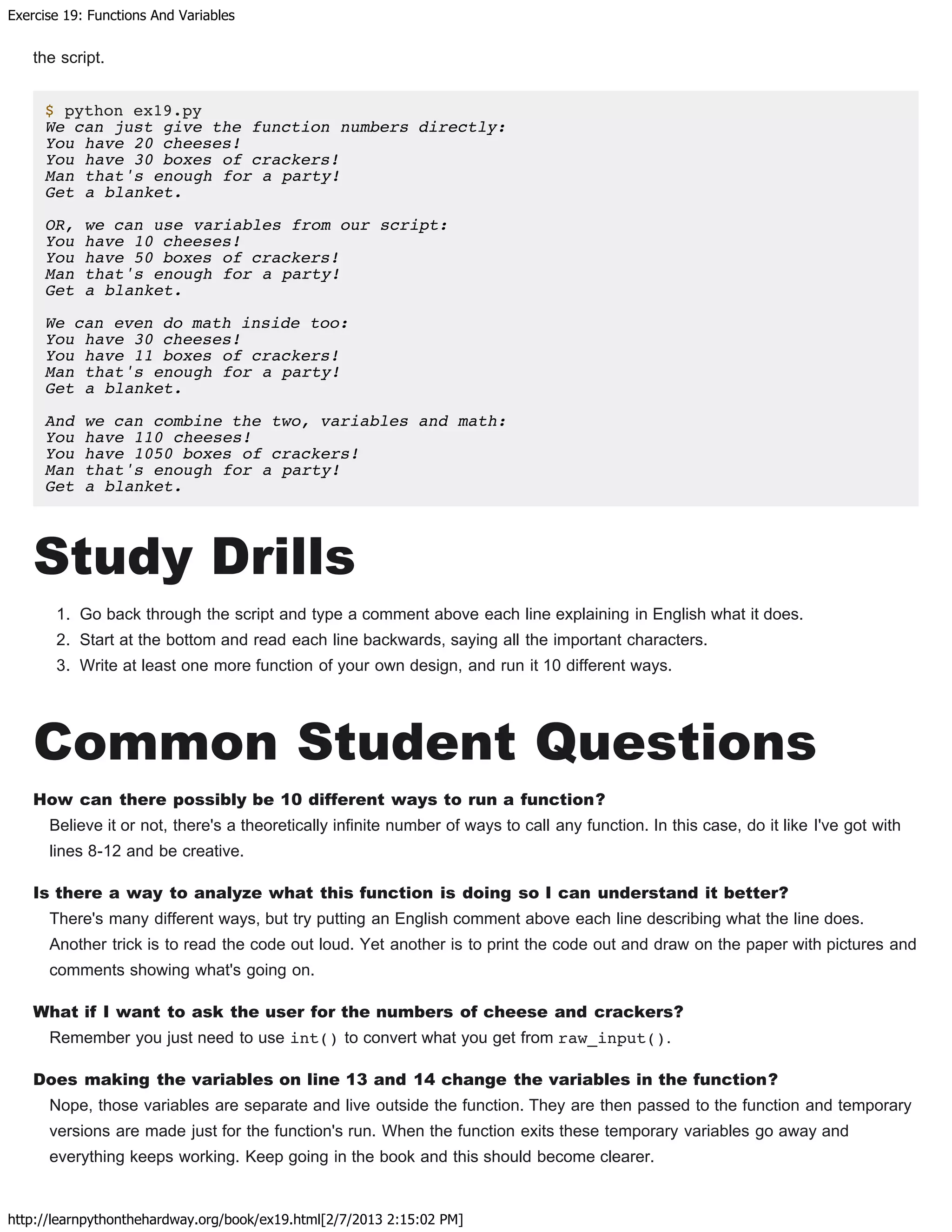 Exercise 19: Functions And Variables
http://learnpythonthehardway.org/book/ex19.html[2/7/2013 2:15:02 PM]
the script.
$ python ex19.py
We can just give the function numbers directly:
You have 20 cheeses!
You have 30 boxes of crackers!
Man that's enough for a party!
Get a blanket.
OR, we can use variables from our script:
You have 10 cheeses!
You have 50 boxes of crackers!
Man that's enough for a party!
Get a blanket.
We can even do math inside too:
You have 30 cheeses!
You have 11 boxes of crackers!
Man that's enough for a party!
Get a blanket.
And we can combine the two, variables and math:
You have 110 cheeses!
You have 1050 boxes of crackers!
Man that's enough for a party!
Get a blanket.
Study Drills
1. Go back through the script and type a comment above each line explaining in English what it does.
2. Start at the bottom and read each line backwards, saying all the important characters.
3. Write at least one more function of your own design, and run it 10 different ways.
Common Student Questions
How can there possibly be 10 different ways to run a function?
Believe it or not, there's a theoretically infinite number of ways to call any function. In this case, do it like I've got with
lines 8-12 and be creative.
Is there a way to analyze what this function is doing so I can understand it better?
There's many different ways, but try putting an English comment above each line describing what the line does.
Another trick is to read the code out loud. Yet another is to print the code out and draw on the paper with pictures and
comments showing what's going on.
What if I want to ask the user for the numbers of cheese and crackers?
Remember you just need to use int() to convert what you get from raw_input().
Does making the variables on line 13 and 14 change the variables in the function?
Nope, those variables are separate and live outside the function. They are then passed to the function and temporary
versions are made just for the function's run. When the function exits these temporary variables go away and
everything keeps working. Keep going in the book and this should become clearer.
 
