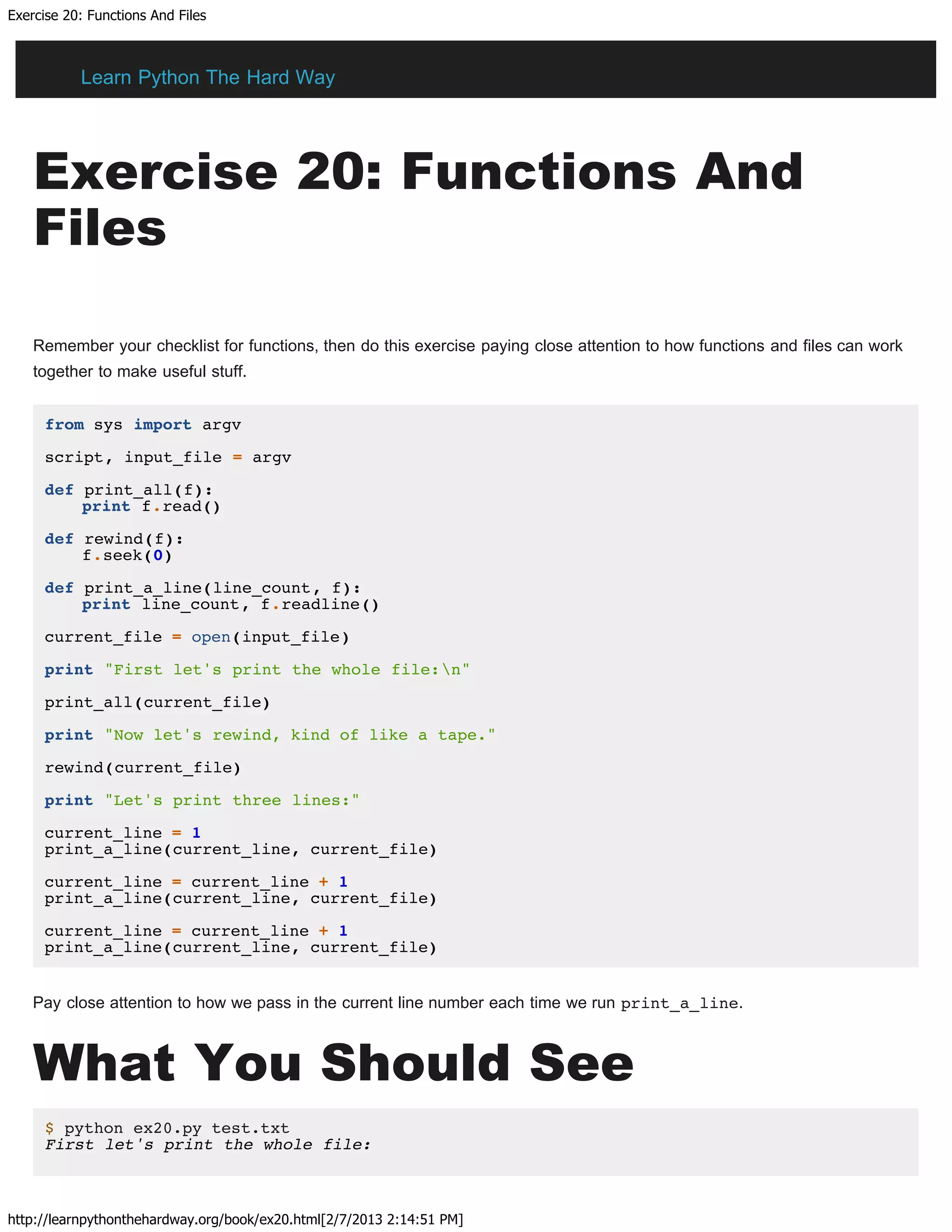 Exercise 20: Functions And Files
http://learnpythonthehardway.org/book/ex20.html[2/7/2013 2:14:51 PM]
Exercise 20: Functions And
Files
Remember your checklist for functions, then do this exercise paying close attention to how functions and files can work
together to make useful stuff.
from sys import argv
script, input_file = argv
def print_all(f):
print f.read()
def rewind(f):
f.seek(0)
def print_a_line(line_count, f):
print line_count, f.readline()
current_file = open(input_file)
print "First let's print the whole file:n"
print_all(current_file)
print "Now let's rewind, kind of like a tape."
rewind(current_file)
print "Let's print three lines:"
current_line = 1
print_a_line(current_line, current_file)
current_line = current_line + 1
print_a_line(current_line, current_file)
current_line = current_line + 1
print_a_line(current_line, current_file)
Pay close attention to how we pass in the current line number each time we run print_a_line.
What You Should See
$ python ex20.py test.txt
First let's print the whole file:
Learn Python The Hard Way
 