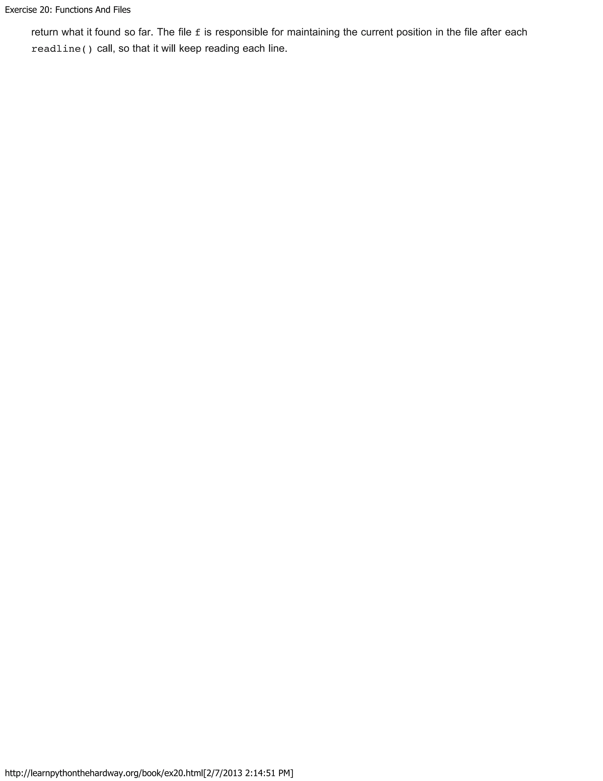 Exercise 20: Functions And Files
http://learnpythonthehardway.org/book/ex20.html[2/7/2013 2:14:51 PM]
return what it found so far. The file f is responsible for maintaining the current position in the file after each
readline() call, so that it will keep reading each line.
 