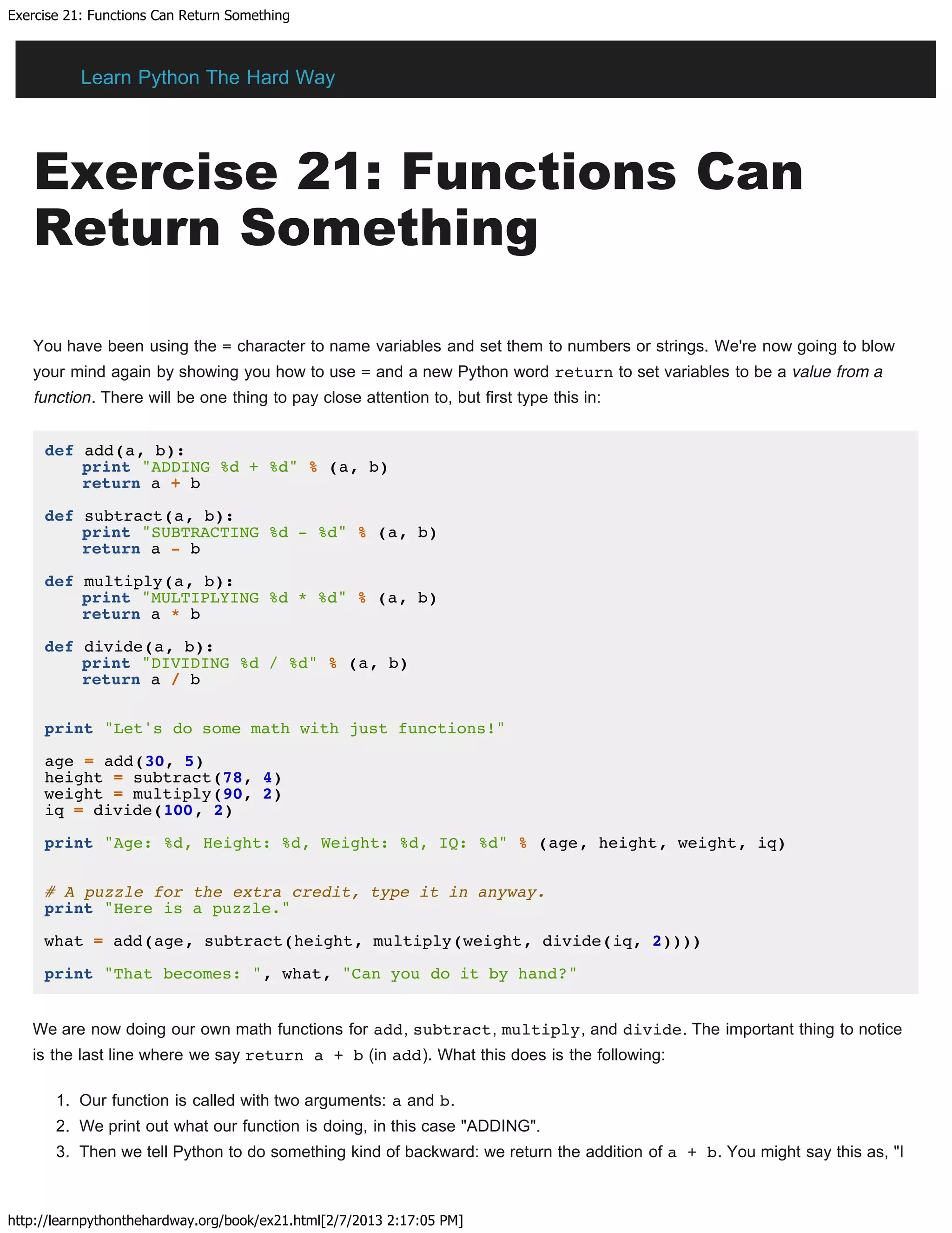 Exercise 21: Functions Can Return Something
http://learnpythonthehardway.org/book/ex21.html[2/7/2013 2:17:05 PM]
Exercise 21: Functions Can
Return Something
You have been using the = character to name variables and set them to numbers or strings. We're now going to blow
your mind again by showing you how to use = and a new Python word return to set variables to be a value from a
function. There will be one thing to pay close attention to, but first type this in:
def add(a, b):
print "ADDING %d + %d" % (a, b)
return a + b
def subtract(a, b):
print "SUBTRACTING %d - %d" % (a, b)
return a - b
def multiply(a, b):
print "MULTIPLYING %d * %d" % (a, b)
return a * b
def divide(a, b):
print "DIVIDING %d / %d" % (a, b)
return a / b
print "Let's do some math with just functions!"
age = add(30, 5)
height = subtract(78, 4)
weight = multiply(90, 2)
iq = divide(100, 2)
print "Age: %d, Height: %d, Weight: %d, IQ: %d" % (age, height, weight, iq)
# A puzzle for the extra credit, type it in anyway.
print "Here is a puzzle."
what = add(age, subtract(height, multiply(weight, divide(iq, 2))))
print "That becomes: ", what, "Can you do it by hand?"
We are now doing our own math functions for add, subtract, multiply, and divide. The important thing to notice
is the last line where we say return a + b (in add). What this does is the following:
1. Our function is called with two arguments: a and b.
2. We print out what our function is doing, in this case "ADDING".
3. Then we tell Python to do something kind of backward: we return the addition of a + b. You might say this as, "I
Learn Python The Hard Way
 
