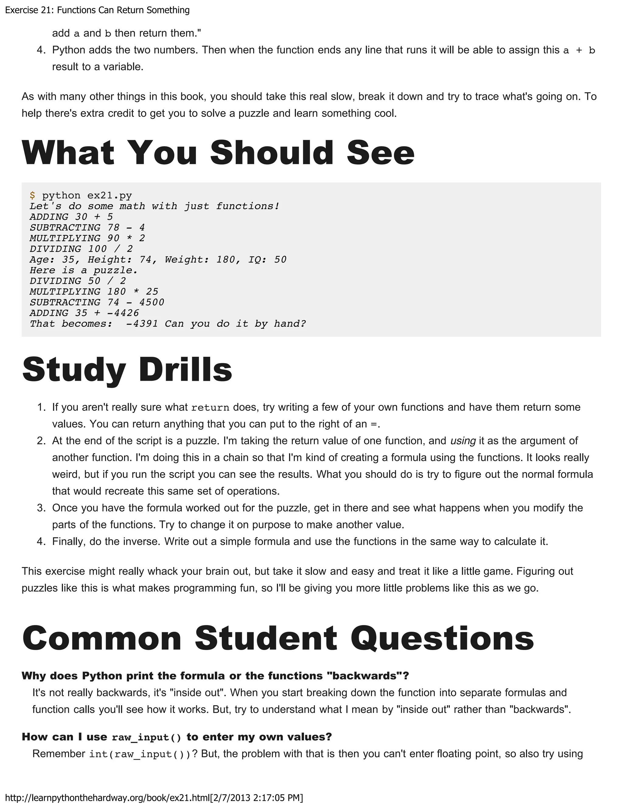 Exercise 21: Functions Can Return Something
http://learnpythonthehardway.org/book/ex21.html[2/7/2013 2:17:05 PM]
add a and b then return them."
4. Python adds the two numbers. Then when the function ends any line that runs it will be able to assign this a + b
result to a variable.
As with many other things in this book, you should take this real slow, break it down and try to trace what's going on. To
help there's extra credit to get you to solve a puzzle and learn something cool.
What You Should See
$ python ex21.py
Let's do some math with just functions!
ADDING 30 + 5
SUBTRACTING 78 - 4
MULTIPLYING 90 * 2
DIVIDING 100 / 2
Age: 35, Height: 74, Weight: 180, IQ: 50
Here is a puzzle.
DIVIDING 50 / 2
MULTIPLYING 180 * 25
SUBTRACTING 74 - 4500
ADDING 35 + -4426
That becomes: -4391 Can you do it by hand?
Study Drills
1. If you aren't really sure what return does, try writing a few of your own functions and have them return some
values. You can return anything that you can put to the right of an =.
2. At the end of the script is a puzzle. I'm taking the return value of one function, and using it as the argument of
another function. I'm doing this in a chain so that I'm kind of creating a formula using the functions. It looks really
weird, but if you run the script you can see the results. What you should do is try to figure out the normal formula
that would recreate this same set of operations.
3. Once you have the formula worked out for the puzzle, get in there and see what happens when you modify the
parts of the functions. Try to change it on purpose to make another value.
4. Finally, do the inverse. Write out a simple formula and use the functions in the same way to calculate it.
This exercise might really whack your brain out, but take it slow and easy and treat it like a little game. Figuring out
puzzles like this is what makes programming fun, so I'll be giving you more little problems like this as we go.
Common Student Questions
Why does Python print the formula or the functions "backwards"?
It's not really backwards, it's "inside out". When you start breaking down the function into separate formulas and
function calls you'll see how it works. But, try to understand what I mean by "inside out" rather than "backwards".
How can I use raw_input() to enter my own values?
Remember int(raw_input())? But, the problem with that is then you can't enter floating point, so also try using
 