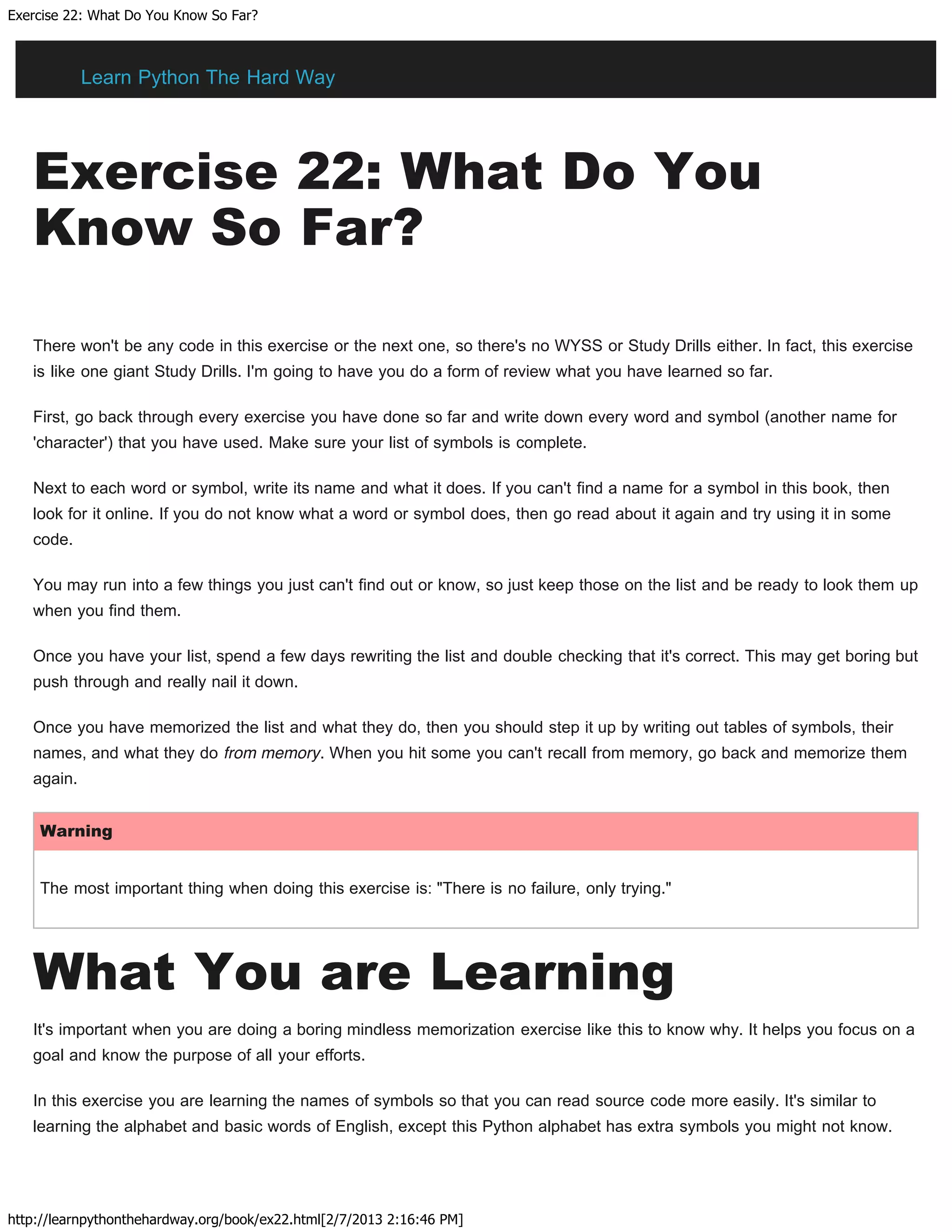 Exercise 22: What Do You Know So Far?
http://learnpythonthehardway.org/book/ex22.html[2/7/2013 2:16:46 PM]
Exercise 22: What Do You
Know So Far?
There won't be any code in this exercise or the next one, so there's no WYSS or Study Drills either. In fact, this exercise
is like one giant Study Drills. I'm going to have you do a form of review what you have learned so far.
First, go back through every exercise you have done so far and write down every word and symbol (another name for
'character') that you have used. Make sure your list of symbols is complete.
Next to each word or symbol, write its name and what it does. If you can't find a name for a symbol in this book, then
look for it online. If you do not know what a word or symbol does, then go read about it again and try using it in some
code.
You may run into a few things you just can't find out or know, so just keep those on the list and be ready to look them up
when you find them.
Once you have your list, spend a few days rewriting the list and double checking that it's correct. This may get boring but
push through and really nail it down.
Once you have memorized the list and what they do, then you should step it up by writing out tables of symbols, their
names, and what they do from memory. When you hit some you can't recall from memory, go back and memorize them
again.
Warning
The most important thing when doing this exercise is: "There is no failure, only trying."
What You are Learning
It's important when you are doing a boring mindless memorization exercise like this to know why. It helps you focus on a
goal and know the purpose of all your efforts.
In this exercise you are learning the names of symbols so that you can read source code more easily. It's similar to
learning the alphabet and basic words of English, except this Python alphabet has extra symbols you might not know.
Learn Python The Hard Way
 
