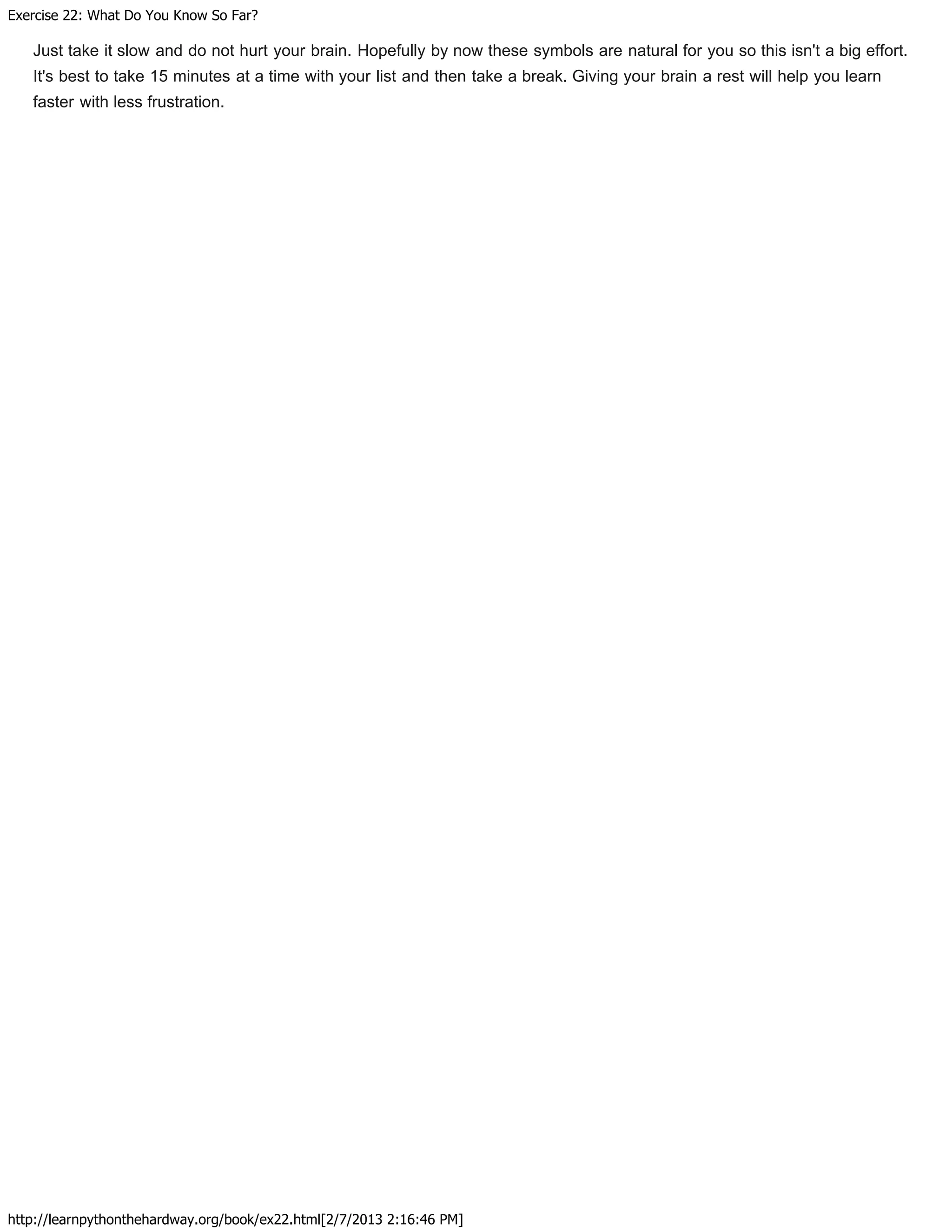 Exercise 22: What Do You Know So Far?
http://learnpythonthehardway.org/book/ex22.html[2/7/2013 2:16:46 PM]
Just take it slow and do not hurt your brain. Hopefully by now these symbols are natural for you so this isn't a big effort.
It's best to take 15 minutes at a time with your list and then take a break. Giving your brain a rest will help you learn
faster with less frustration.
 