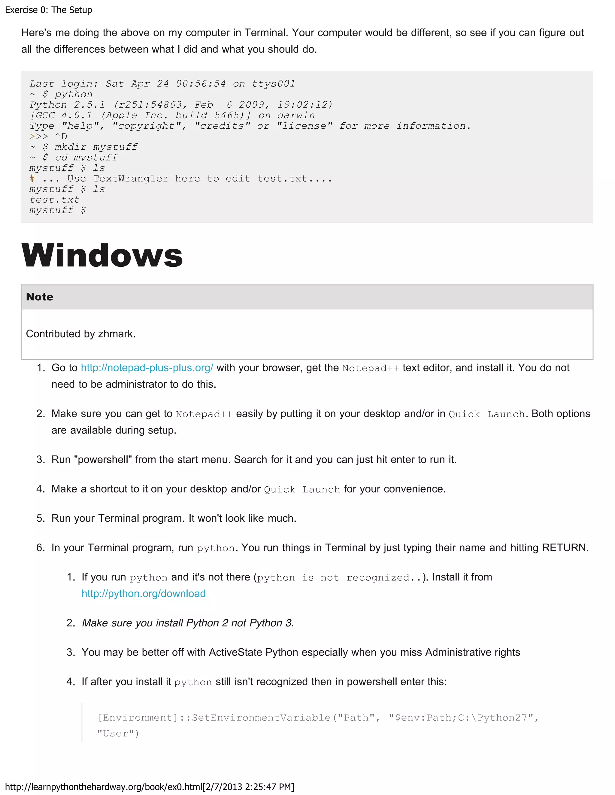 Exercise 0: The Setup
http://learnpythonthehardway.org/book/ex0.html[2/7/2013 2:25:47 PM]
Here's me doing the above on my computer in Terminal. Your computer would be different, so see if you can figure out
all the differences between what I did and what you should do.
Last login: Sat Apr 24 00:56:54 on ttys001
~ $ python
Python 2.5.1 (r251:54863, Feb 6 2009, 19:02:12)
[GCC 4.0.1 (Apple Inc. build 5465)] on darwin
Type "help", "copyright", "credits" or "license" for more information.
>>> ^D
~ $ mkdir mystuff
~ $ cd mystuff
mystuff $ ls
# ... Use TextWrangler here to edit test.txt....
mystuff $ ls
test.txt
mystuff $
Windows
Note
Contributed by zhmark.
1. Go to http://notepad-plus-plus.org/ with your browser, get the Notepad++ text editor, and install it. You do not
need to be administrator to do this.
2. Make sure you can get to Notepad++ easily by putting it on your desktop and/or in Quick Launch. Both options
are available during setup.
3. Run "powershell" from the start menu. Search for it and you can just hit enter to run it.
4. Make a shortcut to it on your desktop and/or Quick Launch for your convenience.
5. Run your Terminal program. It won't look like much.
6. In your Terminal program, run python. You run things in Terminal by just typing their name and hitting RETURN.
1. If you run python and it's not there (python is not recognized..). Install it from
http://python.org/download
2. Make sure you install Python 2 not Python 3.
3. You may be better off with ActiveState Python especially when you miss Administrative rights
4. If after you install it python still isn't recognized then in powershell enter this:
[Environment]::SetEnvironmentVariable("Path", "$env:Path;C:Python27",
"User")
 