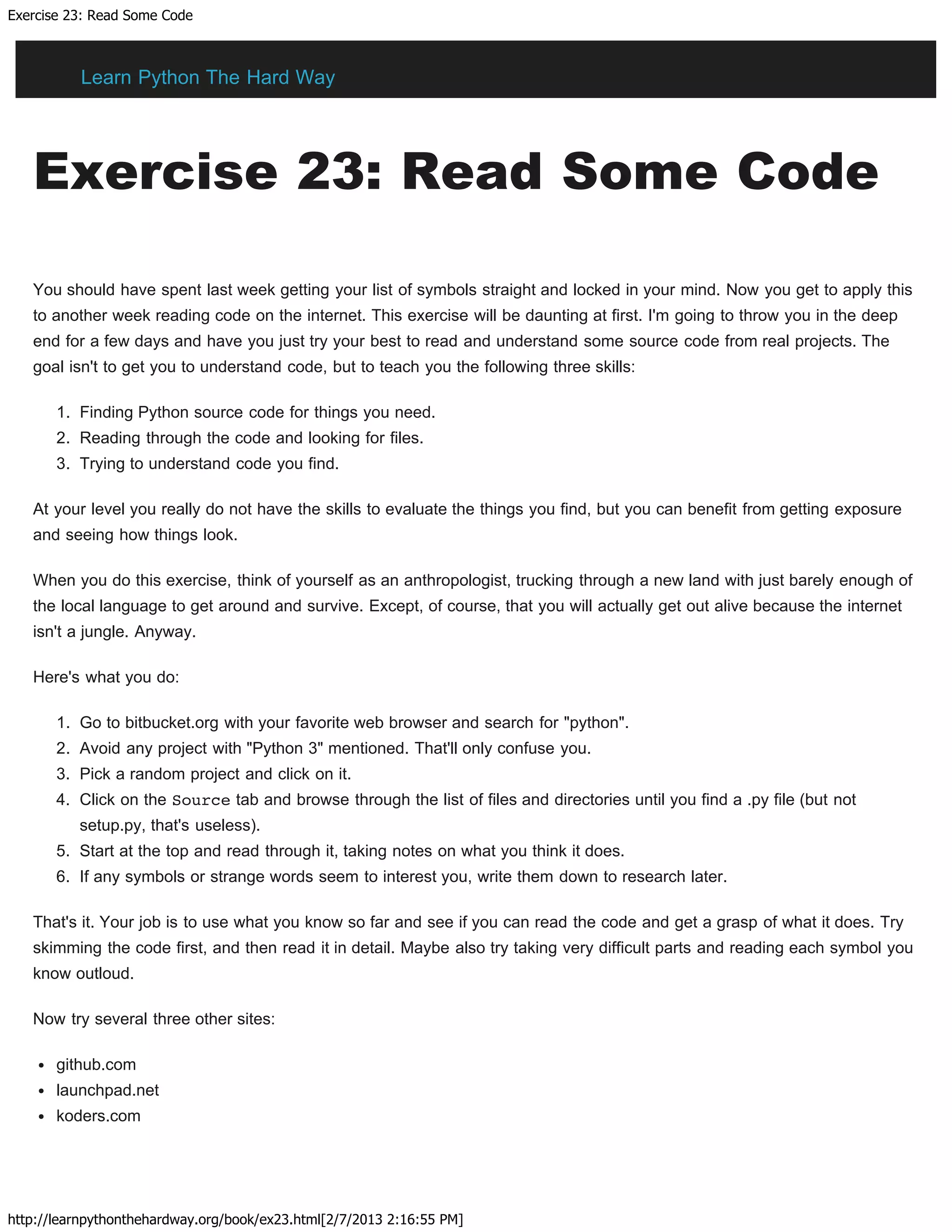 Exercise 23: Read Some Code
http://learnpythonthehardway.org/book/ex23.html[2/7/2013 2:16:55 PM]
Exercise 23: Read Some Code
You should have spent last week getting your list of symbols straight and locked in your mind. Now you get to apply this
to another week reading code on the internet. This exercise will be daunting at first. I'm going to throw you in the deep
end for a few days and have you just try your best to read and understand some source code from real projects. The
goal isn't to get you to understand code, but to teach you the following three skills:
1. Finding Python source code for things you need.
2. Reading through the code and looking for files.
3. Trying to understand code you find.
At your level you really do not have the skills to evaluate the things you find, but you can benefit from getting exposure
and seeing how things look.
When you do this exercise, think of yourself as an anthropologist, trucking through a new land with just barely enough of
the local language to get around and survive. Except, of course, that you will actually get out alive because the internet
isn't a jungle. Anyway.
Here's what you do:
1. Go to bitbucket.org with your favorite web browser and search for "python".
2. Avoid any project with "Python 3" mentioned. That'll only confuse you.
3. Pick a random project and click on it.
4. Click on the Source tab and browse through the list of files and directories until you find a .py file (but not
setup.py, that's useless).
5. Start at the top and read through it, taking notes on what you think it does.
6. If any symbols or strange words seem to interest you, write them down to research later.
That's it. Your job is to use what you know so far and see if you can read the code and get a grasp of what it does. Try
skimming the code first, and then read it in detail. Maybe also try taking very difficult parts and reading each symbol you
know outloud.
Now try several three other sites:
github.com
launchpad.net
koders.com
Learn Python The Hard Way
 