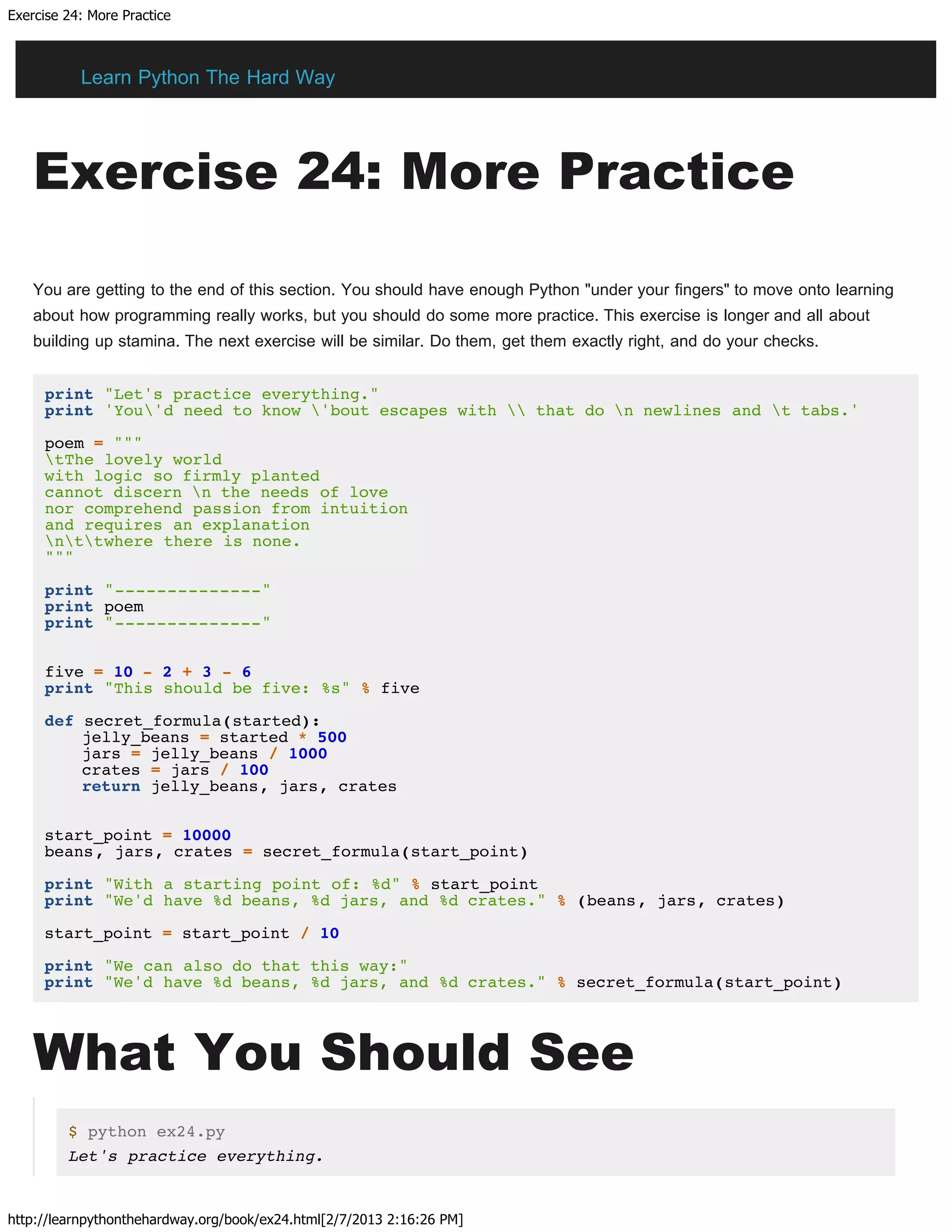 Exercise 24: More Practice
http://learnpythonthehardway.org/book/ex24.html[2/7/2013 2:16:26 PM]
Exercise 24: More Practice
You are getting to the end of this section. You should have enough Python "under your fingers" to move onto learning
about how programming really works, but you should do some more practice. This exercise is longer and all about
building up stamina. The next exercise will be similar. Do them, get them exactly right, and do your checks.
print "Let's practice everything."
print 'You'd need to know 'bout escapes with  that do n newlines and t tabs.'
poem = """
tThe lovely world
with logic so firmly planted
cannot discern n the needs of love
nor comprehend passion from intuition
and requires an explanation
nttwhere there is none.
"""
print "--------------"
print poem
print "--------------"
five = 10 - 2 + 3 - 6
print "This should be five: %s" % five
def secret_formula(started):
jelly_beans = started * 500
jars = jelly_beans / 1000
crates = jars / 100
return jelly_beans, jars, crates
start_point = 10000
beans, jars, crates = secret_formula(start_point)
print "With a starting point of: %d" % start_point
print "We'd have %d beans, %d jars, and %d crates." % (beans, jars, crates)
start_point = start_point / 10
print "We can also do that this way:"
print "We'd have %d beans, %d jars, and %d crates." % secret_formula(start_point)
What You Should See
$ python ex24.py
Let's practice everything.
Learn Python The Hard Way
 