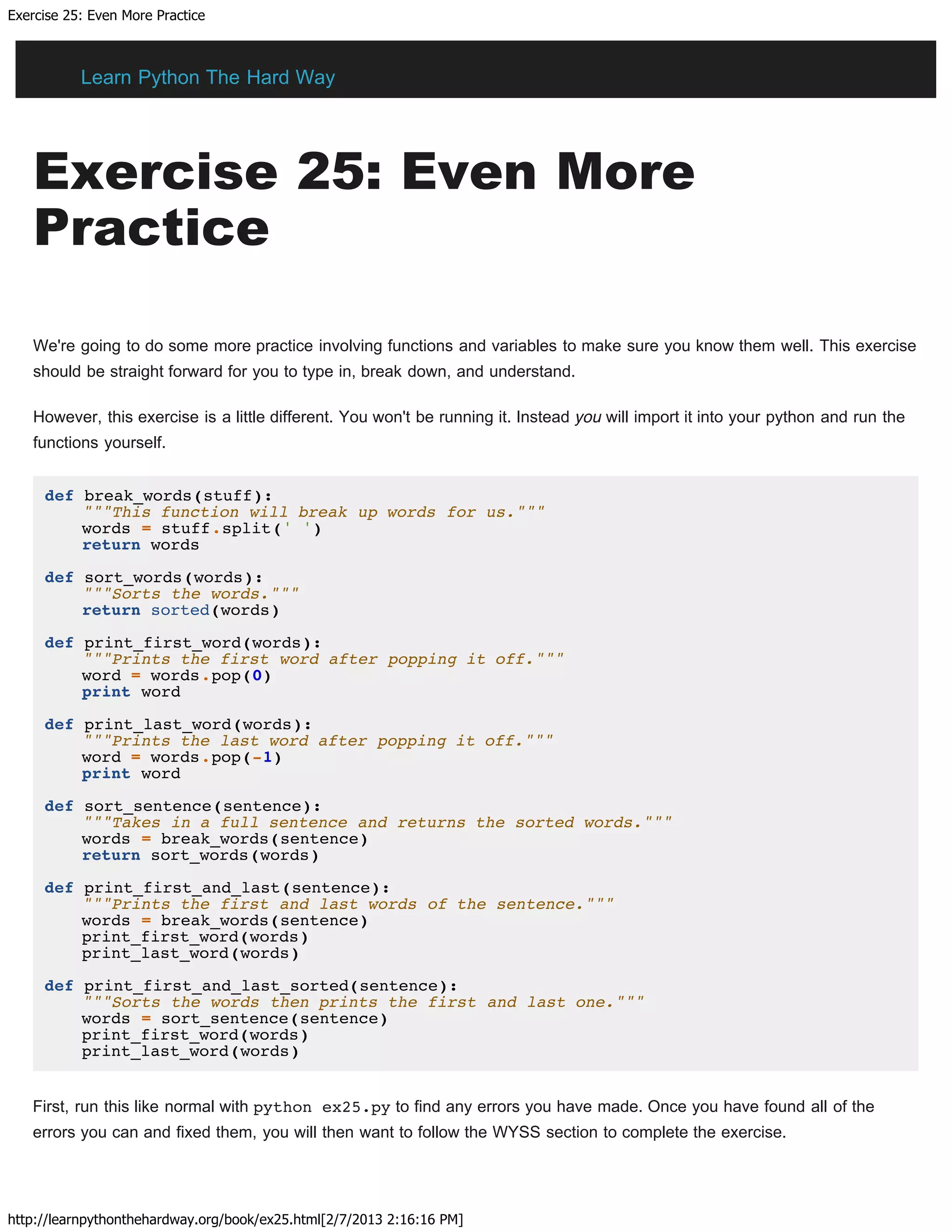 Exercise 25: Even More Practice
http://learnpythonthehardway.org/book/ex25.html[2/7/2013 2:16:16 PM]
Exercise 25: Even More
Practice
We're going to do some more practice involving functions and variables to make sure you know them well. This exercise
should be straight forward for you to type in, break down, and understand.
However, this exercise is a little different. You won't be running it. Instead you will import it into your python and run the
functions yourself.
def break_words(stuff):
"""This function will break up words for us."""
words = stuff.split(' ')
return words
def sort_words(words):
"""Sorts the words."""
return sorted(words)
def print_first_word(words):
"""Prints the first word after popping it off."""
word = words.pop(0)
print word
def print_last_word(words):
"""Prints the last word after popping it off."""
word = words.pop(-1)
print word
def sort_sentence(sentence):
"""Takes in a full sentence and returns the sorted words."""
words = break_words(sentence)
return sort_words(words)
def print_first_and_last(sentence):
"""Prints the first and last words of the sentence."""
words = break_words(sentence)
print_first_word(words)
print_last_word(words)
def print_first_and_last_sorted(sentence):
"""Sorts the words then prints the first and last one."""
words = sort_sentence(sentence)
print_first_word(words)
print_last_word(words)
First, run this like normal with python ex25.py to find any errors you have made. Once you have found all of the
errors you can and fixed them, you will then want to follow the WYSS section to complete the exercise.
Learn Python The Hard Way
 