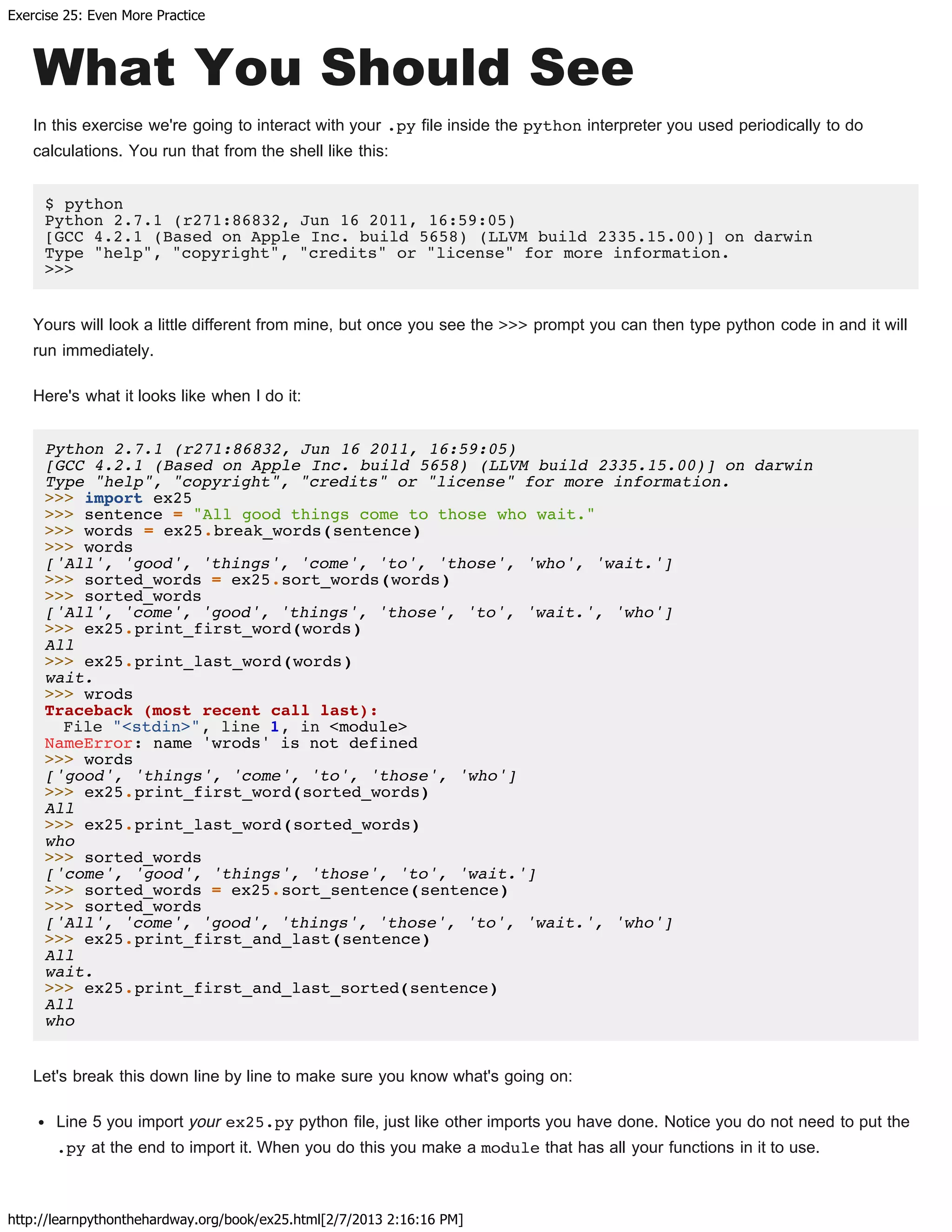 Exercise 25: Even More Practice
http://learnpythonthehardway.org/book/ex25.html[2/7/2013 2:16:16 PM]
What You Should See
In this exercise we're going to interact with your .py file inside the python interpreter you used periodically to do
calculations. You run that from the shell like this:
$ python
Python 2.7.1 (r271:86832, Jun 16 2011, 16:59:05)
[GCC 4.2.1 (Based on Apple Inc. build 5658) (LLVM build 2335.15.00)] on darwin
Type "help", "copyright", "credits" or "license" for more information.
>>>
Yours will look a little different from mine, but once you see the >>> prompt you can then type python code in and it will
run immediately.
Here's what it looks like when I do it:
Python 2.7.1 (r271:86832, Jun 16 2011, 16:59:05)
[GCC 4.2.1 (Based on Apple Inc. build 5658) (LLVM build 2335.15.00)] on darwin
Type "help", "copyright", "credits" or "license" for more information.
>>> import ex25
>>> sentence = "All good things come to those who wait."
>>> words = ex25.break_words(sentence)
>>> words
['All', 'good', 'things', 'come', 'to', 'those', 'who', 'wait.']
>>> sorted_words = ex25.sort_words(words)
>>> sorted_words
['All', 'come', 'good', 'things', 'those', 'to', 'wait.', 'who']
>>> ex25.print_first_word(words)
All
>>> ex25.print_last_word(words)
wait.
>>> wrods
Traceback (most recent call last):
File "<stdin>", line 1, in <module>
NameError: name 'wrods' is not defined
>>> words
['good', 'things', 'come', 'to', 'those', 'who']
>>> ex25.print_first_word(sorted_words)
All
>>> ex25.print_last_word(sorted_words)
who
>>> sorted_words
['come', 'good', 'things', 'those', 'to', 'wait.']
>>> sorted_words = ex25.sort_sentence(sentence)
>>> sorted_words
['All', 'come', 'good', 'things', 'those', 'to', 'wait.', 'who']
>>> ex25.print_first_and_last(sentence)
All
wait.
>>> ex25.print_first_and_last_sorted(sentence)
All
who
Let's break this down line by line to make sure you know what's going on:
Line 5 you import your ex25.py python file, just like other imports you have done. Notice you do not need to put the
.py at the end to import it. When you do this you make a module that has all your functions in it to use.
 