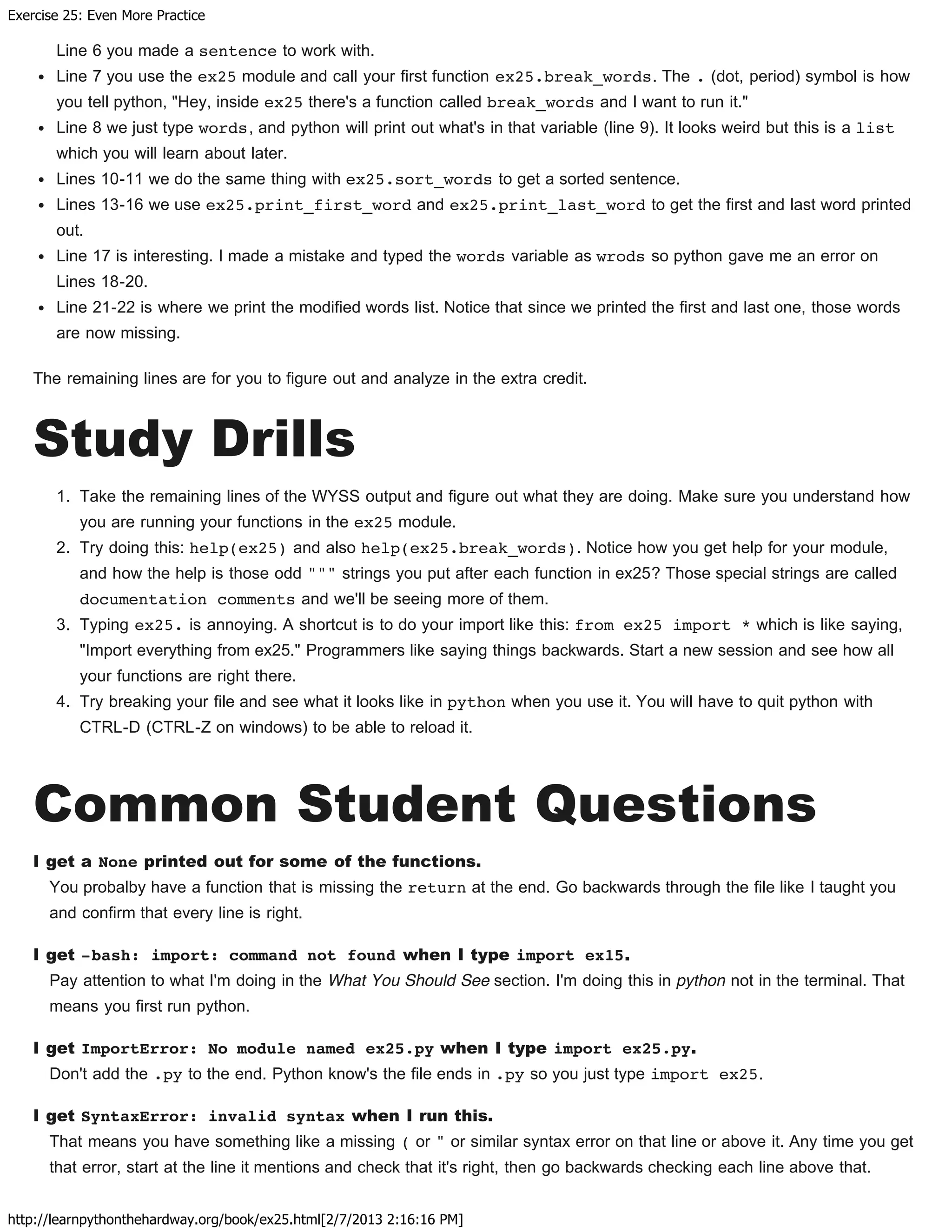 Exercise 25: Even More Practice
http://learnpythonthehardway.org/book/ex25.html[2/7/2013 2:16:16 PM]
Line 6 you made a sentence to work with.
Line 7 you use the ex25 module and call your first function ex25.break_words. The . (dot, period) symbol is how
you tell python, "Hey, inside ex25 there's a function called break_words and I want to run it."
Line 8 we just type words, and python will print out what's in that variable (line 9). It looks weird but this is a list
which you will learn about later.
Lines 10-11 we do the same thing with ex25.sort_words to get a sorted sentence.
Lines 13-16 we use ex25.print_first_word and ex25.print_last_word to get the first and last word printed
out.
Line 17 is interesting. I made a mistake and typed the words variable as wrods so python gave me an error on
Lines 18-20.
Line 21-22 is where we print the modified words list. Notice that since we printed the first and last one, those words
are now missing.
The remaining lines are for you to figure out and analyze in the extra credit.
Study Drills
1. Take the remaining lines of the WYSS output and figure out what they are doing. Make sure you understand how
you are running your functions in the ex25 module.
2. Try doing this: help(ex25) and also help(ex25.break_words). Notice how you get help for your module,
and how the help is those odd """ strings you put after each function in ex25? Those special strings are called
documentation comments and we'll be seeing more of them.
3. Typing ex25. is annoying. A shortcut is to do your import like this: from ex25 import * which is like saying,
"Import everything from ex25." Programmers like saying things backwards. Start a new session and see how all
your functions are right there.
4. Try breaking your file and see what it looks like in python when you use it. You will have to quit python with
CTRL-D (CTRL-Z on windows) to be able to reload it.
Common Student Questions
I get a None printed out for some of the functions.
You probalby have a function that is missing the return at the end. Go backwards through the file like I taught you
and confirm that every line is right.
I get -bash: import: command not found when I type import ex15.
Pay attention to what I'm doing in the What You Should See section. I'm doing this in python not in the terminal. That
means you first run python.
I get ImportError: No module named ex25.py when I type import ex25.py.
Don't add the .py to the end. Python know's the file ends in .py so you just type import ex25.
I get SyntaxError: invalid syntax when I run this.
That means you have something like a missing ( or " or similar syntax error on that line or above it. Any time you get
that error, start at the line it mentions and check that it's right, then go backwards checking each line above that.
 