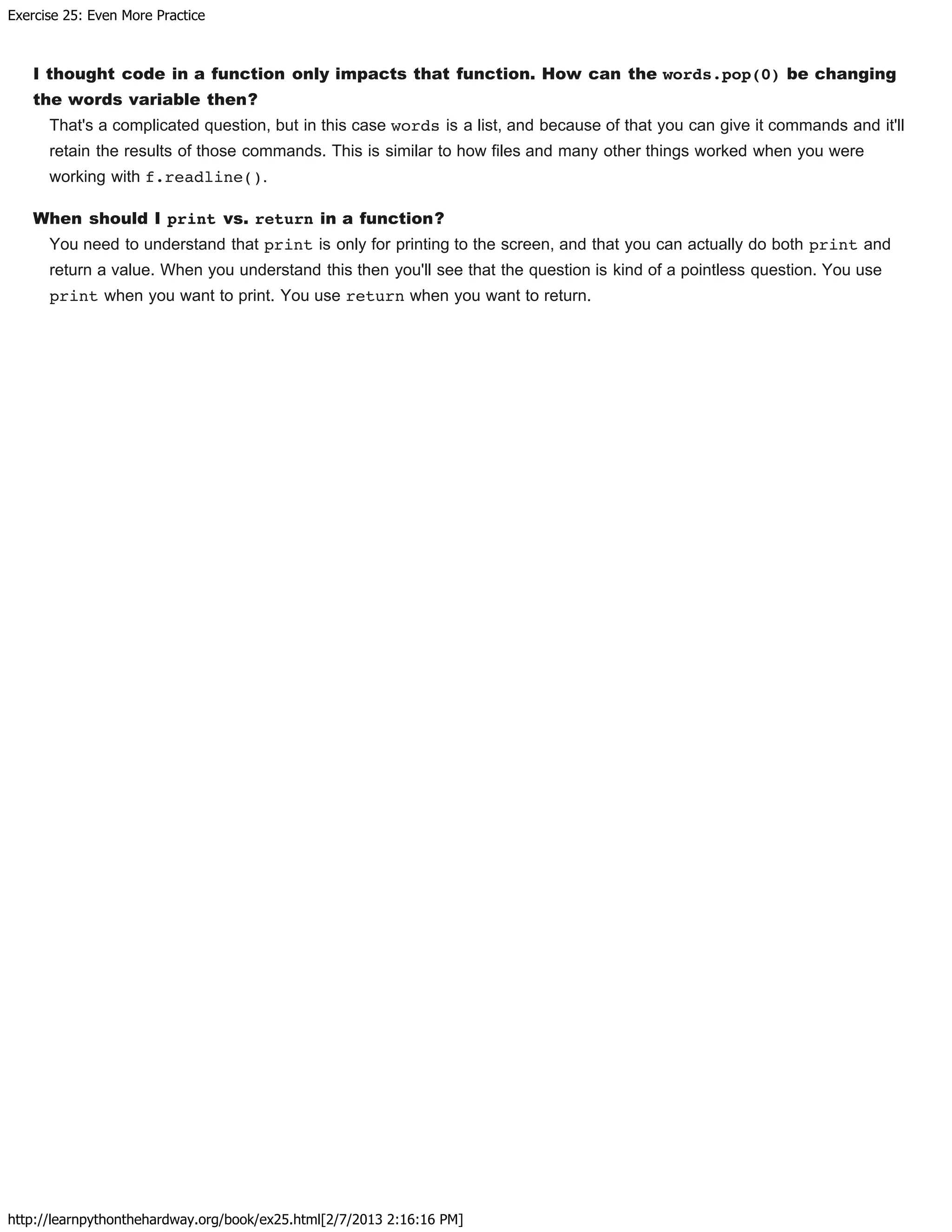 Exercise 25: Even More Practice
http://learnpythonthehardway.org/book/ex25.html[2/7/2013 2:16:16 PM]
I thought code in a function only impacts that function. How can the words.pop(0) be changing
the words variable then?
That's a complicated question, but in this case words is a list, and because of that you can give it commands and it'll
retain the results of those commands. This is similar to how files and many other things worked when you were
working with f.readline().
When should I print vs. return in a function?
You need to understand that print is only for printing to the screen, and that you can actually do both print and
return a value. When you understand this then you'll see that the question is kind of a pointless question. You use
print when you want to print. You use return when you want to return.
 