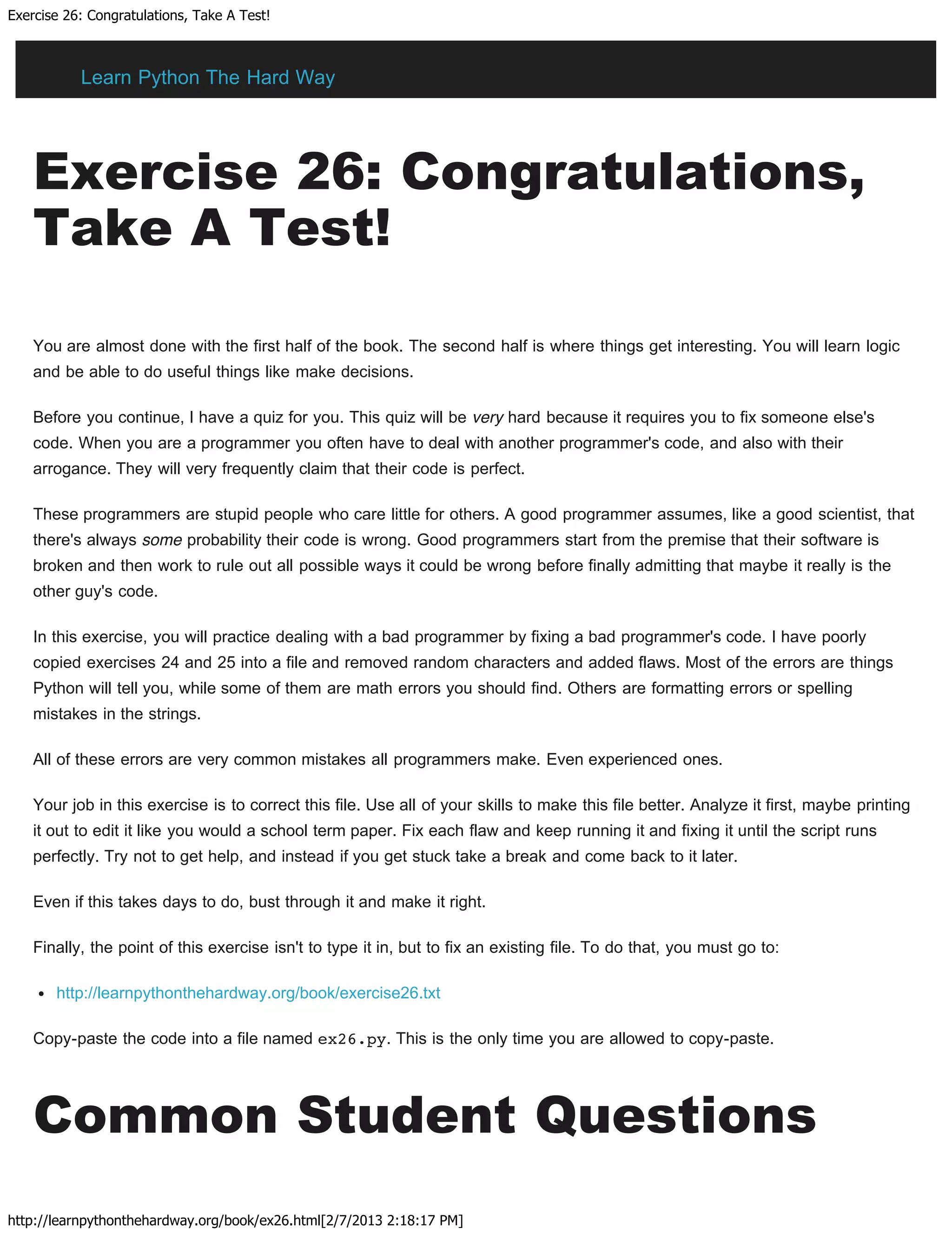 Exercise 26: Congratulations, Take A Test!
http://learnpythonthehardway.org/book/ex26.html[2/7/2013 2:18:17 PM]
Exercise 26: Congratulations,
Take A Test!
You are almost done with the first half of the book. The second half is where things get interesting. You will learn logic
and be able to do useful things like make decisions.
Before you continue, I have a quiz for you. This quiz will be very hard because it requires you to fix someone else's
code. When you are a programmer you often have to deal with another programmer's code, and also with their
arrogance. They will very frequently claim that their code is perfect.
These programmers are stupid people who care little for others. A good programmer assumes, like a good scientist, that
there's always some probability their code is wrong. Good programmers start from the premise that their software is
broken and then work to rule out all possible ways it could be wrong before finally admitting that maybe it really is the
other guy's code.
In this exercise, you will practice dealing with a bad programmer by fixing a bad programmer's code. I have poorly
copied exercises 24 and 25 into a file and removed random characters and added flaws. Most of the errors are things
Python will tell you, while some of them are math errors you should find. Others are formatting errors or spelling
mistakes in the strings.
All of these errors are very common mistakes all programmers make. Even experienced ones.
Your job in this exercise is to correct this file. Use all of your skills to make this file better. Analyze it first, maybe printing
it out to edit it like you would a school term paper. Fix each flaw and keep running it and fixing it until the script runs
perfectly. Try not to get help, and instead if you get stuck take a break and come back to it later.
Even if this takes days to do, bust through it and make it right.
Finally, the point of this exercise isn't to type it in, but to fix an existing file. To do that, you must go to:
http://learnpythonthehardway.org/book/exercise26.txt
Copy-paste the code into a file named ex26.py. This is the only time you are allowed to copy-paste.
Common Student Questions
Learn Python The Hard Way
 