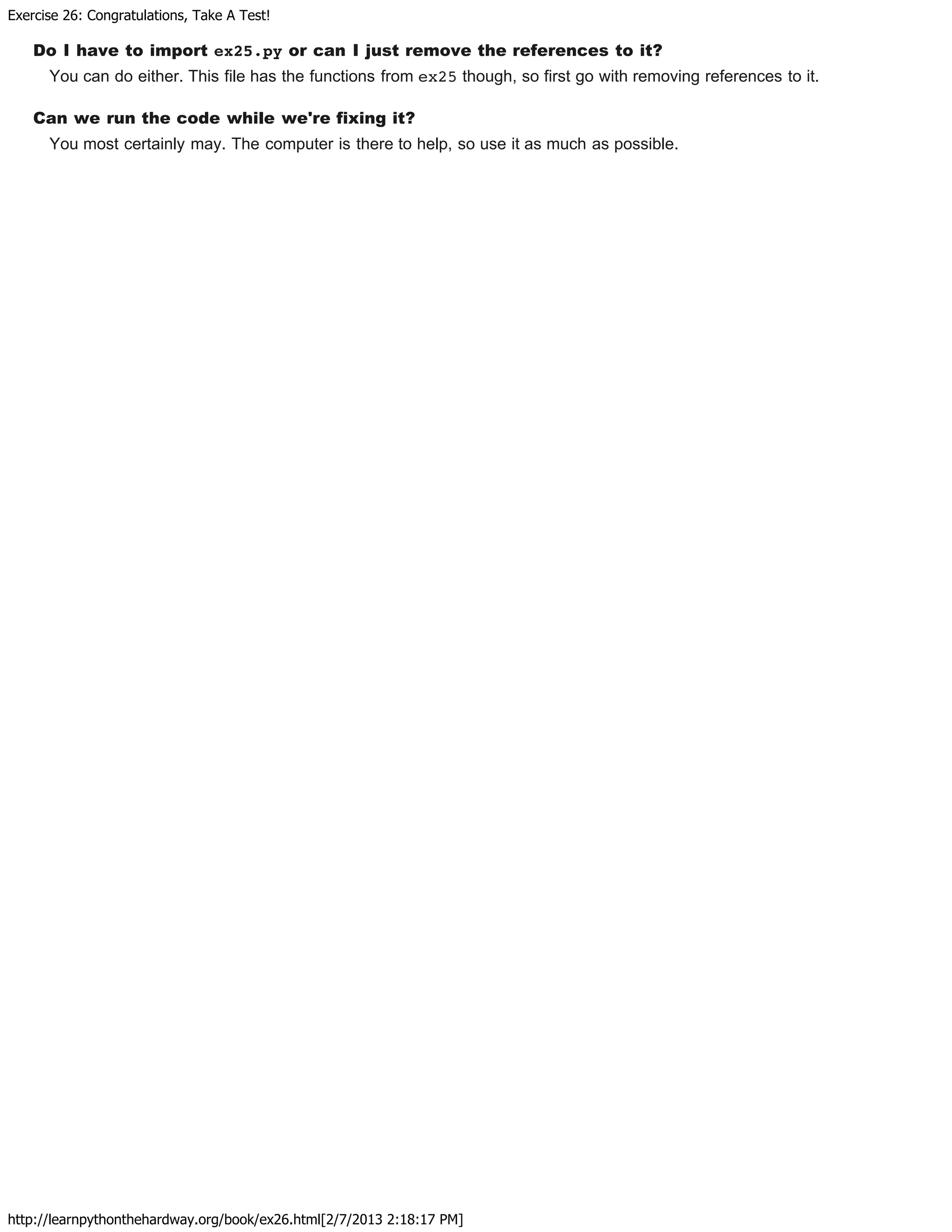 Exercise 26: Congratulations, Take A Test!
http://learnpythonthehardway.org/book/ex26.html[2/7/2013 2:18:17 PM]
Do I have to import ex25.py or can I just remove the references to it?
You can do either. This file has the functions from ex25 though, so first go with removing references to it.
Can we run the code while we're fixing it?
You most certainly may. The computer is there to help, so use it as much as possible.
 
