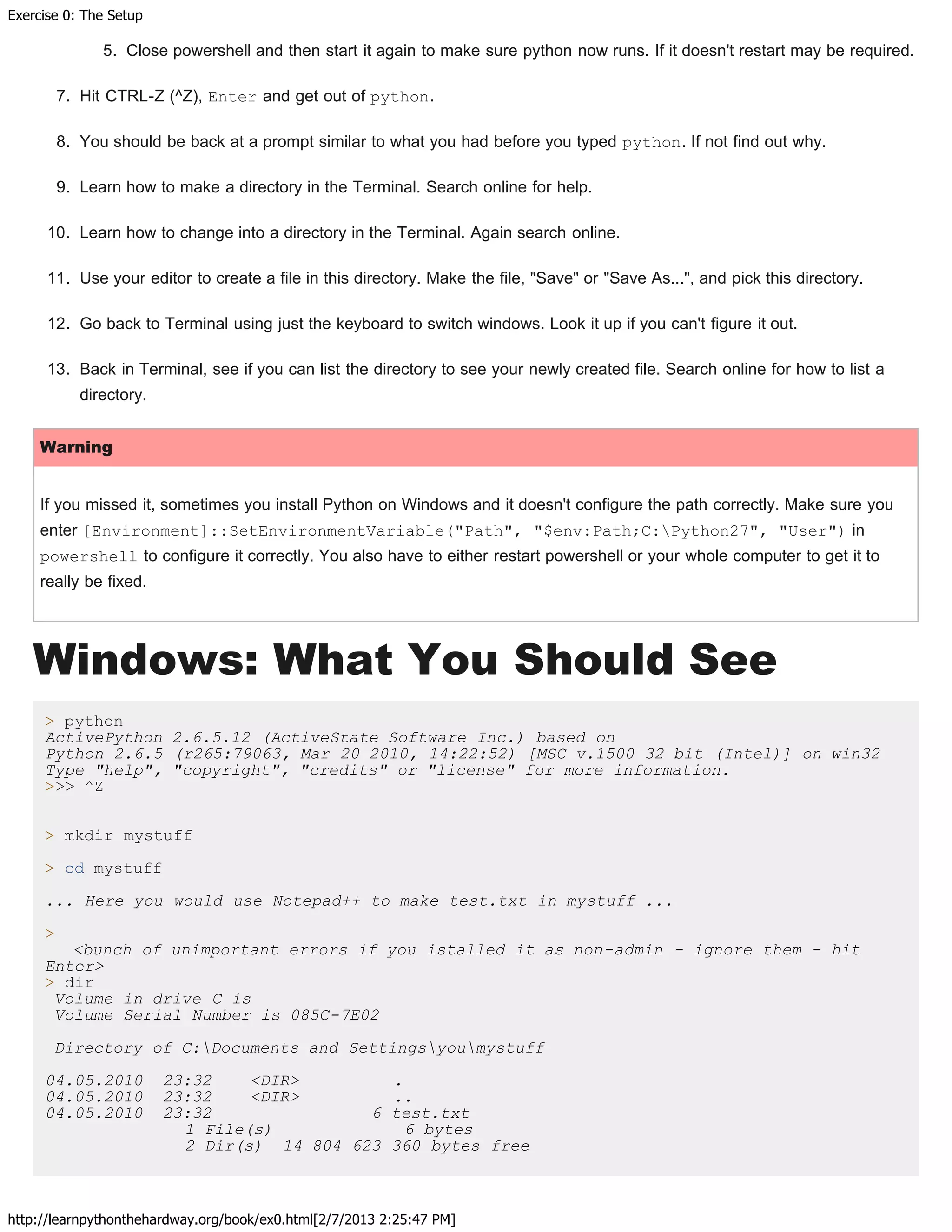 Exercise 0: The Setup
http://learnpythonthehardway.org/book/ex0.html[2/7/2013 2:25:47 PM]
5. Close powershell and then start it again to make sure python now runs. If it doesn't restart may be required.
7. Hit CTRL-Z (^Z), Enter and get out of python.
8. You should be back at a prompt similar to what you had before you typed python. If not find out why.
9. Learn how to make a directory in the Terminal. Search online for help.
10. Learn how to change into a directory in the Terminal. Again search online.
11. Use your editor to create a file in this directory. Make the file, "Save" or "Save As...", and pick this directory.
12. Go back to Terminal using just the keyboard to switch windows. Look it up if you can't figure it out.
13. Back in Terminal, see if you can list the directory to see your newly created file. Search online for how to list a
directory.
Warning
If you missed it, sometimes you install Python on Windows and it doesn't configure the path correctly. Make sure you
enter [Environment]::SetEnvironmentVariable("Path", "$env:Path;C:Python27", "User") in
powershell to configure it correctly. You also have to either restart powershell or your whole computer to get it to
really be fixed.
Windows: What You Should See
> python
ActivePython 2.6.5.12 (ActiveState Software Inc.) based on
Python 2.6.5 (r265:79063, Mar 20 2010, 14:22:52) [MSC v.1500 32 bit (Intel)] on win32
Type "help", "copyright", "credits" or "license" for more information.
>>> ^Z
> mkdir mystuff
> cd mystuff
... Here you would use Notepad++ to make test.txt in mystuff ...
>
<bunch of unimportant errors if you istalled it as non-admin - ignore them - hit
Enter>
> dir
Volume in drive C is
Volume Serial Number is 085C-7E02
Directory of C:Documents and Settingsyoumystuff
04.05.2010 23:32 <DIR> .
04.05.2010 23:32 <DIR> ..
04.05.2010 23:32 6 test.txt
1 File(s) 6 bytes
2 Dir(s) 14 804 623 360 bytes free
 
