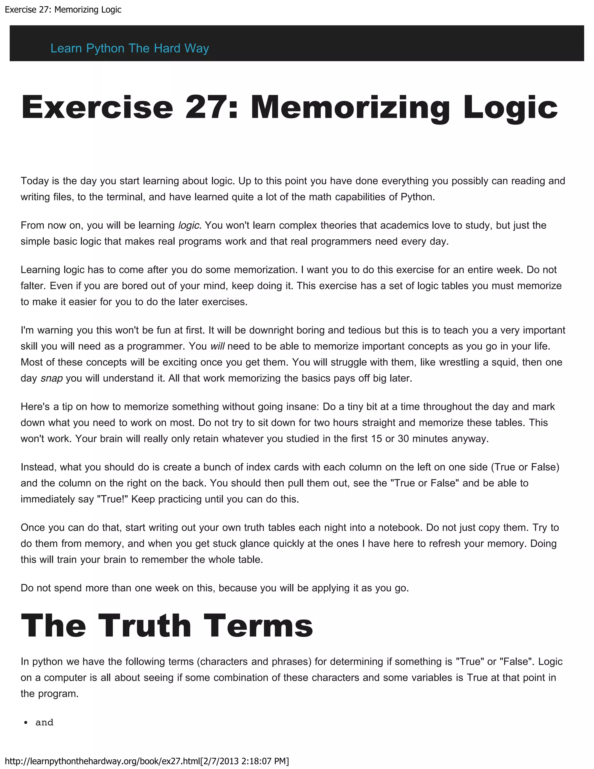 Exercise 27: Memorizing Logic
http://learnpythonthehardway.org/book/ex27.html[2/7/2013 2:18:07 PM]
Exercise 27: Memorizing Logic
Today is the day you start learning about logic. Up to this point you have done everything you possibly can reading and
writing files, to the terminal, and have learned quite a lot of the math capabilities of Python.
From now on, you will be learning logic. You won't learn complex theories that academics love to study, but just the
simple basic logic that makes real programs work and that real programmers need every day.
Learning logic has to come after you do some memorization. I want you to do this exercise for an entire week. Do not
falter. Even if you are bored out of your mind, keep doing it. This exercise has a set of logic tables you must memorize
to make it easier for you to do the later exercises.
I'm warning you this won't be fun at first. It will be downright boring and tedious but this is to teach you a very important
skill you will need as a programmer. You will need to be able to memorize important concepts as you go in your life.
Most of these concepts will be exciting once you get them. You will struggle with them, like wrestling a squid, then one
day snap you will understand it. All that work memorizing the basics pays off big later.
Here's a tip on how to memorize something without going insane: Do a tiny bit at a time throughout the day and mark
down what you need to work on most. Do not try to sit down for two hours straight and memorize these tables. This
won't work. Your brain will really only retain whatever you studied in the first 15 or 30 minutes anyway.
Instead, what you should do is create a bunch of index cards with each column on the left on one side (True or False)
and the column on the right on the back. You should then pull them out, see the "True or False" and be able to
immediately say "True!" Keep practicing until you can do this.
Once you can do that, start writing out your own truth tables each night into a notebook. Do not just copy them. Try to
do them from memory, and when you get stuck glance quickly at the ones I have here to refresh your memory. Doing
this will train your brain to remember the whole table.
Do not spend more than one week on this, because you will be applying it as you go.
The Truth Terms
In python we have the following terms (characters and phrases) for determining if something is "True" or "False". Logic
on a computer is all about seeing if some combination of these characters and some variables is True at that point in
the program.
and
Learn Python The Hard Way
 