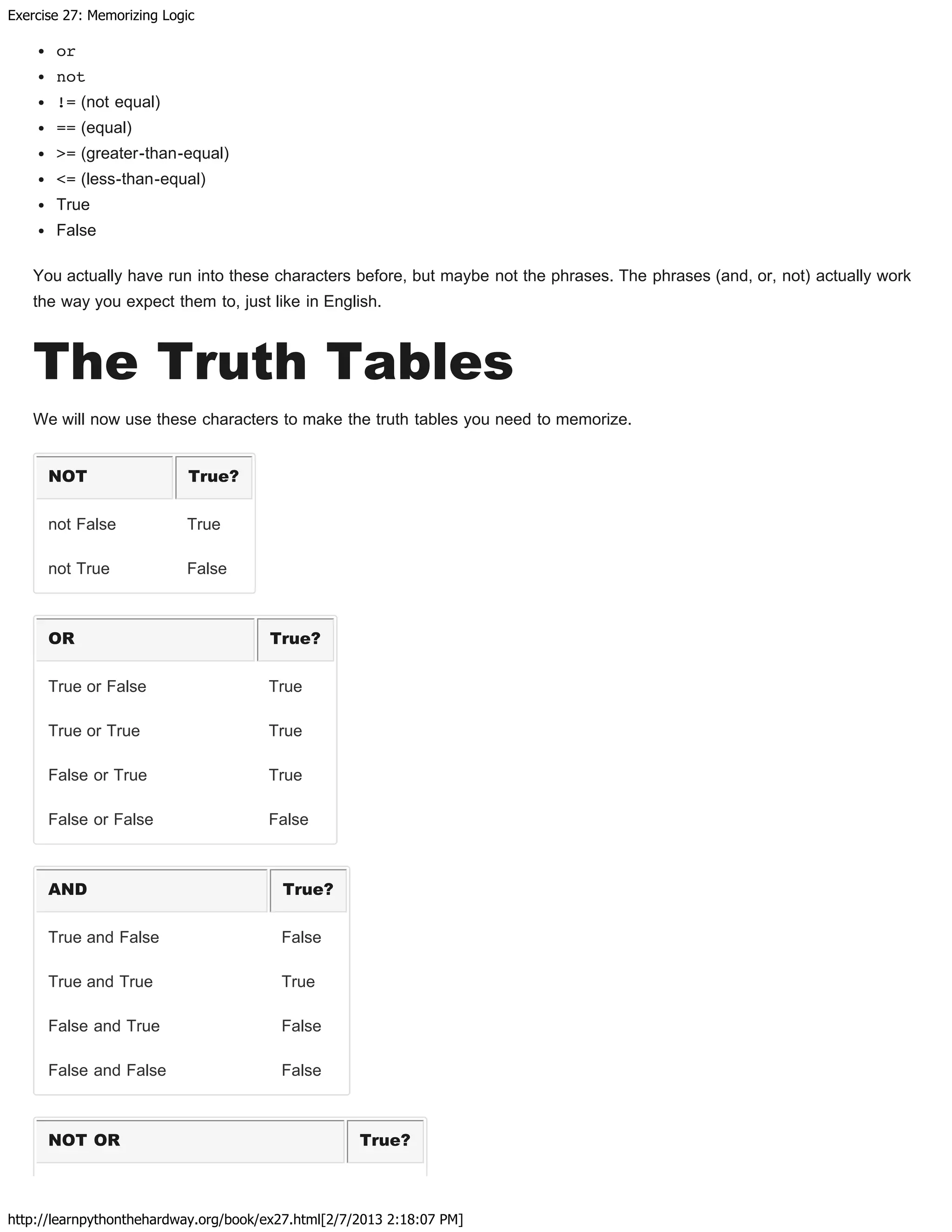 Exercise 27: Memorizing Logic
http://learnpythonthehardway.org/book/ex27.html[2/7/2013 2:18:07 PM]
or
not
!= (not equal)
== (equal)
>= (greater-than-equal)
<= (less-than-equal)
True
False
You actually have run into these characters before, but maybe not the phrases. The phrases (and, or, not) actually work
the way you expect them to, just like in English.
The Truth Tables
We will now use these characters to make the truth tables you need to memorize.
NOT True?
not False True
not True False
OR True?
True or False True
True or True True
False or True True
False or False False
AND True?
True and False False
True and True True
False and True False
False and False False
NOT OR True?
 