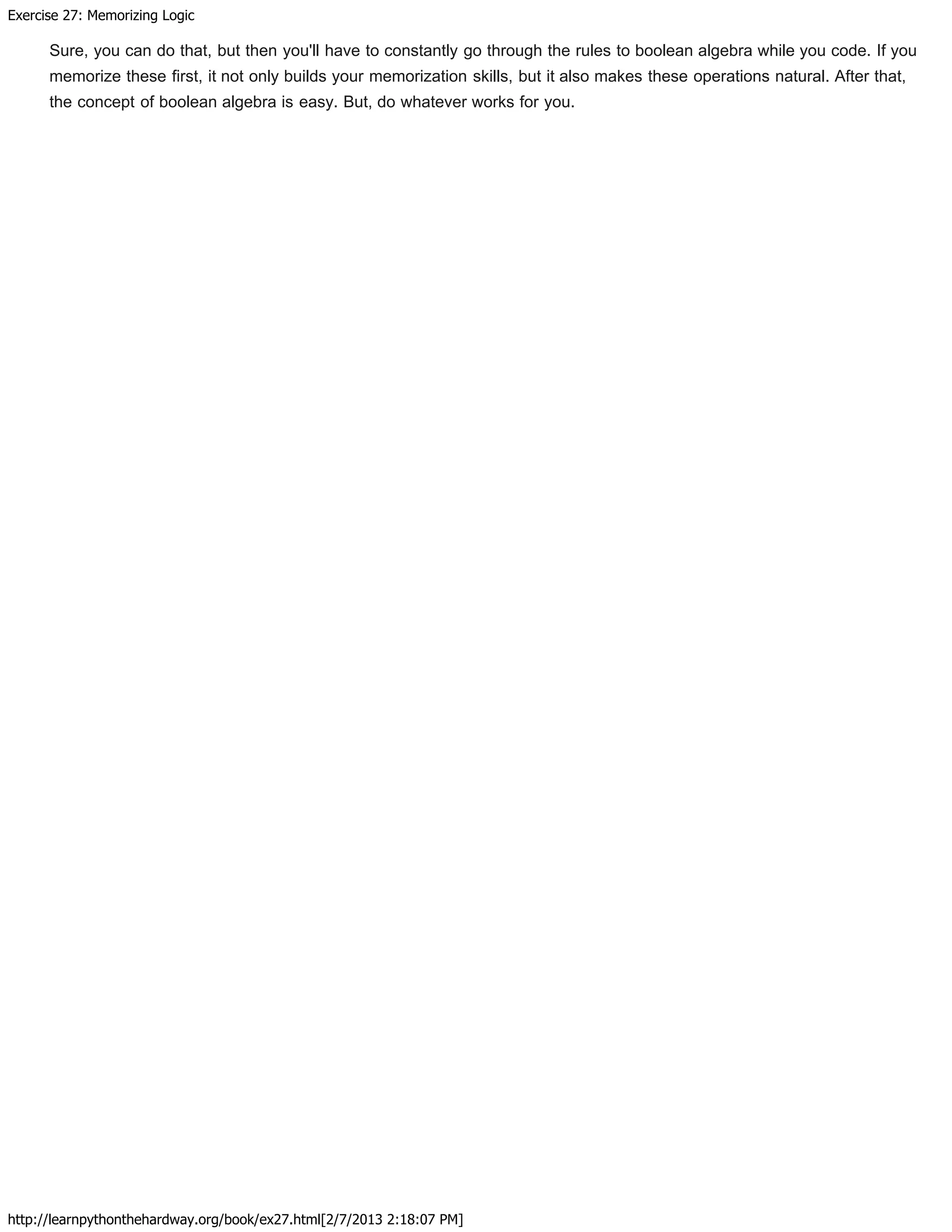 Exercise 27: Memorizing Logic
http://learnpythonthehardway.org/book/ex27.html[2/7/2013 2:18:07 PM]
Sure, you can do that, but then you'll have to constantly go through the rules to boolean algebra while you code. If you
memorize these first, it not only builds your memorization skills, but it also makes these operations natural. After that,
the concept of boolean algebra is easy. But, do whatever works for you.
 