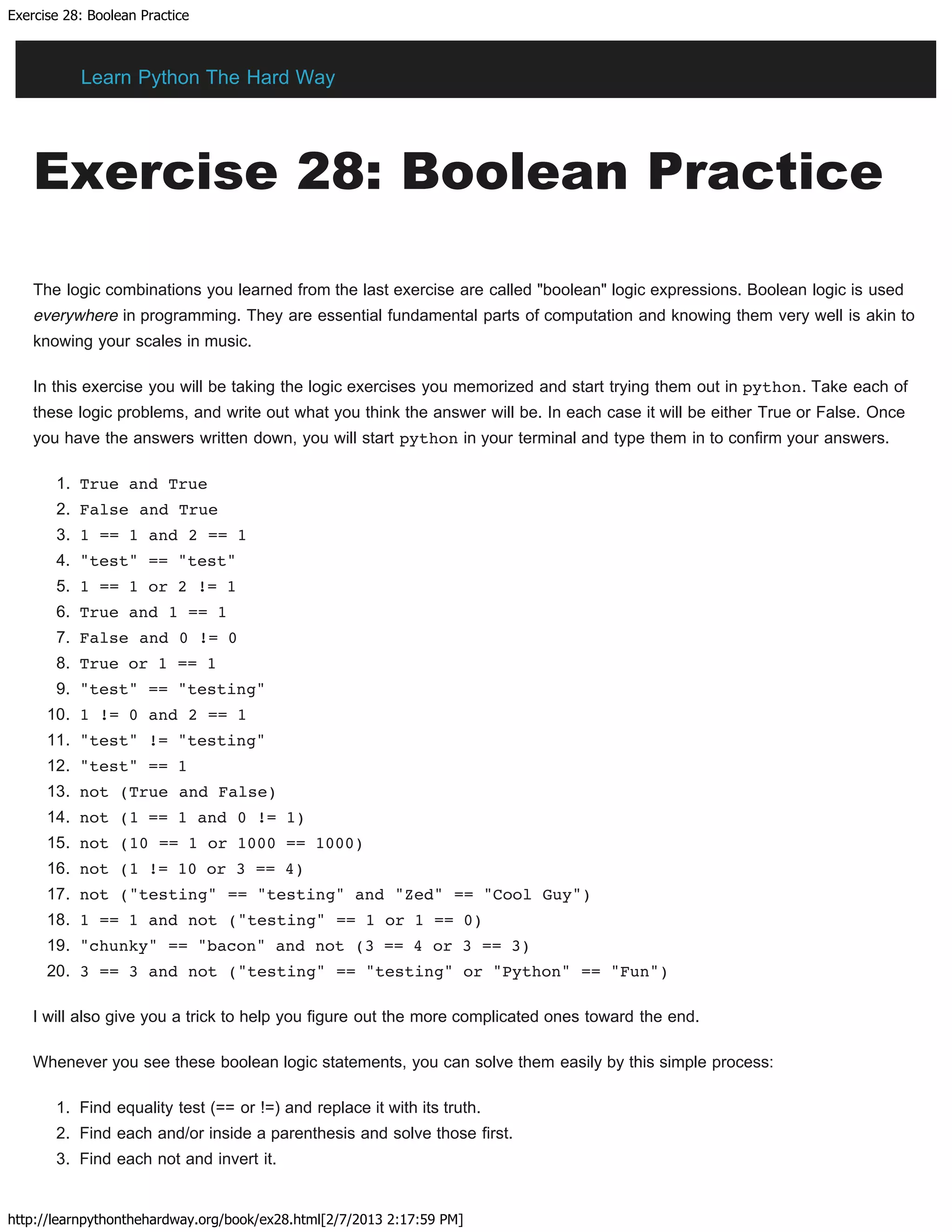 Exercise 28: Boolean Practice
http://learnpythonthehardway.org/book/ex28.html[2/7/2013 2:17:59 PM]
Exercise 28: Boolean Practice
The logic combinations you learned from the last exercise are called "boolean" logic expressions. Boolean logic is used
everywhere in programming. They are essential fundamental parts of computation and knowing them very well is akin to
knowing your scales in music.
In this exercise you will be taking the logic exercises you memorized and start trying them out in python. Take each of
these logic problems, and write out what you think the answer will be. In each case it will be either True or False. Once
you have the answers written down, you will start python in your terminal and type them in to confirm your answers.
1. True and True
2. False and True
3. 1 == 1 and 2 == 1
4. "test" == "test"
5. 1 == 1 or 2 != 1
6. True and 1 == 1
7. False and 0 != 0
8. True or 1 == 1
9. "test" == "testing"
10. 1 != 0 and 2 == 1
11. "test" != "testing"
12. "test" == 1
13. not (True and False)
14. not (1 == 1 and 0 != 1)
15. not (10 == 1 or 1000 == 1000)
16. not (1 != 10 or 3 == 4)
17. not ("testing" == "testing" and "Zed" == "Cool Guy")
18. 1 == 1 and not ("testing" == 1 or 1 == 0)
19. "chunky" == "bacon" and not (3 == 4 or 3 == 3)
20. 3 == 3 and not ("testing" == "testing" or "Python" == "Fun")
I will also give you a trick to help you figure out the more complicated ones toward the end.
Whenever you see these boolean logic statements, you can solve them easily by this simple process:
1. Find equality test (== or !=) and replace it with its truth.
2. Find each and/or inside a parenthesis and solve those first.
3. Find each not and invert it.
Learn Python The Hard Way
 