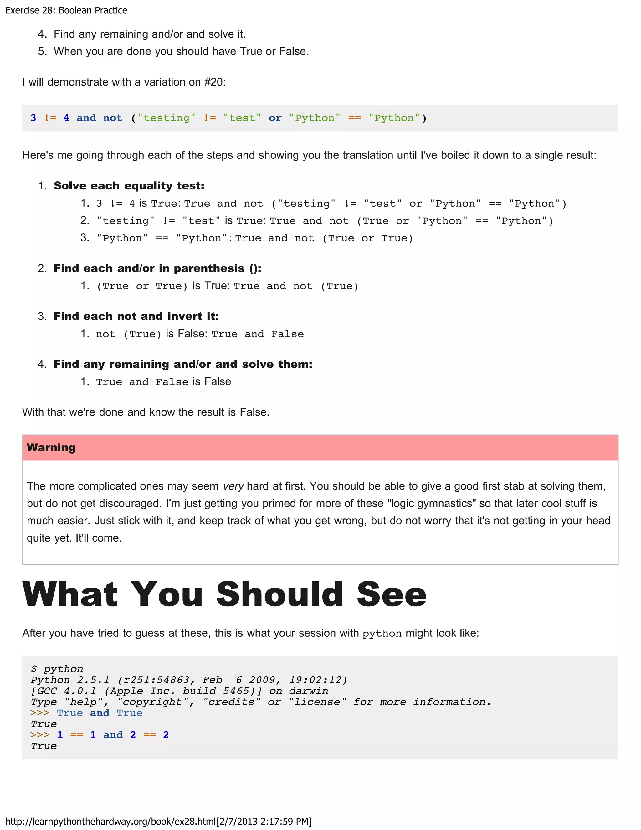 Exercise 28: Boolean Practice
http://learnpythonthehardway.org/book/ex28.html[2/7/2013 2:17:59 PM]
4. Find any remaining and/or and solve it.
5. When you are done you should have True or False.
I will demonstrate with a variation on #20:
3 != 4 and not ("testing" != "test" or "Python" == "Python")
Here's me going through each of the steps and showing you the translation until I've boiled it down to a single result:
1. Solve each equality test:
1. 3 != 4 is True: True and not ("testing" != "test" or "Python" == "Python")
2. "testing" != "test" is True: True and not (True or "Python" == "Python")
3. "Python" == "Python": True and not (True or True)
2. Find each and/or in parenthesis ():
1. (True or True) is True: True and not (True)
3. Find each not and invert it:
1. not (True) is False: True and False
4. Find any remaining and/or and solve them:
1. True and False is False
With that we're done and know the result is False.
Warning
The more complicated ones may seem very hard at first. You should be able to give a good first stab at solving them,
but do not get discouraged. I'm just getting you primed for more of these "logic gymnastics" so that later cool stuff is
much easier. Just stick with it, and keep track of what you get wrong, but do not worry that it's not getting in your head
quite yet. It'll come.
What You Should See
After you have tried to guess at these, this is what your session with python might look like:
$ python
Python 2.5.1 (r251:54863, Feb 6 2009, 19:02:12)
[GCC 4.0.1 (Apple Inc. build 5465)] on darwin
Type "help", "copyright", "credits" or "license" for more information.
>>> True and True
True
>>> 1 == 1 and 2 == 2
True
 