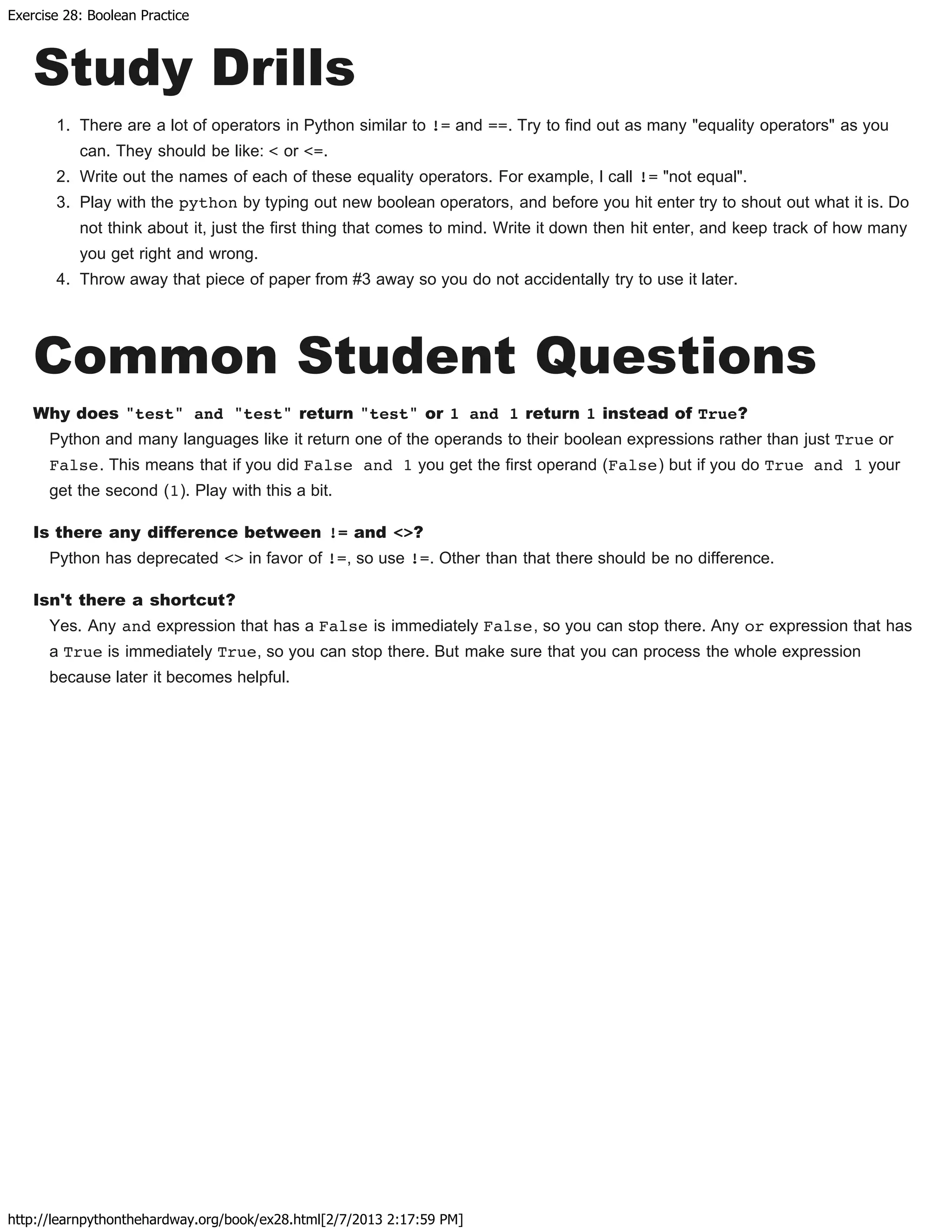Exercise 28: Boolean Practice
http://learnpythonthehardway.org/book/ex28.html[2/7/2013 2:17:59 PM]
Study Drills
1. There are a lot of operators in Python similar to != and ==. Try to find out as many "equality operators" as you
can. They should be like: < or <=.
2. Write out the names of each of these equality operators. For example, I call != "not equal".
3. Play with the python by typing out new boolean operators, and before you hit enter try to shout out what it is. Do
not think about it, just the first thing that comes to mind. Write it down then hit enter, and keep track of how many
you get right and wrong.
4. Throw away that piece of paper from #3 away so you do not accidentally try to use it later.
Common Student Questions
Why does "test" and "test" return "test" or 1 and 1 return 1 instead of True?
Python and many languages like it return one of the operands to their boolean expressions rather than just True or
False. This means that if you did False and 1 you get the first operand (False) but if you do True and 1 your
get the second (1). Play with this a bit.
Is there any difference between != and <>?
Python has deprecated <> in favor of !=, so use !=. Other than that there should be no difference.
Isn't there a shortcut?
Yes. Any and expression that has a False is immediately False, so you can stop there. Any or expression that has
a True is immediately True, so you can stop there. But make sure that you can process the whole expression
because later it becomes helpful.
 
