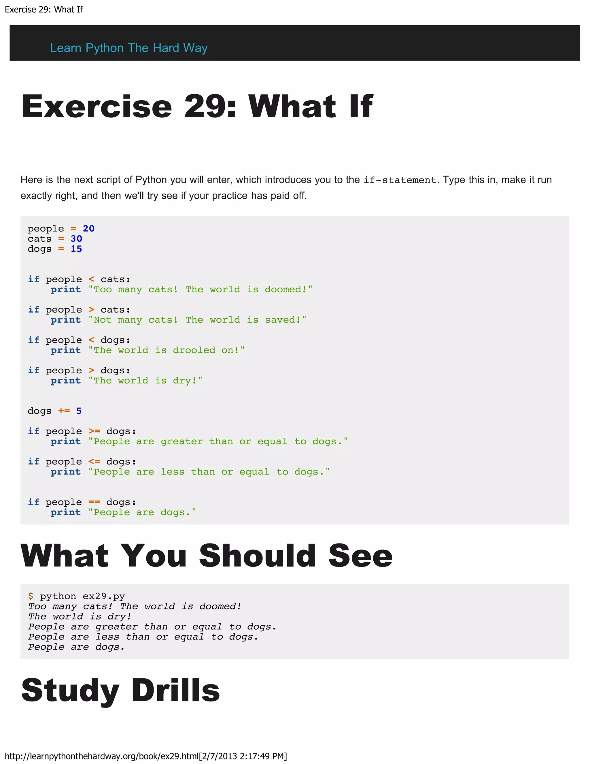 Exercise 29: What If
http://learnpythonthehardway.org/book/ex29.html[2/7/2013 2:17:49 PM]
Exercise 29: What If
Here is the next script of Python you will enter, which introduces you to the if-statement. Type this in, make it run
exactly right, and then we'll try see if your practice has paid off.
people = 20
cats = 30
dogs = 15
if people < cats:
print "Too many cats! The world is doomed!"
if people > cats:
print "Not many cats! The world is saved!"
if people < dogs:
print "The world is drooled on!"
if people > dogs:
print "The world is dry!"
dogs += 5
if people >= dogs:
print "People are greater than or equal to dogs."
if people <= dogs:
print "People are less than or equal to dogs."
if people == dogs:
print "People are dogs."
What You Should See
$ python ex29.py
Too many cats! The world is doomed!
The world is dry!
People are greater than or equal to dogs.
People are less than or equal to dogs.
People are dogs.
Study Drills
Learn Python The Hard Way
 
