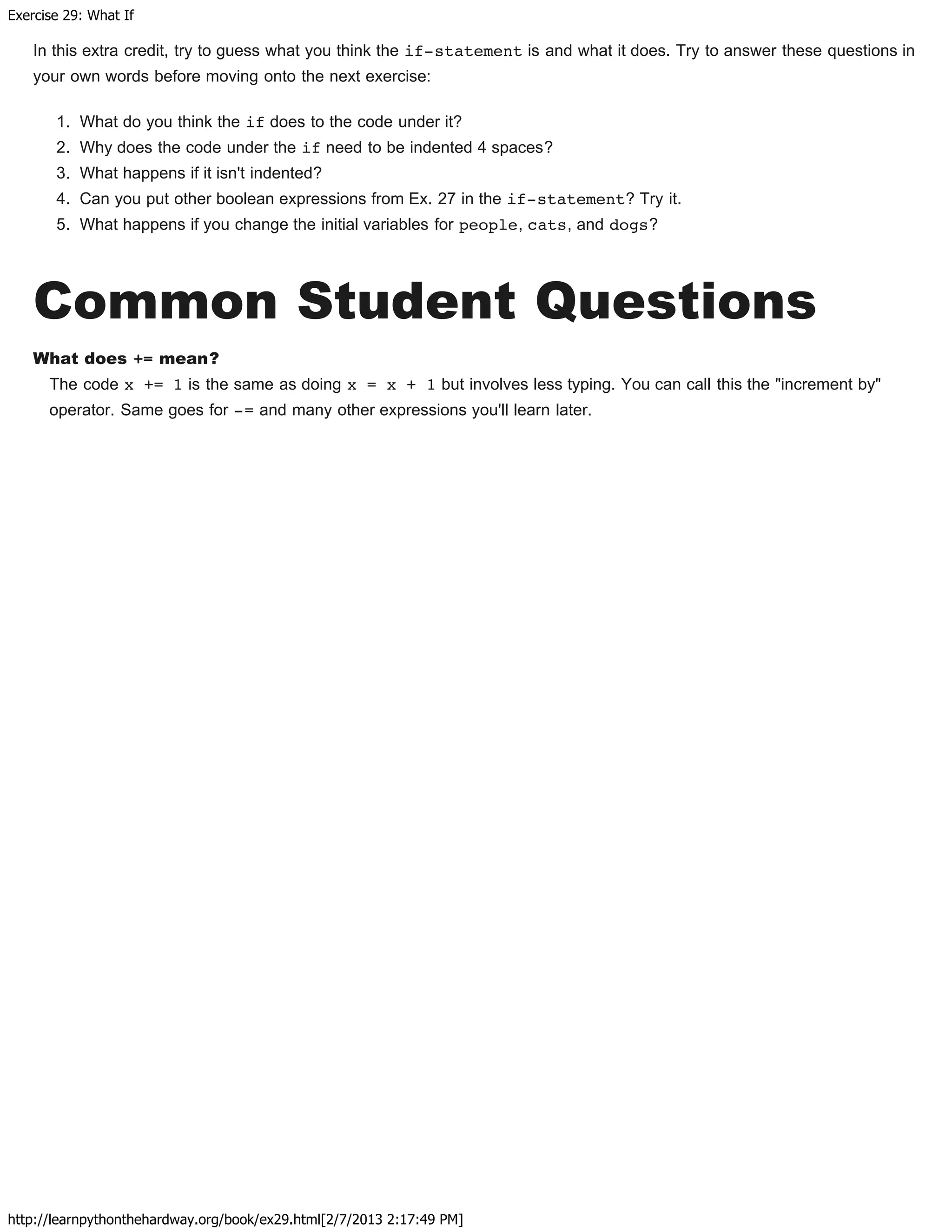 Exercise 29: What If
http://learnpythonthehardway.org/book/ex29.html[2/7/2013 2:17:49 PM]
In this extra credit, try to guess what you think the if-statement is and what it does. Try to answer these questions in
your own words before moving onto the next exercise:
1. What do you think the if does to the code under it?
2. Why does the code under the if need to be indented 4 spaces?
3. What happens if it isn't indented?
4. Can you put other boolean expressions from Ex. 27 in the if-statement? Try it.
5. What happens if you change the initial variables for people, cats, and dogs?
Common Student Questions
What does += mean?
The code x += 1 is the same as doing x = x + 1 but involves less typing. You can call this the "increment by"
operator. Same goes for -= and many other expressions you'll learn later.
 
