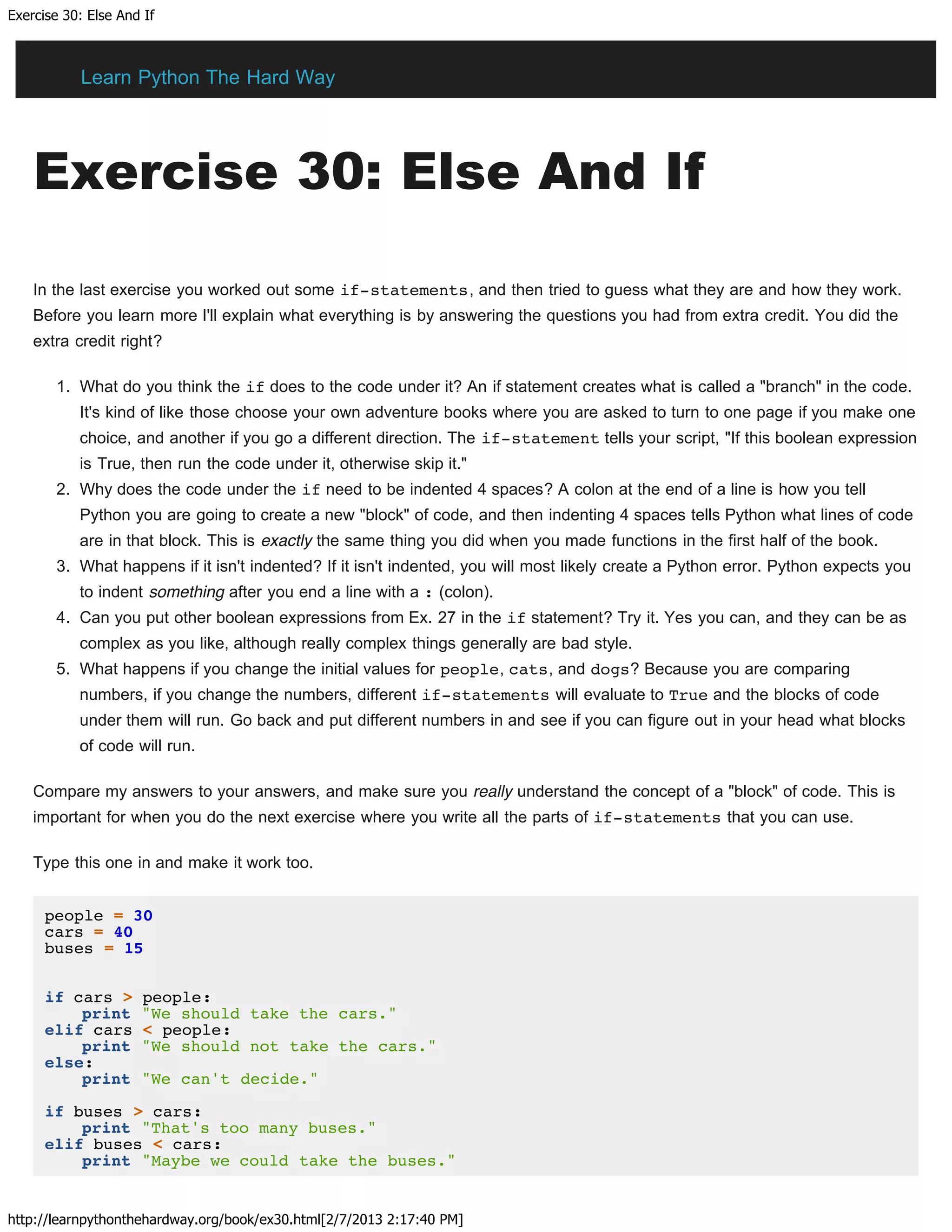 Exercise 30: Else And If
http://learnpythonthehardway.org/book/ex30.html[2/7/2013 2:17:40 PM]
Exercise 30: Else And If
In the last exercise you worked out some if-statements, and then tried to guess what they are and how they work.
Before you learn more I'll explain what everything is by answering the questions you had from extra credit. You did the
extra credit right?
1. What do you think the if does to the code under it? An if statement creates what is called a "branch" in the code.
It's kind of like those choose your own adventure books where you are asked to turn to one page if you make one
choice, and another if you go a different direction. The if-statement tells your script, "If this boolean expression
is True, then run the code under it, otherwise skip it."
2. Why does the code under the if need to be indented 4 spaces? A colon at the end of a line is how you tell
Python you are going to create a new "block" of code, and then indenting 4 spaces tells Python what lines of code
are in that block. This is exactly the same thing you did when you made functions in the first half of the book.
3. What happens if it isn't indented? If it isn't indented, you will most likely create a Python error. Python expects you
to indent something after you end a line with a : (colon).
4. Can you put other boolean expressions from Ex. 27 in the if statement? Try it. Yes you can, and they can be as
complex as you like, although really complex things generally are bad style.
5. What happens if you change the initial values for people, cats, and dogs? Because you are comparing
numbers, if you change the numbers, different if-statements will evaluate to True and the blocks of code
under them will run. Go back and put different numbers in and see if you can figure out in your head what blocks
of code will run.
Compare my answers to your answers, and make sure you really understand the concept of a "block" of code. This is
important for when you do the next exercise where you write all the parts of if-statements that you can use.
Type this one in and make it work too.
people = 30
cars = 40
buses = 15
if cars > people:
print "We should take the cars."
elif cars < people:
print "We should not take the cars."
else:
print "We can't decide."
if buses > cars:
print "That's too many buses."
elif buses < cars:
print "Maybe we could take the buses."
Learn Python The Hard Way
 