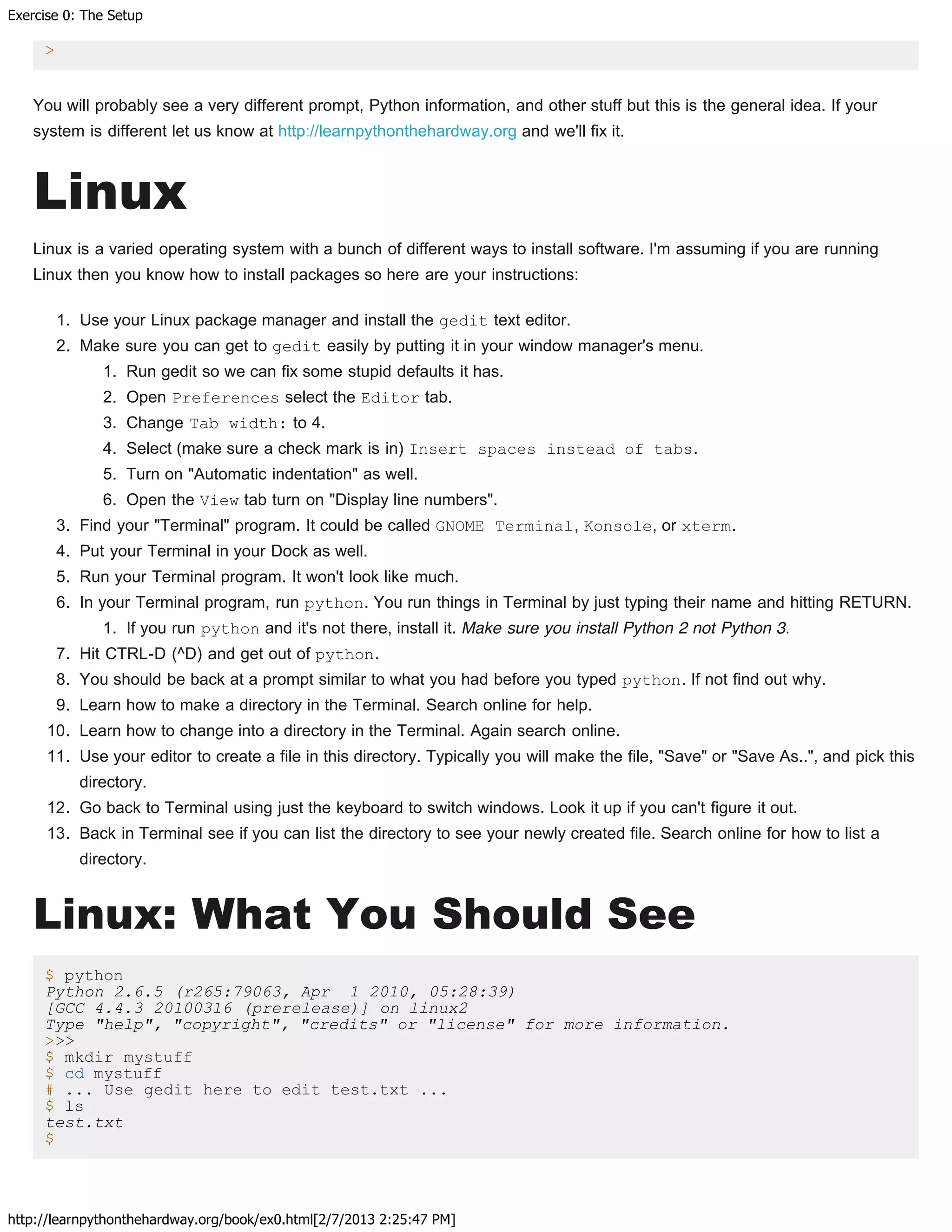 Exercise 0: The Setup
http://learnpythonthehardway.org/book/ex0.html[2/7/2013 2:25:47 PM]
>
You will probably see a very different prompt, Python information, and other stuff but this is the general idea. If your
system is different let us know at http://learnpythonthehardway.org and we'll fix it.
Linux
Linux is a varied operating system with a bunch of different ways to install software. I'm assuming if you are running
Linux then you know how to install packages so here are your instructions:
1. Use your Linux package manager and install the gedit text editor.
2. Make sure you can get to gedit easily by putting it in your window manager's menu.
1. Run gedit so we can fix some stupid defaults it has.
2. Open Preferences select the Editor tab.
3. Change Tab width: to 4.
4. Select (make sure a check mark is in) Insert spaces instead of tabs.
5. Turn on "Automatic indentation" as well.
6. Open the View tab turn on "Display line numbers".
3. Find your "Terminal" program. It could be called GNOME Terminal, Konsole, or xterm.
4. Put your Terminal in your Dock as well.
5. Run your Terminal program. It won't look like much.
6. In your Terminal program, run python. You run things in Terminal by just typing their name and hitting RETURN.
1. If you run python and it's not there, install it. Make sure you install Python 2 not Python 3.
7. Hit CTRL-D (^D) and get out of python.
8. You should be back at a prompt similar to what you had before you typed python. If not find out why.
9. Learn how to make a directory in the Terminal. Search online for help.
10. Learn how to change into a directory in the Terminal. Again search online.
11. Use your editor to create a file in this directory. Typically you will make the file, "Save" or "Save As..", and pick this
directory.
12. Go back to Terminal using just the keyboard to switch windows. Look it up if you can't figure it out.
13. Back in Terminal see if you can list the directory to see your newly created file. Search online for how to list a
directory.
Linux: What You Should See
$ python
Python 2.6.5 (r265:79063, Apr 1 2010, 05:28:39)
[GCC 4.4.3 20100316 (prerelease)] on linux2
Type "help", "copyright", "credits" or "license" for more information.
>>>
$ mkdir mystuff
$ cd mystuff
# ... Use gedit here to edit test.txt ...
$ ls
test.txt
$
 