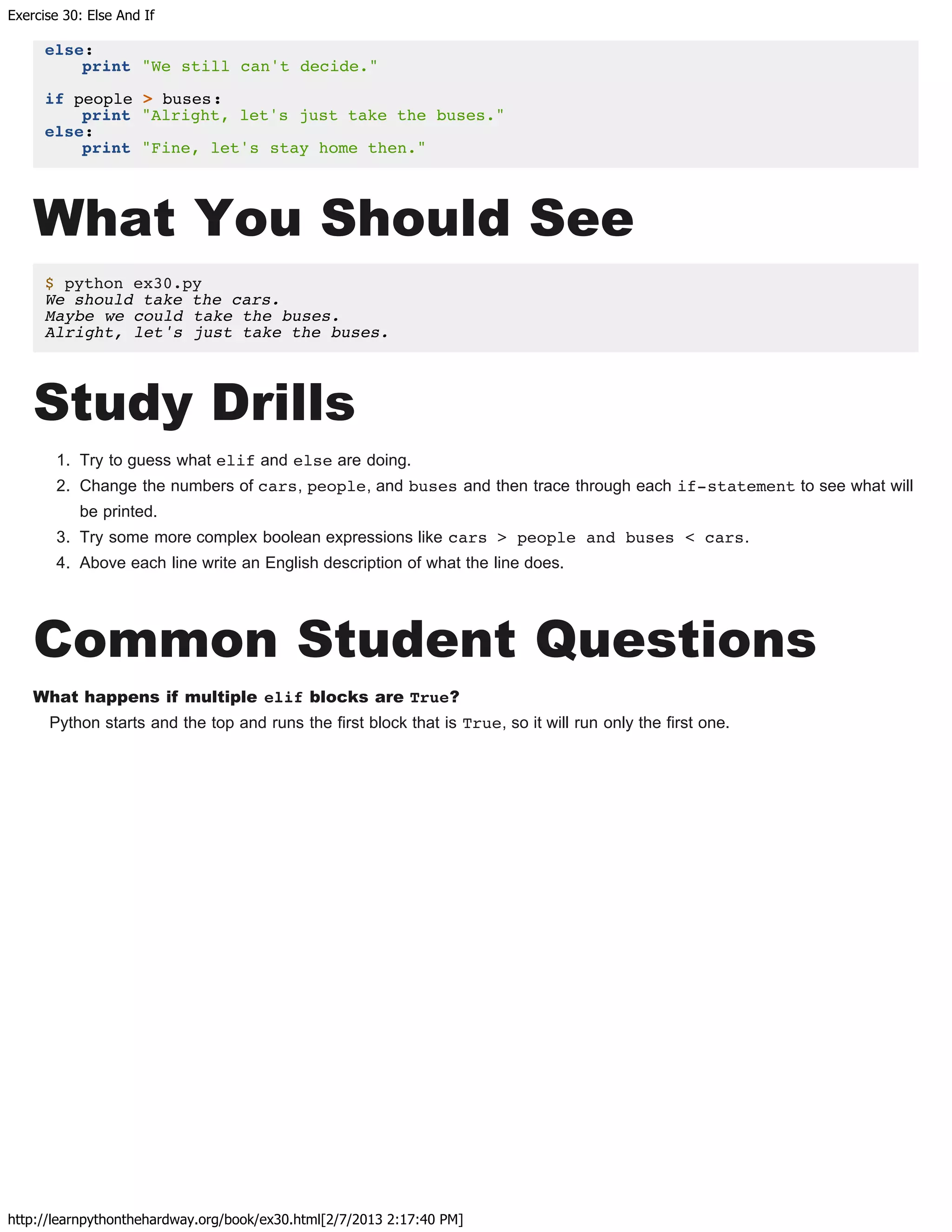 Exercise 30: Else And If
http://learnpythonthehardway.org/book/ex30.html[2/7/2013 2:17:40 PM]
else:
print "We still can't decide."
if people > buses:
print "Alright, let's just take the buses."
else:
print "Fine, let's stay home then."
What You Should See
$ python ex30.py
We should take the cars.
Maybe we could take the buses.
Alright, let's just take the buses.
Study Drills
1. Try to guess what elif and else are doing.
2. Change the numbers of cars, people, and buses and then trace through each if-statement to see what will
be printed.
3. Try some more complex boolean expressions like cars > people and buses < cars.
4. Above each line write an English description of what the line does.
Common Student Questions
What happens if multiple elif blocks are True?
Python starts and the top and runs the first block that is True, so it will run only the first one.
 