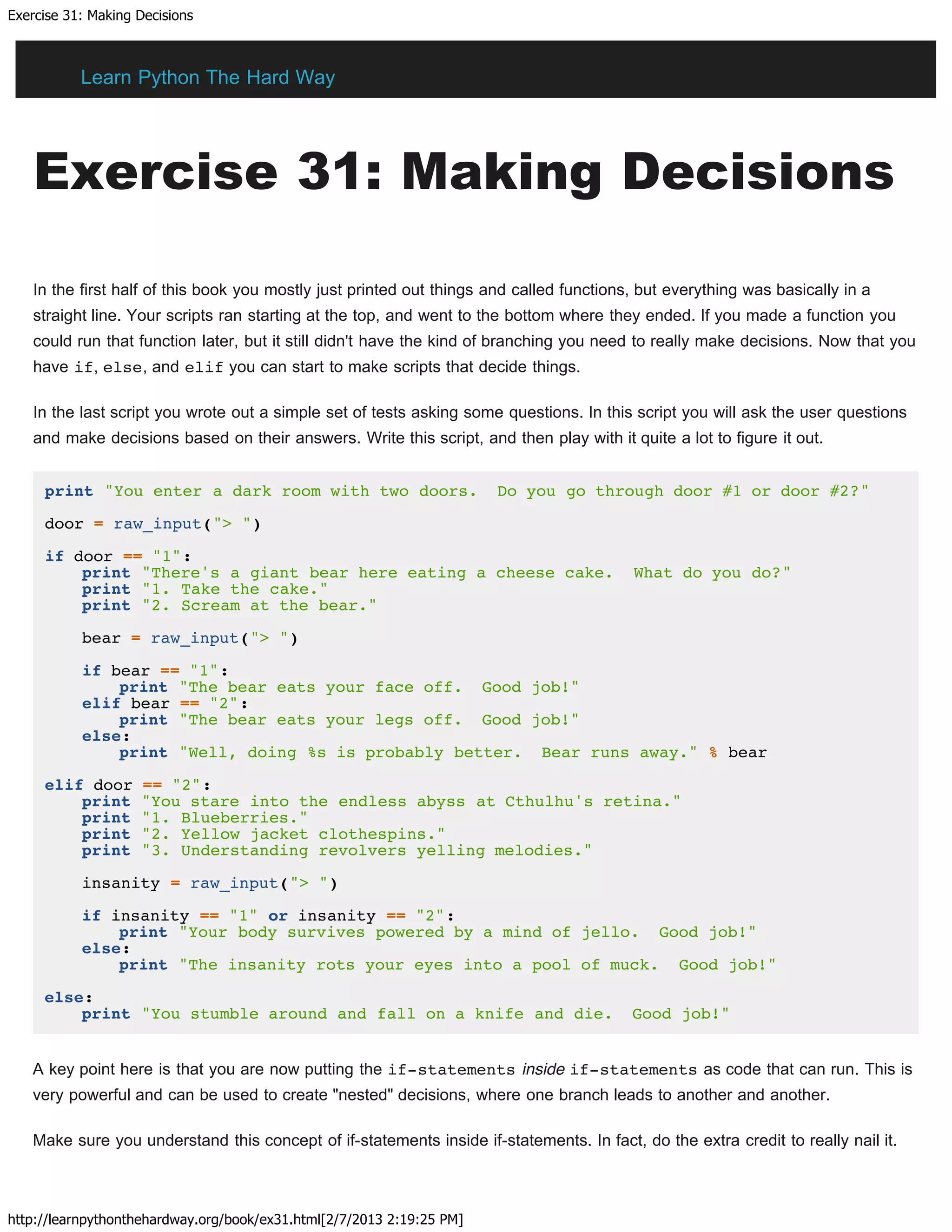 Exercise 31: Making Decisions
http://learnpythonthehardway.org/book/ex31.html[2/7/2013 2:19:25 PM]
Exercise 31: Making Decisions
In the first half of this book you mostly just printed out things and called functions, but everything was basically in a
straight line. Your scripts ran starting at the top, and went to the bottom where they ended. If you made a function you
could run that function later, but it still didn't have the kind of branching you need to really make decisions. Now that you
have if, else, and elif you can start to make scripts that decide things.
In the last script you wrote out a simple set of tests asking some questions. In this script you will ask the user questions
and make decisions based on their answers. Write this script, and then play with it quite a lot to figure it out.
print "You enter a dark room with two doors. Do you go through door #1 or door #2?"
door = raw_input("> ")
if door == "1":
print "There's a giant bear here eating a cheese cake. What do you do?"
print "1. Take the cake."
print "2. Scream at the bear."
bear = raw_input("> ")
if bear == "1":
print "The bear eats your face off. Good job!"
elif bear == "2":
print "The bear eats your legs off. Good job!"
else:
print "Well, doing %s is probably better. Bear runs away." % bear
elif door == "2":
print "You stare into the endless abyss at Cthulhu's retina."
print "1. Blueberries."
print "2. Yellow jacket clothespins."
print "3. Understanding revolvers yelling melodies."
insanity = raw_input("> ")
if insanity == "1" or insanity == "2":
print "Your body survives powered by a mind of jello. Good job!"
else:
print "The insanity rots your eyes into a pool of muck. Good job!"
else:
print "You stumble around and fall on a knife and die. Good job!"
A key point here is that you are now putting the if-statements inside if-statements as code that can run. This is
very powerful and can be used to create "nested" decisions, where one branch leads to another and another.
Make sure you understand this concept of if-statements inside if-statements. In fact, do the extra credit to really nail it.
Learn Python The Hard Way
 