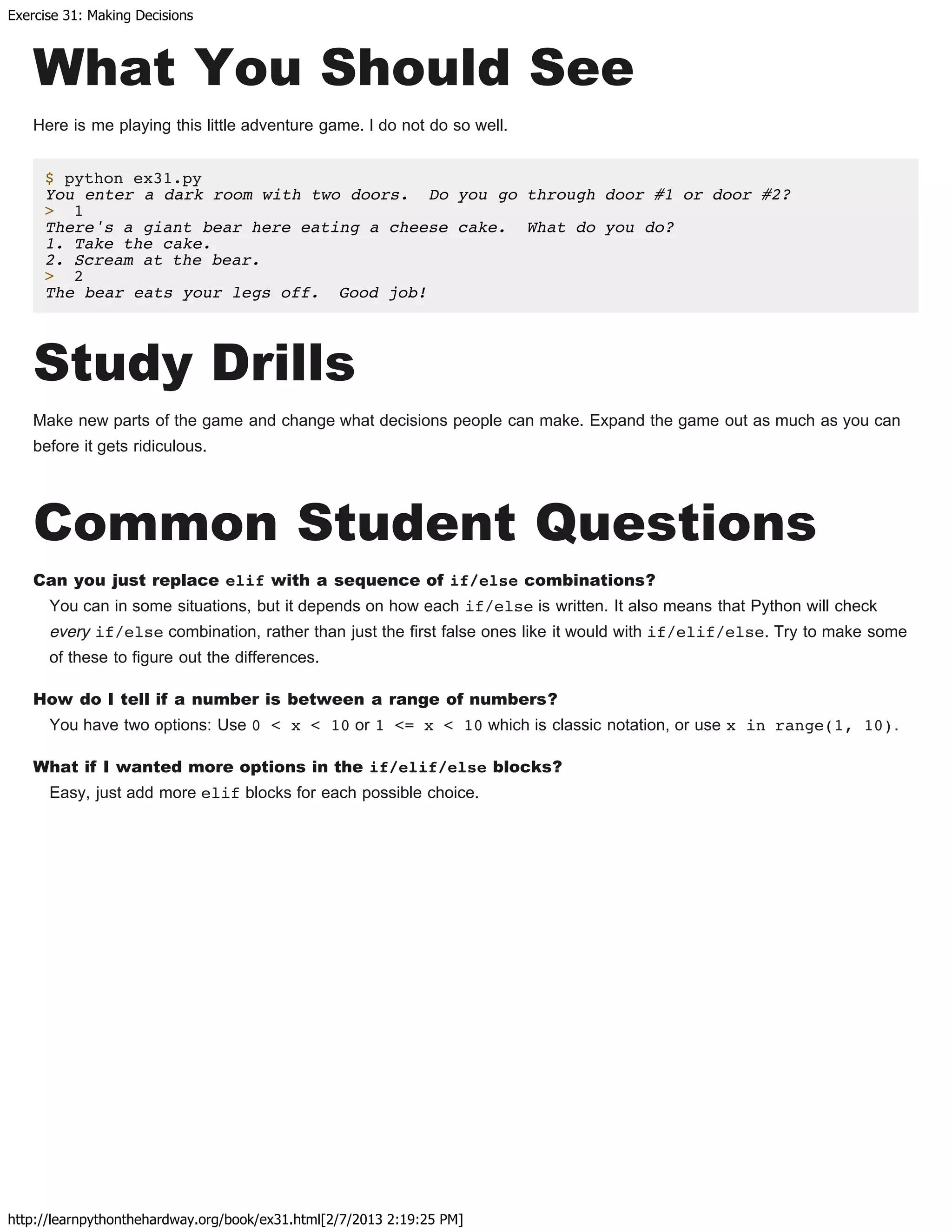 Exercise 31: Making Decisions
http://learnpythonthehardway.org/book/ex31.html[2/7/2013 2:19:25 PM]
What You Should See
Here is me playing this little adventure game. I do not do so well.
$ python ex31.py
You enter a dark room with two doors. Do you go through door #1 or door #2?
> 1
There's a giant bear here eating a cheese cake. What do you do?
1. Take the cake.
2. Scream at the bear.
> 2
The bear eats your legs off. Good job!
Study Drills
Make new parts of the game and change what decisions people can make. Expand the game out as much as you can
before it gets ridiculous.
Common Student Questions
Can you just replace elif with a sequence of if/else combinations?
You can in some situations, but it depends on how each if/else is written. It also means that Python will check
every if/else combination, rather than just the first false ones like it would with if/elif/else. Try to make some
of these to figure out the differences.
How do I tell if a number is between a range of numbers?
You have two options: Use 0 < x < 10 or 1 <= x < 10 which is classic notation, or use x in range(1, 10).
What if I wanted more options in the if/elif/else blocks?
Easy, just add more elif blocks for each possible choice.
 