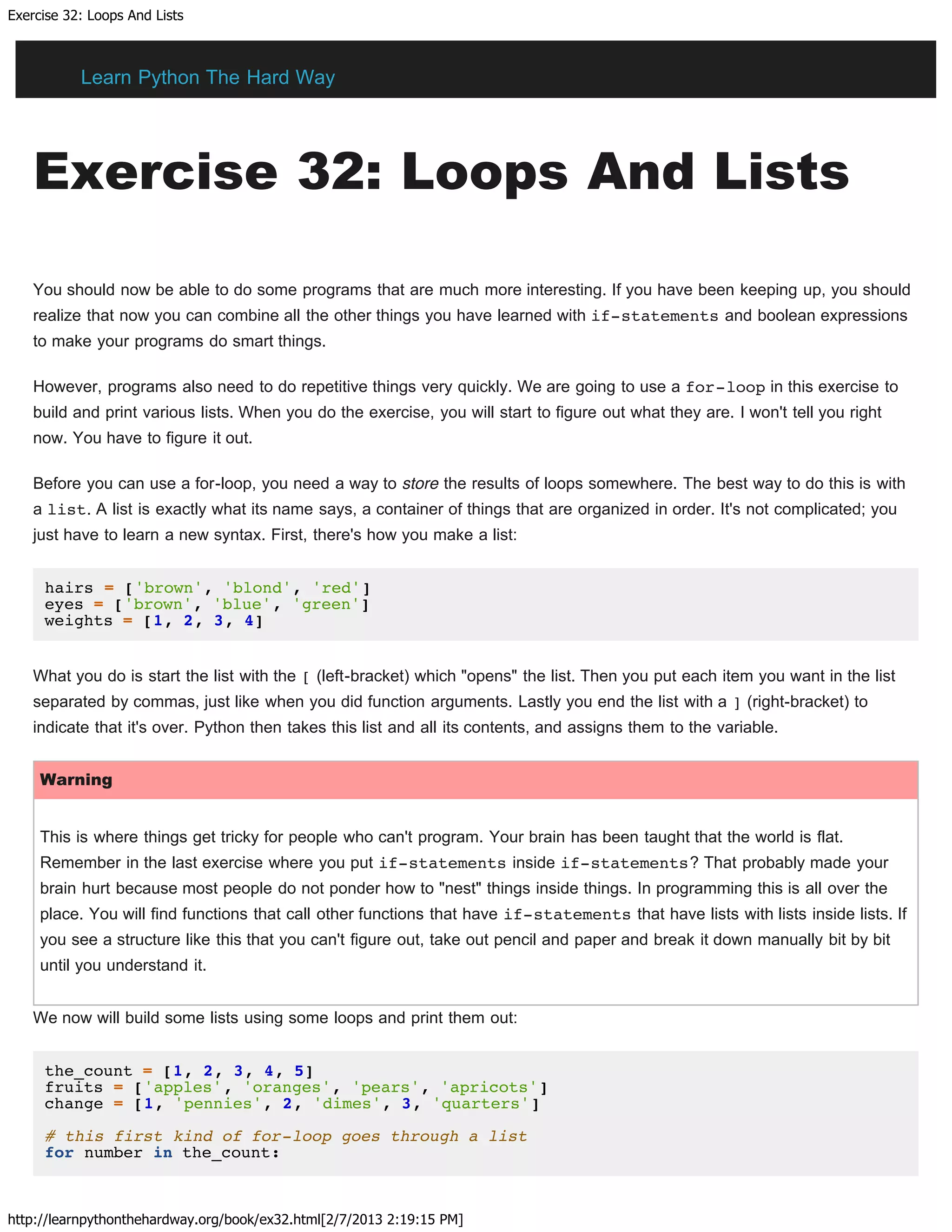 Exercise 32: Loops And Lists
http://learnpythonthehardway.org/book/ex32.html[2/7/2013 2:19:15 PM]
Exercise 32: Loops And Lists
You should now be able to do some programs that are much more interesting. If you have been keeping up, you should
realize that now you can combine all the other things you have learned with if-statements and boolean expressions
to make your programs do smart things.
However, programs also need to do repetitive things very quickly. We are going to use a for-loop in this exercise to
build and print various lists. When you do the exercise, you will start to figure out what they are. I won't tell you right
now. You have to figure it out.
Before you can use a for-loop, you need a way to store the results of loops somewhere. The best way to do this is with
a list. A list is exactly what its name says, a container of things that are organized in order. It's not complicated; you
just have to learn a new syntax. First, there's how you make a list:
hairs = ['brown', 'blond', 'red']
eyes = ['brown', 'blue', 'green']
weights = [1, 2, 3, 4]
What you do is start the list with the [ (left-bracket) which "opens" the list. Then you put each item you want in the list
separated by commas, just like when you did function arguments. Lastly you end the list with a ] (right-bracket) to
indicate that it's over. Python then takes this list and all its contents, and assigns them to the variable.
Warning
This is where things get tricky for people who can't program. Your brain has been taught that the world is flat.
Remember in the last exercise where you put if-statements inside if-statements? That probably made your
brain hurt because most people do not ponder how to "nest" things inside things. In programming this is all over the
place. You will find functions that call other functions that have if-statements that have lists with lists inside lists. If
you see a structure like this that you can't figure out, take out pencil and paper and break it down manually bit by bit
until you understand it.
We now will build some lists using some loops and print them out:
the_count = [1, 2, 3, 4, 5]
fruits = ['apples', 'oranges', 'pears', 'apricots']
change = [1, 'pennies', 2, 'dimes', 3, 'quarters']
# this first kind of for-loop goes through a list
for number in the_count:
Learn Python The Hard Way
 