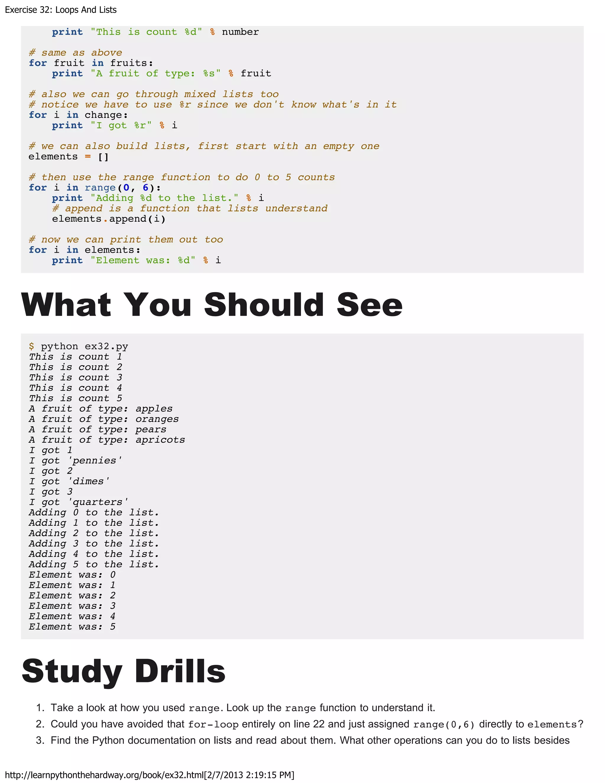 Exercise 32: Loops And Lists
http://learnpythonthehardway.org/book/ex32.html[2/7/2013 2:19:15 PM]
print "This is count %d" % number
# same as above
for fruit in fruits:
print "A fruit of type: %s" % fruit
# also we can go through mixed lists too
# notice we have to use %r since we don't know what's in it
for i in change:
print "I got %r" % i
# we can also build lists, first start with an empty one
elements = []
# then use the range function to do 0 to 5 counts
for i in range(0, 6):
print "Adding %d to the list." % i
# append is a function that lists understand
elements.append(i)
# now we can print them out too
for i in elements:
print "Element was: %d" % i
What You Should See
$ python ex32.py
This is count 1
This is count 2
This is count 3
This is count 4
This is count 5
A fruit of type: apples
A fruit of type: oranges
A fruit of type: pears
A fruit of type: apricots
I got 1
I got 'pennies'
I got 2
I got 'dimes'
I got 3
I got 'quarters'
Adding 0 to the list.
Adding 1 to the list.
Adding 2 to the list.
Adding 3 to the list.
Adding 4 to the list.
Adding 5 to the list.
Element was: 0
Element was: 1
Element was: 2
Element was: 3
Element was: 4
Element was: 5
Study Drills
1. Take a look at how you used range. Look up the range function to understand it.
2. Could you have avoided that for-loop entirely on line 22 and just assigned range(0,6) directly to elements?
3. Find the Python documentation on lists and read about them. What other operations can you do to lists besides
 